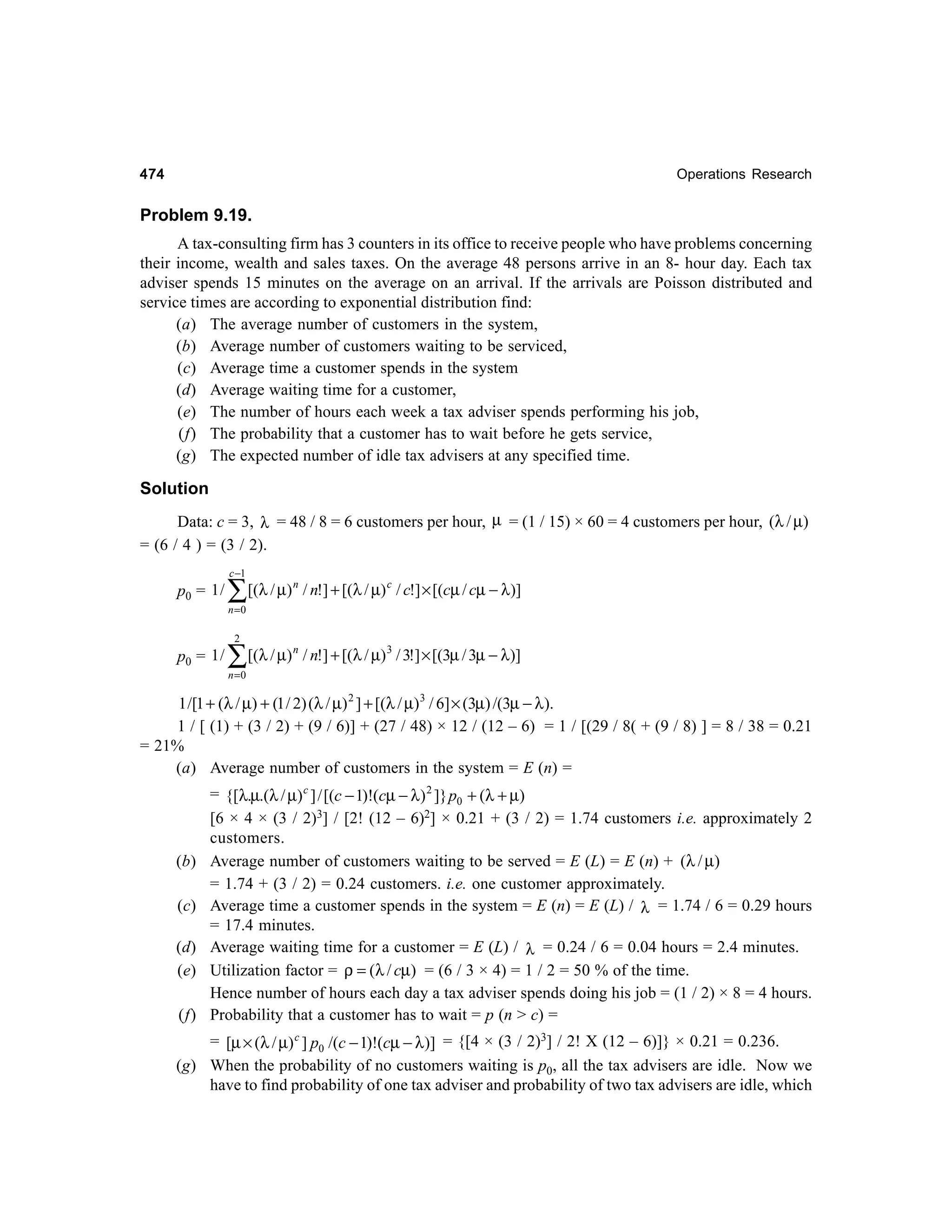 474

Operations Research

Problem 9.19.
A tax-consulting firm has 3 counters in its office to receive people who have problems concerning
their income, wealth and sales taxes. On the average 48 persons arrive in an 8- hour day. Each tax
adviser spends 15 minutes on the average on an arrival. If the arrivals are Poisson distributed and
service times are according to exponential distribution find:
(a) The average number of customers in the system,
(b) Average number of customers waiting to be serviced,
(c) Average time a customer spends in the system
(d) Average waiting time for a customer,
(e) The number of hours each week a tax adviser spends performing his job,
(f) The probability that a customer has to wait before he gets service,
(g) The expected number of idle tax advisers at any specified time.

Solution
Data: c = 3, λ = 48 / 8 = 6 customers per hour, µ = (1 / 15) × 60 = 4 customers per hour, (λ / µ)
= (6 / 4 ) = (3 / 2).
c −1

p0 = 1 /

∑[(λ / µ)

n

/ n!] + [(λ / µ) c / c!] × [(cµ / cµ − λ)]

n

/ n!] + [(λ / µ) 3 / 3!] × [(3µ / 3µ − λ)]

n =0
2

p0 = 1 /

∑[(λ / µ)
n =0

1 /[1 + (λ / µ) + (1 / 2) (λ / µ) 2 ] + [(λ / µ) 3 / 6] × (3µ) /(3µ − λ ).
1 / [ (1) + (3 / 2) + (9 / 6)] + (27 / 48) × 12 / (12 – 6) = 1 / [(29 / 8( + (9 / 8) ] = 8 / 38 = 0.21
= 21%
(a) Average number of customers in the system = E (n) =

(b)
(c)
(d)
(e)
(f)

= {[λ.µ.(λ / µ) c ] / [(c − 1)!(cµ − λ ) 2 ]} p0 + (λ + µ)
[6 × 4 × (3 / 2)3] / [2! (12 – 6)2] × 0.21 + (3 / 2) = 1.74 customers i.e. approximately 2
customers.
Average number of customers waiting to be served = E (L) = E (n) + (λ / µ)
= 1.74 + (3 / 2) = 0.24 customers. i.e. one customer approximately.
Average time a customer spends in the system = E (n) = E (L) / λ = 1.74 / 6 = 0.29 hours
= 17.4 minutes.
Average waiting time for a customer = E (L) / λ = 0.24 / 6 = 0.04 hours = 2.4 minutes.
Utilization factor = ρ = (λ / cµ) = (6 / 3 × 4) = 1 / 2 = 50 % of the time.
Hence number of hours each day a tax adviser spends doing his job = (1 / 2) × 8 = 4 hours.
Probability that a customer has to wait = p (n > c) =

= [µ × (λ / µ) c ] p0 /(c − 1)!(cµ − λ )] = {[4 × (3 / 2)3] / 2! X (12 – 6)]} × 0.21 = 0.236.
(g) When the probability of no customers waiting is p0, all the tax advisers are idle. Now we
have to find probability of one tax adviser and probability of two tax advisers are idle, which

 