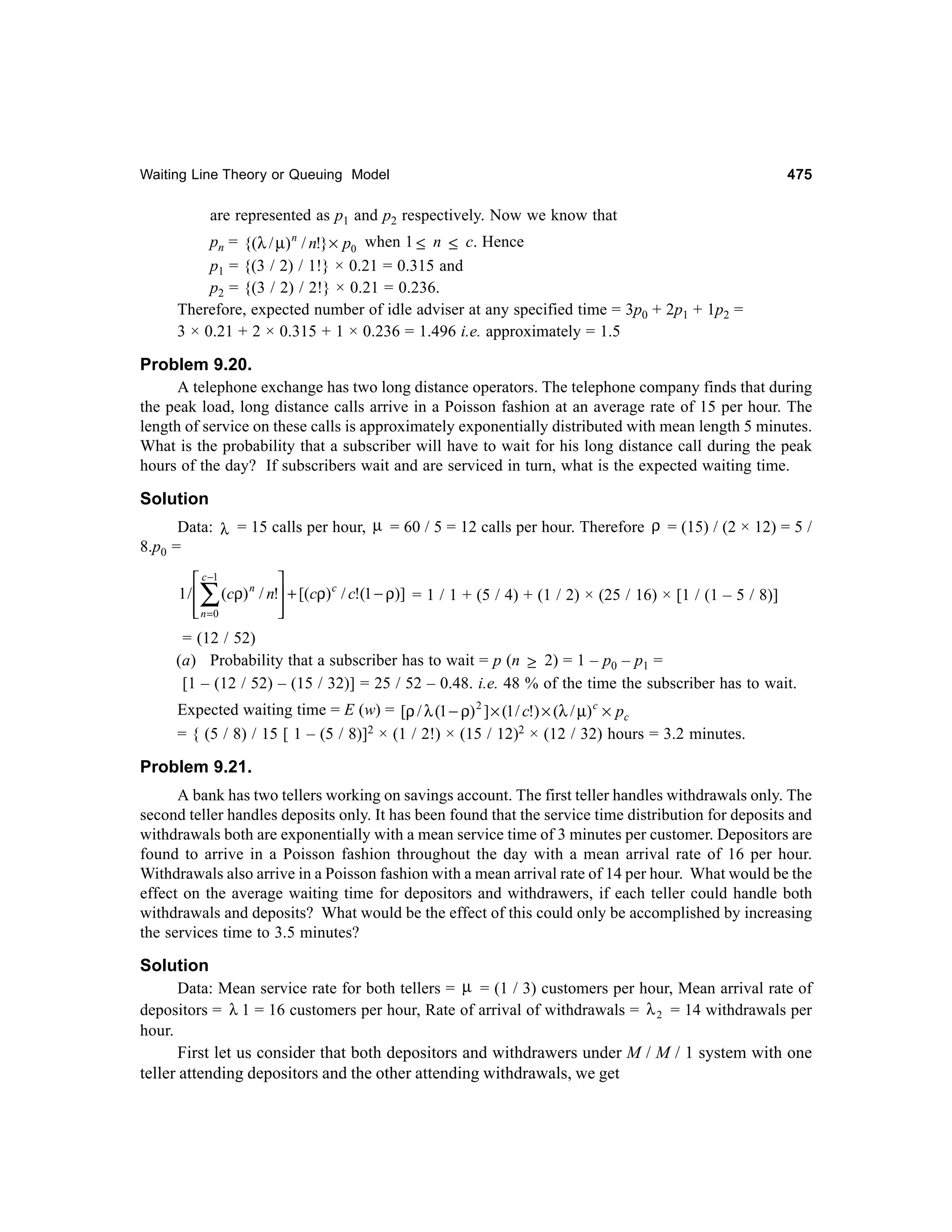 Waiting Line Theory or Queuing Model

475

are represented as p1 and p2 respectively. Now we know that
pn = {(λ / µ) n / n!} × p0 when 1 ≤ n ≤ c. Hence
p1 = {(3 / 2) / 1!} × 0.21 = 0.315 and
p2 = {(3 / 2) / 2!} × 0.21 = 0.236.
Therefore, expected number of idle adviser at any specified time = 3p0 + 2p1 + 1p2 =
3 × 0.21 + 2 × 0.315 + 1 × 0.236 = 1.496 i.e. approximately = 1.5

Problem 9.20.
A telephone exchange has two long distance operators. The telephone company finds that during
the peak load, long distance calls arrive in a Poisson fashion at an average rate of 15 per hour. The
length of service on these calls is approximately exponentially distributed with mean length 5 minutes.
What is the probability that a subscriber will have to wait for his long distance call during the peak
hours of the day? If subscribers wait and are serviced in turn, what is the expected waiting time.
Solution
Data: λ = 15 calls per hour, µ = 60 / 5 = 12 calls per hour. Therefore ρ = (15) / (2 × 12) = 5 /
8.p0 =
 c −1

1 /  (cρ) n / n! + [(cρ) c / c!(1 − ρ)] = 1 / 1 + (5 / 4) + (1 / 2) × (25 / 16) × [1 / (1 – 5 / 8)]
 n =0




∑

= (12 / 52)
(a) Probability that a subscriber has to wait = p (n ≥ 2) = 1 – p0 – p1 =
[1 – (12 / 52) – (15 / 32)] = 25 / 52 – 0.48. i.e. 48 % of the time the subscriber has to wait.
Expected waiting time = E (w) = [ρ / λ (1 − ρ) 2 ] × (1 / c!) × (λ / µ) c × pc
= { (5 / 8) / 15 [ 1 – (5 / 8)]2 × (1 / 2!) × (15 / 12)2 × (12 / 32) hours = 3.2 minutes.

Problem 9.21.
A bank has two tellers working on savings account. The first teller handles withdrawals only. The
second teller handles deposits only. It has been found that the service time distribution for deposits and
withdrawals both are exponentially with a mean service time of 3 minutes per customer. Depositors are
found to arrive in a Poisson fashion throughout the day with a mean arrival rate of 16 per hour.
Withdrawals also arrive in a Poisson fashion with a mean arrival rate of 14 per hour. What would be the
effect on the average waiting time for depositors and withdrawers, if each teller could handle both
withdrawals and deposits? What would be the effect of this could only be accomplished by increasing
the services time to 3.5 minutes?

Solution
Data: Mean service rate for both tellers = µ = (1 / 3) customers per hour, Mean arrival rate of
depositors = λ 1 = 16 customers per hour, Rate of arrival of withdrawals = λ 2 = 14 withdrawals per
hour.
First let us consider that both depositors and withdrawers under M / M / 1 system with one
teller attending depositors and the other attending withdrawals, we get

 
