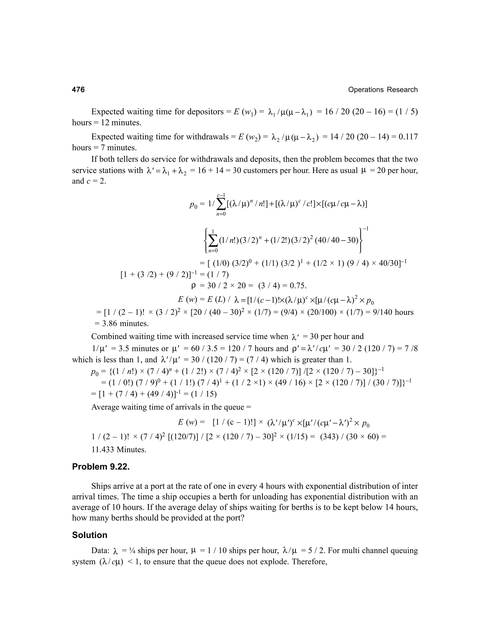 476

Operations Research

Expected waiting time for depositors = E (w1) = λ1 / µ(µ − λ1 ) = 16 / 20 (20 – 16) = (1 / 5)
hours = 12 minutes.

Expected waiting time for withdrawals = E (w2) = λ 2 / µ (µ − λ 2 ) = 14 / 20 (20 – 14) = 0.117
hours = 7 minutes.
If both tellers do service for withdrawals and deposits, then the problem becomes that the two
service stations with λ' = λ1 + λ 2 = 16 + 14 = 30 customers per hour. Here as usual µ = 20 per hour,
and c = 2.
c −1

p0 = 1 /

∑ [(λ / µ )

n

/ n!] + [(λ / µ) c / c!] × [(cµ / cµ − λ)]

n =0

 1



2
n
 (1 / n!) (3 / 2) + (1 / 2!) (3 / 2) (40 / 40 − 30)
 n=0




∑

[1 + (3 /2) + (9 /

−1

= [ (1/0) (3/2)0 + (1/1) (3/2 )1 + (1/2 × 1) (9 / 4) × 40/30]–1
= (1 / 7)
ρ = 30 / 2 × 20 = (3 / 4) = 0.75.

2)]–1

E (w) = E (L) / λ = [1 / (c − 1)!× (λ / µ) c ×[µ / (cµ − λ ) 2 × p0
= [1 / (2 – 1)! × (3 / 2)2 × [20 / (40 – 30)2 × (1/7) = (9/4) × (20/100) × (1/7) = 9/140 hours
= 3.86 minutes.

Combined waiting time with increased service time when λ' = 30 per hour and
1 / µ' = 3.5 minutes or µ' = 60 / 3.5 = 120 / 7 hours and ρ' = λ' / cµ' = 30 / 2 (120 / 7) = 7 /8
which is less than 1, and λ' / µ' = 30 / (120 / 7) = (7 / 4) which is greater than 1.
p0 = {(1 / n!) × (7 / 4)n + (1 / 2!) × (7 / 4)2 × [2 × (120 / 7)] /[2 × (120 / 7) – 30]}–1
= (1 / 0!) (7 / 9)0 + (1 / 1!) (7 / 4)1 + (1 / 2 ×1) × (49 / 16) × [2 × (120 / 7)] / (30 / 7)]}–1
= [1 + (7 / 4) + (49 / 4)]-1 = (1 / 15)
Average waiting time of arrivals in the queue =
E (w) = [1 / (c – 1)!] × (λ' / µ' ) c × [µ' / (cµ' − λ' ) 2 × p0
1 / (2 – 1)! × (7 / 4)2 [(120/7)] / [2 × (120 / 7) – 30]2 × (1/15) = (343) / (30 × 60) =
11.433 Minutes.

Problem 9.22.
Ships arrive at a port at the rate of one in every 4 hours with exponential distribution of inter
arrival times. The time a ship occupies a berth for unloading has exponential distribution with an
average of 10 hours. If the average delay of ships waiting for berths is to be kept below 14 hours,
how many berths should be provided at the port?
Solution
Data: λ = ¼ ships per hour, µ = 1 / 10 ships per hour, λ / µ = 5 / 2. For multi channel queuing
system (λ / cµ) < 1, to ensure that the queue does not explode. Therefore,

 