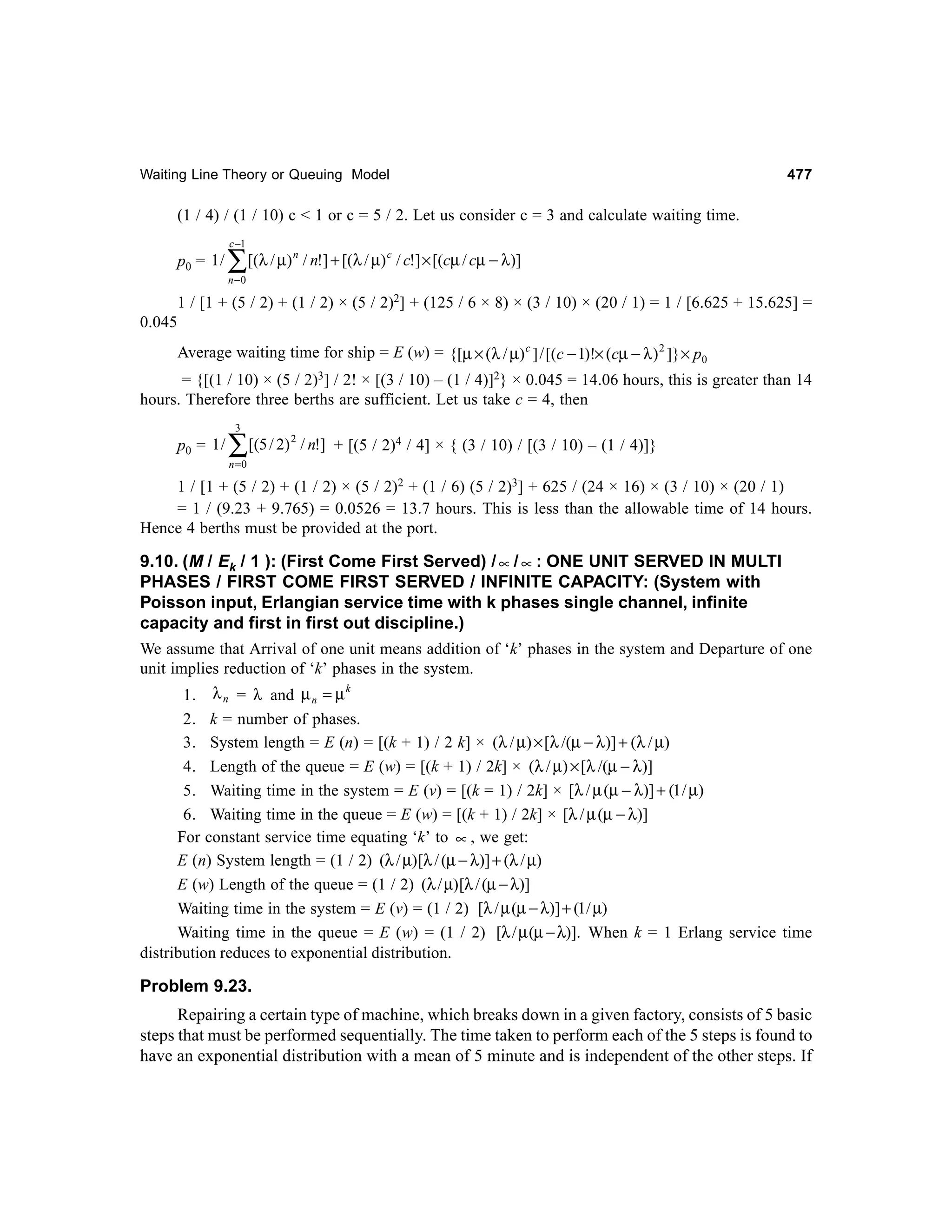Waiting Line Theory or Queuing Model

477

(1 / 4) / (1 / 10) c < 1 or c = 5 / 2. Let us consider c = 3 and calculate waiting time.
c −1

p0 = 1 /

∑[(λ / µ)

n

/ n!] + [(λ / µ) c / c!] × [(cµ / cµ − λ)]

n −0

1 / [1 + (5 / 2) + (1 / 2) × (5 / 2)2] + (125 / 6 × 8) × (3 / 10) × (20 / 1) = 1 / [6.625 + 15.625] =
0.045
Average waiting time for ship = E (w) = {[µ × (λ / µ) c ] / [(c − 1)!× (cµ − λ ) 2 ]} × p0
= {[(1 / 10) × (5 / 2)3] / 2! × [(3 / 10) – (1 / 4)]2} × 0.045 = 14.06 hours, this is greater than 14
hours. Therefore three berths are sufficient. Let us take c = 4, then
3

p0 = 1 /

∑[(5 / 2)

2

/ n!] + [(5 / 2)4 / 4] × { (3 / 10) / [(3 / 10) – (1 / 4)]}

n =0

1 / [1 + (5 / 2) + (1 / 2) × (5 / 2)2 + (1 / 6) (5 / 2)3] + 625 / (24 × 16) × (3 / 10) × (20 / 1)
= 1 / (9.23 + 9.765) = 0.0526 = 13.7 hours. This is less than the allowable time of 14 hours.
Hence 4 berths must be provided at the port.

9.10. (M / Ek / 1 ): (First Come First Served) / ∝ / ∝ : ONE UNIT SERVED IN MULTI
PHASES / FIRST COME FIRST SERVED / INFINITE CAPACITY: (System with
Poisson input, Erlangian service time with k phases single channel, infinite
capacity and first in first out discipline.)
We assume that Arrival of one unit means addition of ‘k’ phases in the system and Departure of one
unit implies reduction of ‘k’ phases in the system.
1. λ n = λ and µ n = µ k
2. k = number of phases.
3. System length = E (n) = [(k + 1) / 2 k] × (λ / µ) × [λ /(µ − λ)] + (λ / µ)
4. Length of the queue = E (w) = [(k + 1) / 2k] × (λ / µ) × [λ /(µ − λ)]
5. Waiting time in the system = E (v) = [(k = 1) / 2k] × [λ / µ (µ − λ)] + (1 / µ)
6. Waiting time in the queue = E (w) = [(k + 1) / 2k] × [λ / µ (µ − λ)]
For constant service time equating ‘k’ to ∝ , we get:
E (n) System length = (1 / 2) (λ / µ) [λ / (µ − λ)] + (λ / µ)
E (w) Length of the queue = (1 / 2) (λ / µ) [λ / (µ − λ)]
Waiting time in the system = E (v) = (1 / 2) [λ / µ (µ − λ)] + (1/ µ)
Waiting time in the queue = E (w) = (1 / 2) [λ / µ (µ − λ)]. When k = 1 Erlang service time
distribution reduces to exponential distribution.

Problem 9.23.
Repairing a certain type of machine, which breaks down in a given factory, consists of 5 basic
steps that must be performed sequentially. The time taken to perform each of the 5 steps is found to
have an exponential distribution with a mean of 5 minute and is independent of the other steps. If

 