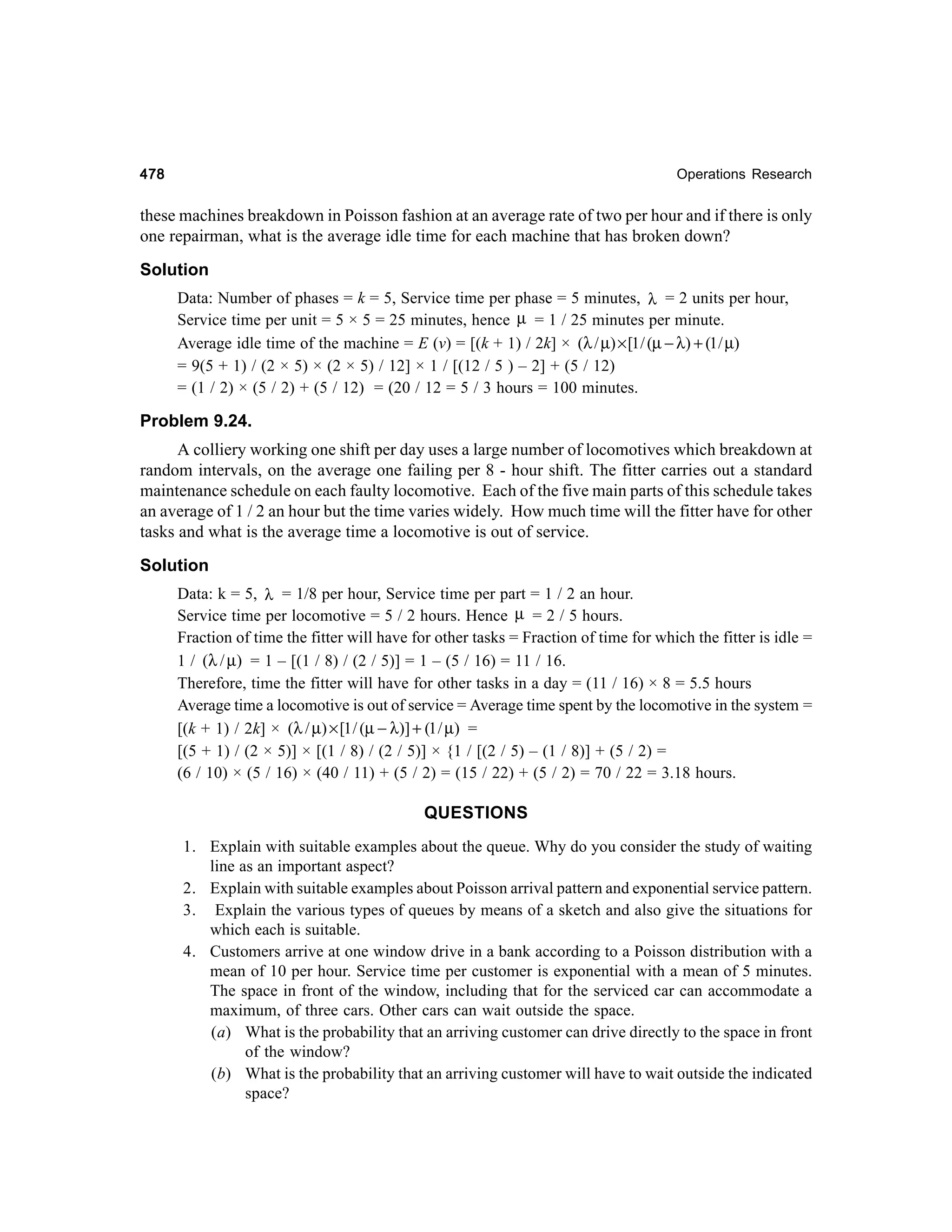 478

Operations Research

these machines breakdown in Poisson fashion at an average rate of two per hour and if there is only
one repairman, what is the average idle time for each machine that has broken down?
Solution
Data: Number of phases = k = 5, Service time per phase = 5 minutes, λ = 2 units per hour,
Service time per unit = 5 × 5 = 25 minutes, hence µ = 1 / 25 minutes per minute.
Average idle time of the machine = E (v) = [(k + 1) / 2k] × (λ / µ) × [1 / (µ − λ) + (1 / µ)
= 9(5 + 1) / (2 × 5) × (2 × 5) / 12] × 1 / [(12 / 5 ) – 2] + (5 / 12)
= (1 / 2) × (5 / 2) + (5 / 12) = (20 / 12 = 5 / 3 hours = 100 minutes.

Problem 9.24.
A colliery working one shift per day uses a large number of locomotives which breakdown at
random intervals, on the average one failing per 8 - hour shift. The fitter carries out a standard
maintenance schedule on each faulty locomotive. Each of the five main parts of this schedule takes
an average of 1 / 2 an hour but the time varies widely. How much time will the fitter have for other
tasks and what is the average time a locomotive is out of service.
Solution
Data: k = 5, λ = 1/8 per hour, Service time per part = 1 / 2 an hour.
Service time per locomotive = 5 / 2 hours. Hence µ = 2 / 5 hours.
Fraction of time the fitter will have for other tasks = Fraction of time for which the fitter is idle =
1 / (λ / µ) = 1 – [(1 / 8) / (2 / 5)] = 1 – (5 / 16) = 11 / 16.
Therefore, time the fitter will have for other tasks in a day = (11 / 16) × 8 = 5.5 hours
Average time a locomotive is out of service = Average time spent by the locomotive in the system =
[(k + 1) / 2k] × (λ / µ) × [1 / (µ − λ)] + (1 / µ) =
[(5 + 1) / (2 × 5)] × [(1 / 8) / (2 / 5)] × {1 / [(2 / 5) – (1 / 8)] + (5 / 2) =
(6 / 10) × (5 / 16) × (40 / 11) + (5 / 2) = (15 / 22) + (5 / 2) = 70 / 22 = 3.18 hours.

QUESTIONS
1. Explain with suitable examples about the queue. Why do you consider the study of waiting
line as an important aspect?
2. Explain with suitable examples about Poisson arrival pattern and exponential service pattern.
3. Explain the various types of queues by means of a sketch and also give the situations for
which each is suitable.
4. Customers arrive at one window drive in a bank according to a Poisson distribution with a
mean of 10 per hour. Service time per customer is exponential with a mean of 5 minutes.
The space in front of the window, including that for the serviced car can accommodate a
maximum, of three cars. Other cars can wait outside the space.
(a) What is the probability that an arriving customer can drive directly to the space in front
of the window?
(b) What is the probability that an arriving customer will have to wait outside the indicated
space?

 