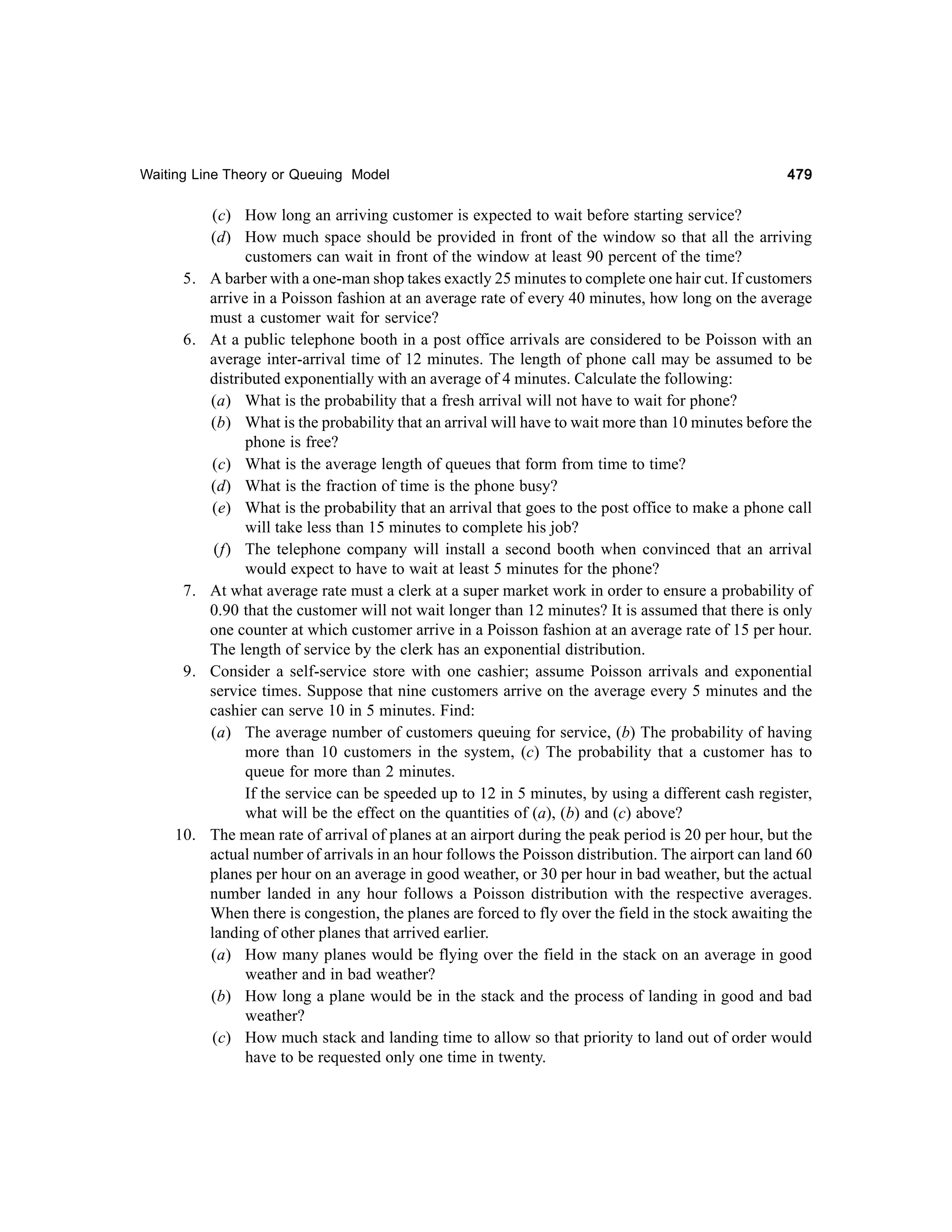 Waiting Line Theory or Queuing Model

5.

6.

7.

9.

10.

479

(c) How long an arriving customer is expected to wait before starting service?
(d) How much space should be provided in front of the window so that all the arriving
customers can wait in front of the window at least 90 percent of the time?
A barber with a one-man shop takes exactly 25 minutes to complete one hair cut. If customers
arrive in a Poisson fashion at an average rate of every 40 minutes, how long on the average
must a customer wait for service?
At a public telephone booth in a post office arrivals are considered to be Poisson with an
average inter-arrival time of 12 minutes. The length of phone call may be assumed to be
distributed exponentially with an average of 4 minutes. Calculate the following:
(a) What is the probability that a fresh arrival will not have to wait for phone?
(b) What is the probability that an arrival will have to wait more than 10 minutes before the
phone is free?
(c) What is the average length of queues that form from time to time?
(d) What is the fraction of time is the phone busy?
(e) What is the probability that an arrival that goes to the post office to make a phone call
will take less than 15 minutes to complete his job?
(f) The telephone company will install a second booth when convinced that an arrival
would expect to have to wait at least 5 minutes for the phone?
At what average rate must a clerk at a super market work in order to ensure a probability of
0.90 that the customer will not wait longer than 12 minutes? It is assumed that there is only
one counter at which customer arrive in a Poisson fashion at an average rate of 15 per hour.
The length of service by the clerk has an exponential distribution.
Consider a self-service store with one cashier; assume Poisson arrivals and exponential
service times. Suppose that nine customers arrive on the average every 5 minutes and the
cashier can serve 10 in 5 minutes. Find:
(a) The average number of customers queuing for service, (b) The probability of having
more than 10 customers in the system, (c) The probability that a customer has to
queue for more than 2 minutes.
If the service can be speeded up to 12 in 5 minutes, by using a different cash register,
what will be the effect on the quantities of (a), (b) and (c) above?
The mean rate of arrival of planes at an airport during the peak period is 20 per hour, but the
actual number of arrivals in an hour follows the Poisson distribution. The airport can land 60
planes per hour on an average in good weather, or 30 per hour in bad weather, but the actual
number landed in any hour follows a Poisson distribution with the respective averages.
When there is congestion, the planes are forced to fly over the field in the stock awaiting the
landing of other planes that arrived earlier.
(a) How many planes would be flying over the field in the stack on an average in good
weather and in bad weather?
(b) How long a plane would be in the stack and the process of landing in good and bad
weather?
(c) How much stack and landing time to allow so that priority to land out of order would
have to be requested only one time in twenty.

 