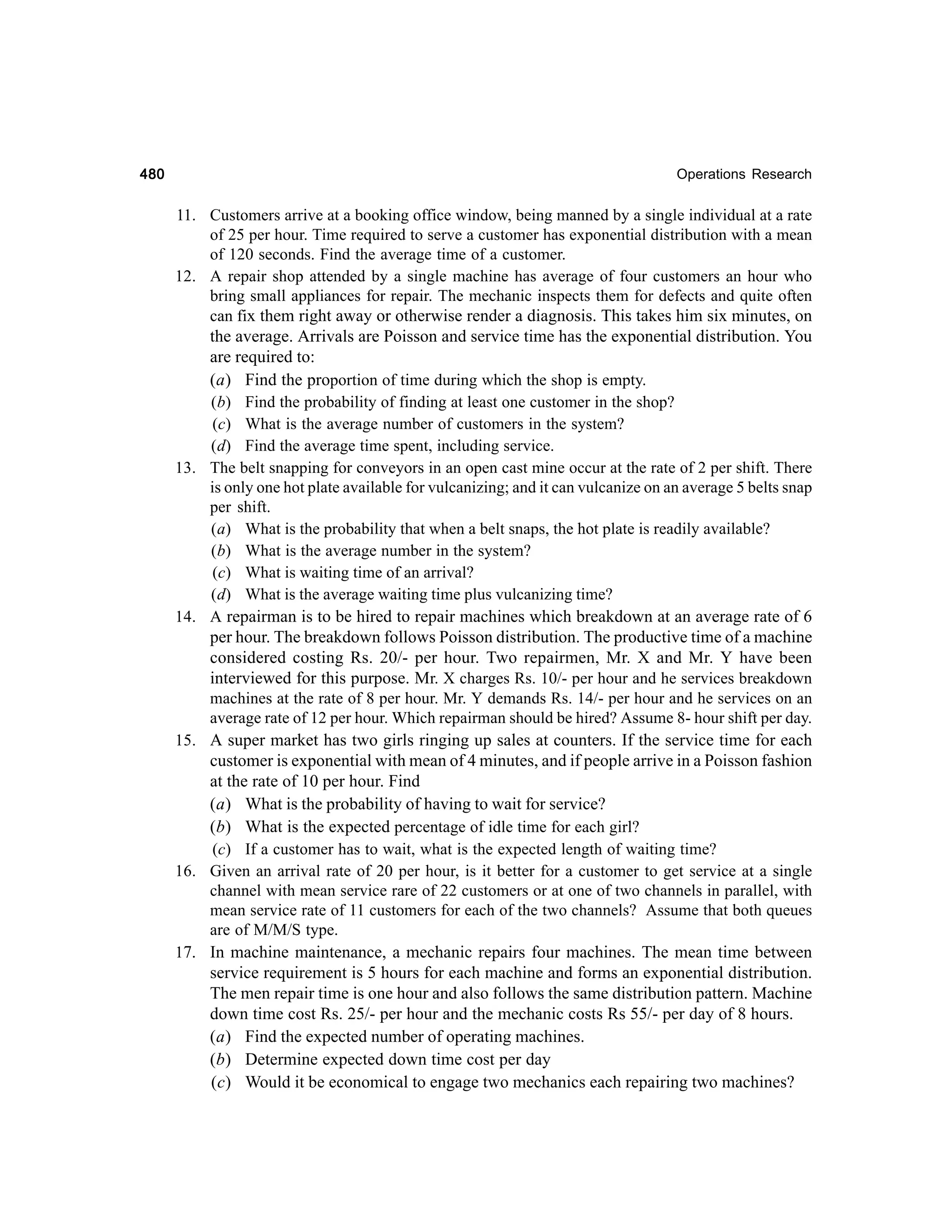 480

Operations Research

11. Customers arrive at a booking office window, being manned by a single individual at a rate
of 25 per hour. Time required to serve a customer has exponential distribution with a mean
of 120 seconds. Find the average time of a customer.
12. A repair shop attended by a single machine has average of four customers an hour who
bring small appliances for repair. The mechanic inspects them for defects and quite often
can fix them right away or otherwise render a diagnosis. This takes him six minutes, on
the average. Arrivals are Poisson and service time has the exponential distribution. You
are required to:
(a) Find the proportion of time during which the shop is empty.
(b) Find the probability of finding at least one customer in the shop?
(c) What is the average number of customers in the system?
(d) Find the average time spent, including service.
13. The belt snapping for conveyors in an open cast mine occur at the rate of 2 per shift. There
is only one hot plate available for vulcanizing; and it can vulcanize on an average 5 belts snap
per shift.
(a) What is the probability that when a belt snaps, the hot plate is readily available?
(b) What is the average number in the system?
(c) What is waiting time of an arrival?
(d) What is the average waiting time plus vulcanizing time?
14. A repairman is to be hired to repair machines which breakdown at an average rate of 6
per hour. The breakdown follows Poisson distribution. The productive time of a machine
considered costing Rs. 20/- per hour. Two repairmen, Mr. X and Mr. Y have been
interviewed for this purpose. Mr. X charges Rs. 10/- per hour and he services breakdown
machines at the rate of 8 per hour. Mr. Y demands Rs. 14/- per hour and he services on an
average rate of 12 per hour. Which repairman should be hired? Assume 8- hour shift per day.
15. A super market has two girls ringing up sales at counters. If the service time for each
customer is exponential with mean of 4 minutes, and if people arrive in a Poisson fashion
at the rate of 10 per hour. Find
(a) What is the probability of having to wait for service?
(b) What is the expected percentage of idle time for each girl?
(c) If a customer has to wait, what is the expected length of waiting time?
16. Given an arrival rate of 20 per hour, is it better for a customer to get service at a single
channel with mean service rare of 22 customers or at one of two channels in parallel, with
mean service rate of 11 customers for each of the two channels? Assume that both queues
are of M/M/S type.
17. In machine maintenance, a mechanic repairs four machines. The mean time between
service requirement is 5 hours for each machine and forms an exponential distribution.
The men repair time is one hour and also follows the same distribution pattern. Machine
down time cost Rs. 25/- per hour and the mechanic costs Rs 55/- per day of 8 hours.
(a) Find the expected number of operating machines.
(b) Determine expected down time cost per day
(c) Would it be economical to engage two mechanics each repairing two machines?

 