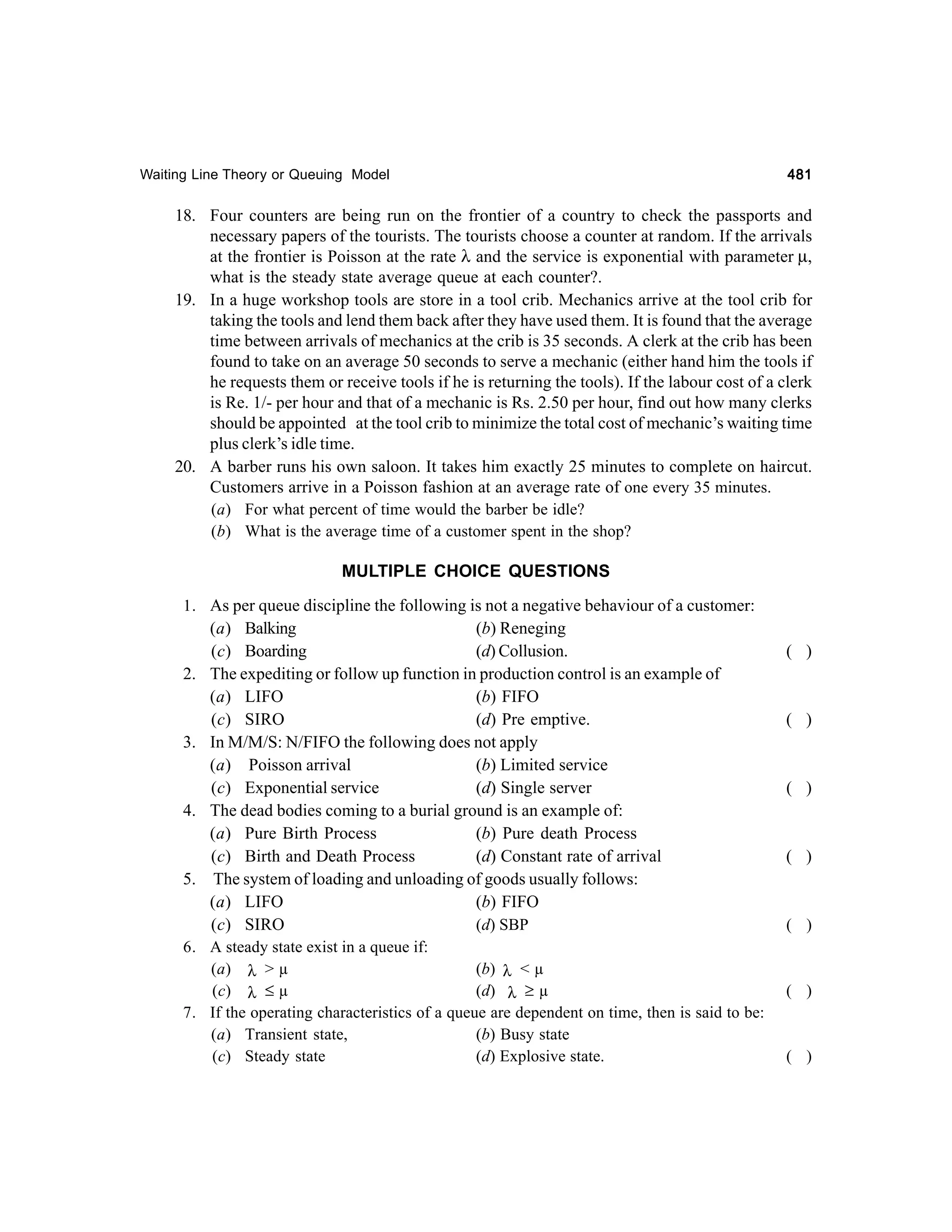 Waiting Line Theory or Queuing Model

481

18. Four counters are being run on the frontier of a country to check the passports and
necessary papers of the tourists. The tourists choose a counter at random. If the arrivals
at the frontier is Poisson at the rate λ and the service is exponential with parameter µ,
what is the steady state average queue at each counter?.
19. In a huge workshop tools are store in a tool crib. Mechanics arrive at the tool crib for
taking the tools and lend them back after they have used them. It is found that the average
time between arrivals of mechanics at the crib is 35 seconds. A clerk at the crib has been
found to take on an average 50 seconds to serve a mechanic (either hand him the tools if
he requests them or receive tools if he is returning the tools). If the labour cost of a clerk
is Re. 1/- per hour and that of a mechanic is Rs. 2.50 per hour, find out how many clerks
should be appointed at the tool crib to minimize the total cost of mechanic’s waiting time
plus clerk’s idle time.
20. A barber runs his own saloon. It takes him exactly 25 minutes to complete on haircut.
Customers arrive in a Poisson fashion at an average rate of one every 35 minutes.
(a) For what percent of time would the barber be idle?
(b) What is the average time of a customer spent in the shop?
MULTIPLE CHOICE QUESTIONS
1. As per queue discipline the following is not a negative behaviour of a customer:
(a) Balking
(b) Reneging
(c) Boarding
(d) Collusion.
2. The expediting or follow up function in production control is an example of
(a) LIFO
(b) FIFO
(c) SIRO
(d) Pre emptive.
3. In M/M/S: N/FIFO the following does not apply
(a) Poisson arrival
(b) Limited service
(c) Exponential service
(d) Single server
4. The dead bodies coming to a burial ground is an example of:
(a) Pure Birth Process
(b) Pure death Process
(c) Birth and Death Process
(d) Constant rate of arrival
5. The system of loading and unloading of goods usually follows:
(a) LIFO
(b) FIFO
(d) SBP
(c) SIRO
6. A steady state exist in a queue if:
(a) λ > µ
(b) λ < µ
(c) λ ≤ µ
(d) λ ≥ µ
7. If the operating characteristics of a queue are dependent on time, then is said to be:
(a) Transient state,
(b) Busy state
(c) Steady state
(d) Explosive state.

( )

( )

( )

( )

( )

( )

( )

 