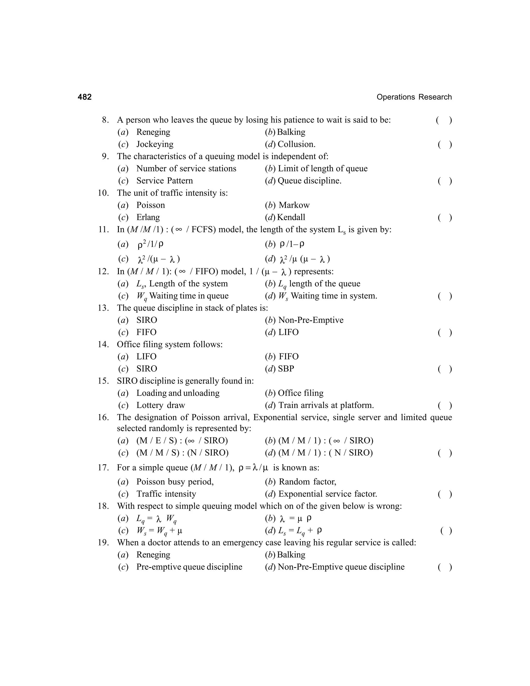 482

Operations Research

8. A person who leaves the queue by losing his patience to wait is said to be:
(a) Reneging
(b) Balking
(c) Jockeying
(d) Collusion.
9. The characteristics of a queuing model is independent of:
(a) Number of service stations
(b) Limit of length of queue
(c) Service Pattern
(d) Queue discipline.
10. The unit of traffic intensity is:
(a) Poisson
(b) Markow
(c) Erlang
(d) Kendall
∞ / FCFS) model, the length of the system Ls is given by:
11. In (M /M /1) : (

(

)

( )

( )

( )

(b) ρ /1– ρ
ρ 2 /1/ ρ
2 /(µ –
(c) λ
(d) λ2 /µ (µ – λ )
λ)
In (M / M / 1): ( ∞ / FIFO) model, 1 / (µ – λ ) represents:
(a) Ls, Length of the system
(b) Lq length of the queue
(c) Wq Waiting time in queue
(d) Ws Waiting time in system.
( )
The queue discipline in stack of plates is:
(a) SIRO
(b) Non-Pre-Emptive
(c) FIFO
(d) LIFO
( )
Office filing system follows:
(a) LIFO
(b) FIFO
(c) SIRO
(d) SBP
( )
SIRO discipline is generally found in:
(a) Loading and unloading
(b) Office filing
(c) Lottery draw
(d) Train arrivals at platform.
( )
The designation of Poisson arrival, Exponential service, single server and limited queue
selected randomly is represented by:
(a) (M / E / S) : (∞ / SIRO)
(b) (M / M / 1) : ( ∞ / SIRO)
(c) (M / M / S) : (N / SIRO)
(d) (M / M / 1) : ( N / SIRO)
( )
(a)

12.

13.

14.

15.

16.

17. For a simple queue (M / M / 1), ρ = λ / µ is known as:
(a) Poisson busy period,
(b) Random factor,
(c) Traffic intensity
(d) Exponential service factor.
18. With respect to simple queuing model which on of the given below is wrong:
(a) Lq = λ Wq
(b) λ = µ ρ
(c) Ws = Wq + µ
(d) Ls = Lq + ρ
19. When a doctor attends to an emergency case leaving his regular service is called:
(a) Reneging
(b) Balking
(c) Pre-emptive queue discipline
(d) Non-Pre-Emptive queue discipline

( )

( )

( )

 