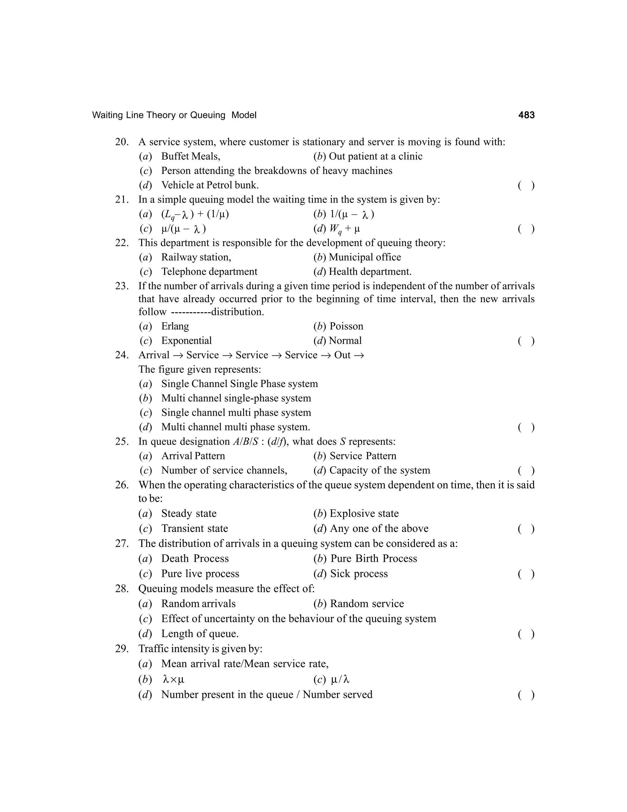 Waiting Line Theory or Queuing Model

483

20. A service system, where customer is stationary and server is moving is found with:
(a) Buffet Meals,
(b) Out patient at a clinic
(c) Person attending the breakdowns of heavy machines
(d) Vehicle at Petrol bunk.
( )
21. In a simple queuing model the waiting time in the system is given by:
(a) (Lq– λ ) + (1/µ)
(b) 1/(µ – λ )
(d) Wq + µ
( )
(c) µ/(µ – λ )
22. This department is responsible for the development of queuing theory:
(a) Railway station,
(b) Municipal office
(c) Telephone department
(d) Health department.
23. If the number of arrivals during a given time period is independent of the number of arrivals
that have already occurred prior to the beginning of time interval, then the new arrivals
follow -----------distribution.
(a) Erlang
(b) Poisson
(c) Exponential
(d) Normal
( )
24. Arrival → Service → Service → Service → Out →
The figure given represents:
(a) Single Channel Single Phase system
(b) Multi channel single-phase system
(c) Single channel multi phase system
(d) Multi channel multi phase system.
( )
25. In queue designation A/B/S : (d/f), what does S represents:
(a) Arrival Pattern
(b) Service Pattern
(c) Number of service channels,
(d) Capacity of the system
( )
26. When the operating characteristics of the queue system dependent on time, then it is said
to be:
(a) Steady state
(b) Explosive state
(c) Transient state
(d) Any one of the above
( )
27. The distribution of arrivals in a queuing system can be considered as a:
(a) Death Process
(b) Pure Birth Process
(c) Pure live process
(d) Sick process
( )
28. Queuing models measure the effect of:
(a) Random arrivals
(b) Random service
(c) Effect of uncertainty on the behaviour of the queuing system
(d) Length of queue.
( )
29. Traffic intensity is given by:
(a) Mean arrival rate/Mean service rate,
(c) µ / λ
(b) λ × µ
(d) Number present in the queue / Number served
( )

 