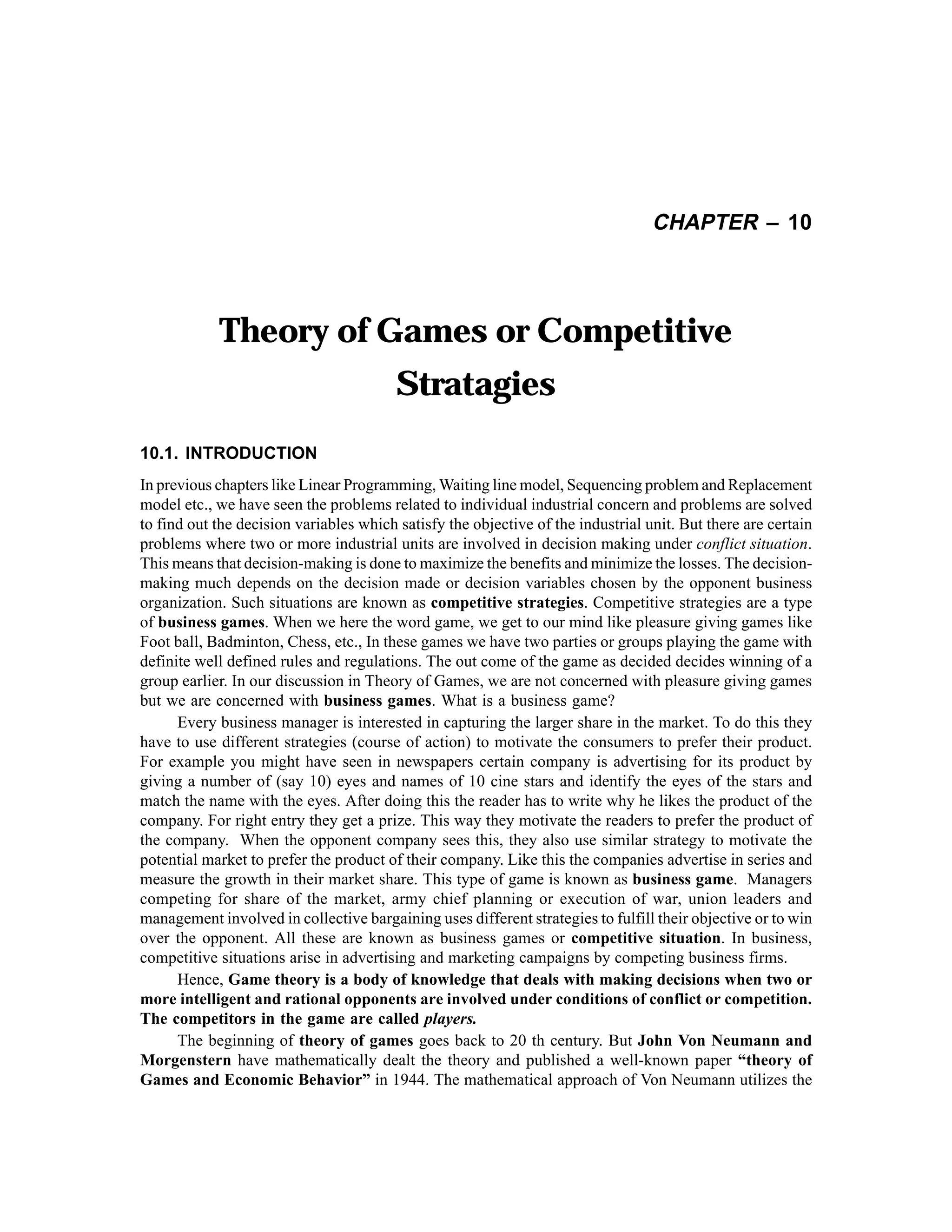 CHAPTER – 10

Theory of Games or Competitive
Stratagies
10.1. INTRODUCTION
In previous chapters like Linear Programming, Waiting line model, Sequencing problem and Replacement
model etc., we have seen the problems related to individual industrial concern and problems are solved
to find out the decision variables which satisfy the objective of the industrial unit. But there are certain
problems where two or more industrial units are involved in decision making under conflict situation.
This means that decision-making is done to maximize the benefits and minimize the losses. The decisionmaking much depends on the decision made or decision variables chosen by the opponent business
organization. Such situations are known as competitive strategies. Competitive strategies are a type
of business games. When we here the word game, we get to our mind like pleasure giving games like
Foot ball, Badminton, Chess, etc., In these games we have two parties or groups playing the game with
definite well defined rules and regulations. The out come of the game as decided decides winning of a
group earlier. In our discussion in Theory of Games, we are not concerned with pleasure giving games
but we are concerned with business games. What is a business game?
Every business manager is interested in capturing the larger share in the market. To do this they
have to use different strategies (course of action) to motivate the consumers to prefer their product.
For example you might have seen in newspapers certain company is advertising for its product by
giving a number of (say 10) eyes and names of 10 cine stars and identify the eyes of the stars and
match the name with the eyes. After doing this the reader has to write why he likes the product of the
company. For right entry they get a prize. This way they motivate the readers to prefer the product of
the company. When the opponent company sees this, they also use similar strategy to motivate the
potential market to prefer the product of their company. Like this the companies advertise in series and
measure the growth in their market share. This type of game is known as business game. Managers
competing for share of the market, army chief planning or execution of war, union leaders and
management involved in collective bargaining uses different strategies to fulfill their objective or to win
over the opponent. All these are known as business games or competitive situation. In business,
competitive situations arise in advertising and marketing campaigns by competing business firms.
Hence, Game theory is a body of knowledge that deals with making decisions when two or
more intelligent and rational opponents are involved under conditions of conflict or competition.
The competitors in the game are called players.
The beginning of theory of games goes back to 20 th century. But John Von Neumann and
Morgenstern have mathematically dealt the theory and published a well-known paper “theory of
Games and Economic Behavior” in 1944. The mathematical approach of Von Neumann utilizes the

 