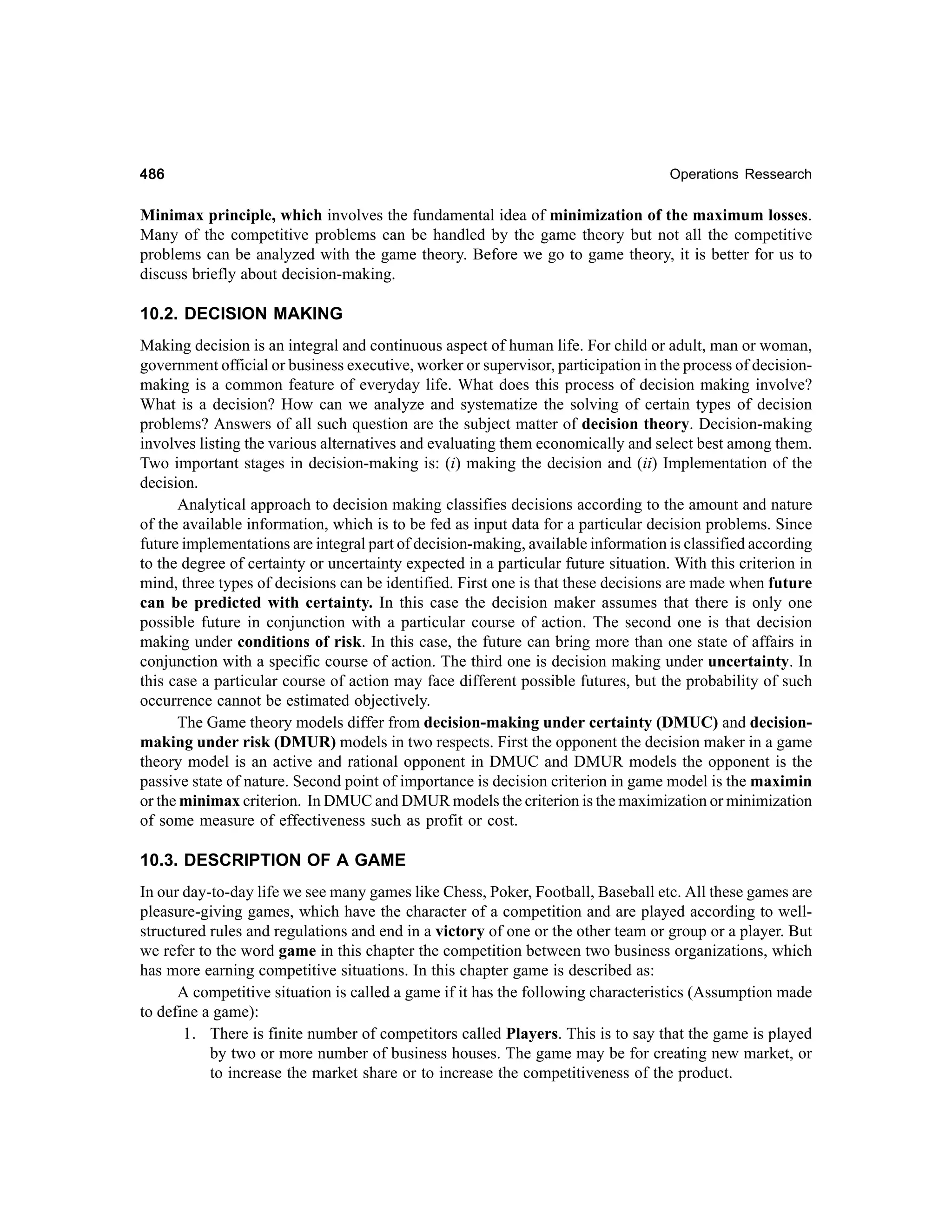 486

Operations Ressearch

Minimax principle, which involves the fundamental idea of minimization of the maximum losses.
Many of the competitive problems can be handled by the game theory but not all the competitive
problems can be analyzed with the game theory. Before we go to game theory, it is better for us to
discuss briefly about decision-making.

10.2. DECISION MAKING
Making decision is an integral and continuous aspect of human life. For child or adult, man or woman,
government official or business executive, worker or supervisor, participation in the process of decisionmaking is a common feature of everyday life. What does this process of decision making involve?
What is a decision? How can we analyze and systematize the solving of certain types of decision
problems? Answers of all such question are the subject matter of decision theory. Decision-making
involves listing the various alternatives and evaluating them economically and select best among them.
Two important stages in decision-making is: (i) making the decision and (ii) Implementation of the
decision.
Analytical approach to decision making classifies decisions according to the amount and nature
of the available information, which is to be fed as input data for a particular decision problems. Since
future implementations are integral part of decision-making, available information is classified according
to the degree of certainty or uncertainty expected in a particular future situation. With this criterion in
mind, three types of decisions can be identified. First one is that these decisions are made when future
can be predicted with certainty. In this case the decision maker assumes that there is only one
possible future in conjunction with a particular course of action. The second one is that decision
making under conditions of risk. In this case, the future can bring more than one state of affairs in
conjunction with a specific course of action. The third one is decision making under uncertainty. In
this case a particular course of action may face different possible futures, but the probability of such
occurrence cannot be estimated objectively.
The Game theory models differ from decision-making under certainty (DMUC) and decisionmaking under risk (DMUR) models in two respects. First the opponent the decision maker in a game
theory model is an active and rational opponent in DMUC and DMUR models the opponent is the
passive state of nature. Second point of importance is decision criterion in game model is the maximin
or the minimax criterion. In DMUC and DMUR models the criterion is the maximization or minimization
of some measure of effectiveness such as profit or cost.

10.3. DESCRIPTION OF A GAME
In our day-to-day life we see many games like Chess, Poker, Football, Baseball etc. All these games are
pleasure-giving games, which have the character of a competition and are played according to wellstructured rules and regulations and end in a victory of one or the other team or group or a player. But
we refer to the word game in this chapter the competition between two business organizations, which
has more earning competitive situations. In this chapter game is described as:
A competitive situation is called a game if it has the following characteristics (Assumption made
to define a game):
1. There is finite number of competitors called Players. This is to say that the game is played
by two or more number of business houses. The game may be for creating new market, or
to increase the market share or to increase the competitiveness of the product.

 