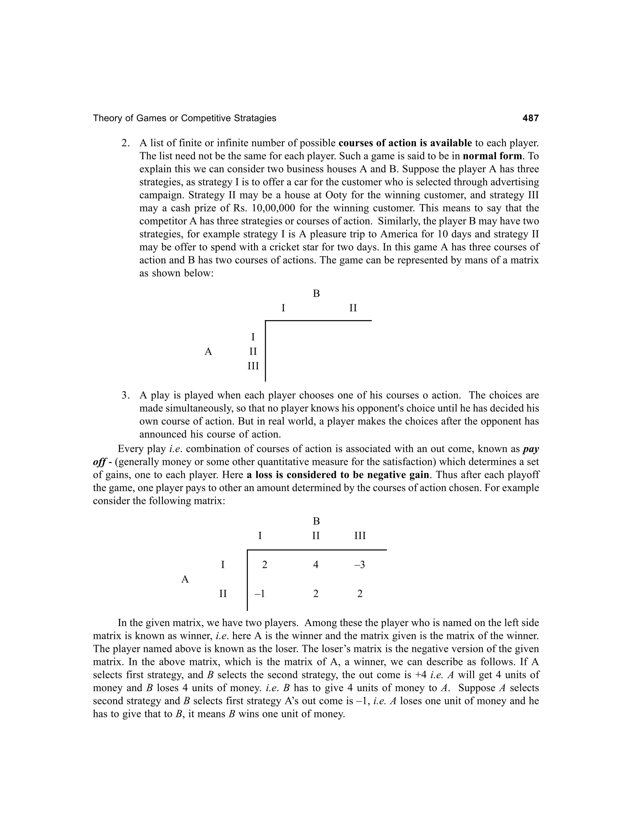 Theory of Games or Competitive Stratagies

487

2. A list of finite or infinite number of possible courses of action is available to each player.
The list need not be the same for each player. Such a game is said to be in normal form. To
explain this we can consider two business houses A and B. Suppose the player A has three
strategies, as strategy I is to offer a car for the customer who is selected through advertising
campaign. Strategy II may be a house at Ooty for the winning customer, and strategy III
may a cash prize of Rs. 10,00,000 for the winning customer. This means to say that the
competitor A has three strategies or courses of action. Similarly, the player B may have two
strategies, for example strategy I is A pleasure trip to America for 10 days and strategy II
may be offer to spend with a cricket star for two days. In this game A has three courses of
action and B has two courses of actions. The game can be represented by mans of a matrix
as shown below:
B
I

II

I
II
III

A

3. A play is played when each player chooses one of his courses o action. The choices are
made simultaneously, so that no player knows his opponent's choice until he has decided his
own course of action. But in real world, a player makes the choices after the opponent has
announced his course of action.
Every play i.e. combination of courses of action is associated with an out come, known as pay
off - (generally money or some other quantitative measure for the satisfaction) which determines a set
of gains, one to each player. Here a loss is considered to be negative gain. Thus after each playoff
the game, one player pays to other an amount determined by the courses of action chosen. For example
consider the following matrix:
B
II

I

III

I

2

4

–3

II

–1

2

2

A

In the given matrix, we have two players. Among these the player who is named on the left side
matrix is known as winner, i.e. here A is the winner and the matrix given is the matrix of the winner.
The player named above is known as the loser. The loser’s matrix is the negative version of the given
matrix. In the above matrix, which is the matrix of A, a winner, we can describe as follows. If A
selects first strategy, and B selects the second strategy, the out come is +4 i.e. A will get 4 units of
money and B loses 4 units of money. i.e. B has to give 4 units of money to A. Suppose A selects
second strategy and B selects first strategy A’s out come is –1, i.e. A loses one unit of money and he
has to give that to B, it means B wins one unit of money.

 