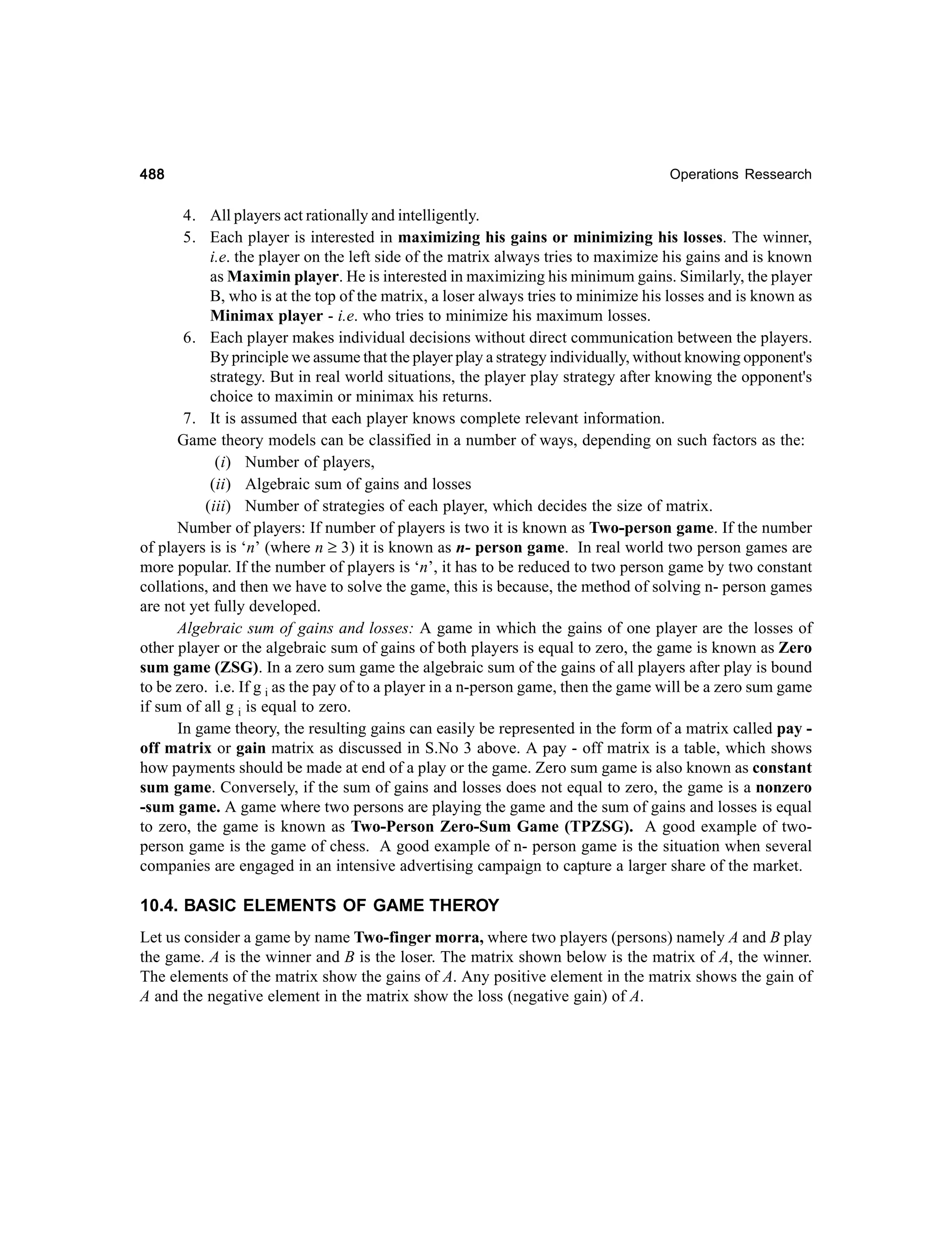 488

Operations Ressearch

4. All players act rationally and intelligently.
5. Each player is interested in maximizing his gains or minimizing his losses. The winner,
i.e. the player on the left side of the matrix always tries to maximize his gains and is known
as Maximin player. He is interested in maximizing his minimum gains. Similarly, the player
B, who is at the top of the matrix, a loser always tries to minimize his losses and is known as
Minimax player - i.e. who tries to minimize his maximum losses.
6. Each player makes individual decisions without direct communication between the players.
By principle we assume that the player play a strategy individually, without knowing opponent's
strategy. But in real world situations, the player play strategy after knowing the opponent's
choice to maximin or minimax his returns.
7. It is assumed that each player knows complete relevant information.
Game theory models can be classified in a number of ways, depending on such factors as the:
(i) Number of players,
(ii) Algebraic sum of gains and losses
(iii) Number of strategies of each player, which decides the size of matrix.
Number of players: If number of players is two it is known as Two-person game. If the number
of players is is ‘n’ (where n ≥ 3) it is known as n- person game. In real world two person games are
more popular. If the number of players is ‘n’, it has to be reduced to two person game by two constant
collations, and then we have to solve the game, this is because, the method of solving n- person games
are not yet fully developed.
Algebraic sum of gains and losses: A game in which the gains of one player are the losses of
other player or the algebraic sum of gains of both players is equal to zero, the game is known as Zero
sum game (ZSG). In a zero sum game the algebraic sum of the gains of all players after play is bound
to be zero. i.e. If g i as the pay of to a player in a n-person game, then the game will be a zero sum game
if sum of all g i is equal to zero.
In game theory, the resulting gains can easily be represented in the form of a matrix called pay off matrix or gain matrix as discussed in S.No 3 above. A pay - off matrix is a table, which shows
how payments should be made at end of a play or the game. Zero sum game is also known as constant
sum game. Conversely, if the sum of gains and losses does not equal to zero, the game is a nonzero
-sum game. A game where two persons are playing the game and the sum of gains and losses is equal
to zero, the game is known as Two-Person Zero-Sum Game (TPZSG). A good example of twoperson game is the game of chess. A good example of n- person game is the situation when several
companies are engaged in an intensive advertising campaign to capture a larger share of the market.

10.4. BASIC ELEMENTS OF GAME THEROY
Let us consider a game by name Two-finger morra, where two players (persons) namely A and B play
the game. A is the winner and B is the loser. The matrix shown below is the matrix of A, the winner.
The elements of the matrix show the gains of A. Any positive element in the matrix shows the gain of
A and the negative element in the matrix show the loss (negative gain) of A.

 