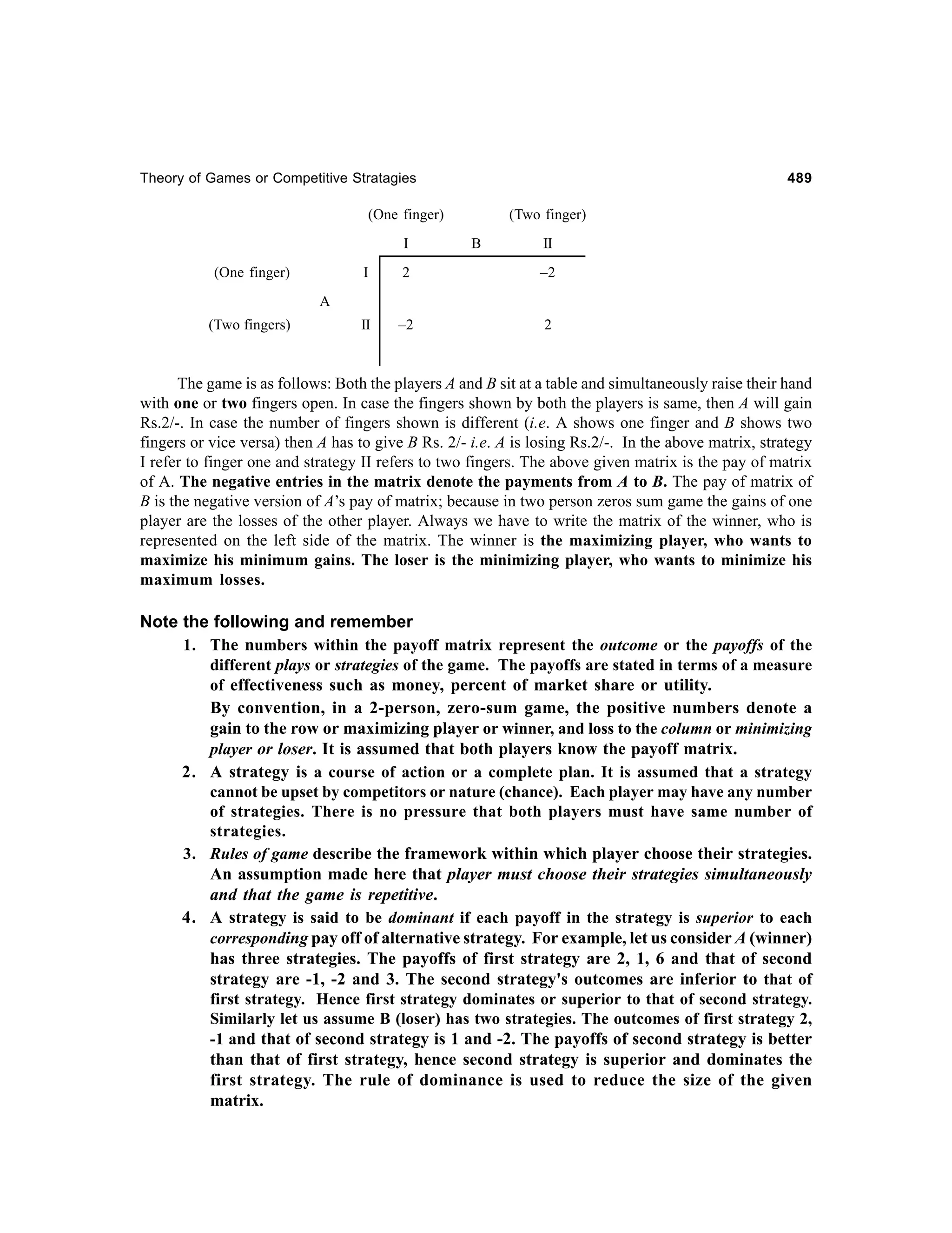 Theory of Games or Competitive Stratagies

489

(One finger)
I
(One finger)

(Two finger)
B

II

I

2

–2

II

–2

2

A
(Two fingers)

The game is as follows: Both the players A and B sit at a table and simultaneously raise their hand
with one or two fingers open. In case the fingers shown by both the players is same, then A will gain
Rs.2/-. In case the number of fingers shown is different (i.e. A shows one finger and B shows two
fingers or vice versa) then A has to give B Rs. 2/- i.e. A is losing Rs.2/-. In the above matrix, strategy
I refer to finger one and strategy II refers to two fingers. The above given matrix is the pay of matrix
of A. The negative entries in the matrix denote the payments from A to B. The pay of matrix of
B is the negative version of A’s pay of matrix; because in two person zeros sum game the gains of one
player are the losses of the other player. Always we have to write the matrix of the winner, who is
represented on the left side of the matrix. The winner is the maximizing player, who wants to
maximize his minimum gains. The loser is the minimizing player, who wants to minimize his
maximum losses.

Note the following and remember
1. The numbers within the payoff matrix represent the outcome or the payoffs of the
different plays or strategies of the game. The payoffs are stated in terms of a measure
of effectiveness such as money, percent of market share or utility.
By convention, in a 2-person, zero-sum game, the positive numbers denote a
gain to the row or maximizing player or winner, and loss to the column or minimizing
player or loser. It is assumed that both players know the payoff matrix.
2. A strategy is a course of action or a complete plan. It is assumed that a strategy
cannot be upset by competitors or nature (chance). Each player may have any number
of strategies. There is no pressure that both players must have same number of
strategies.
3. Rules of game describe the framework within which player choose their strategies.
An assumption made here that player must choose their strategies simultaneously
and that the game is repetitive.
4. A strategy is said to be dominant if each payoff in the strategy is superior to each
corresponding pay off of alternative strategy. For example, let us consider A (winner)
has three strategies. The payoffs of first strategy are 2, 1, 6 and that of second
strategy are -1, -2 and 3. The second strategy's outcomes are inferior to that of
first strategy. Hence first strategy dominates or superior to that of second strategy.
Similarly let us assume B (loser) has two strategies. The outcomes of first strategy 2,
-1 and that of second strategy is 1 and -2. The payoffs of second strategy is better
than that of first strategy, hence second strategy is superior and dominates the
first strategy. The rule of dominance is used to reduce the size of the given
matrix.

 