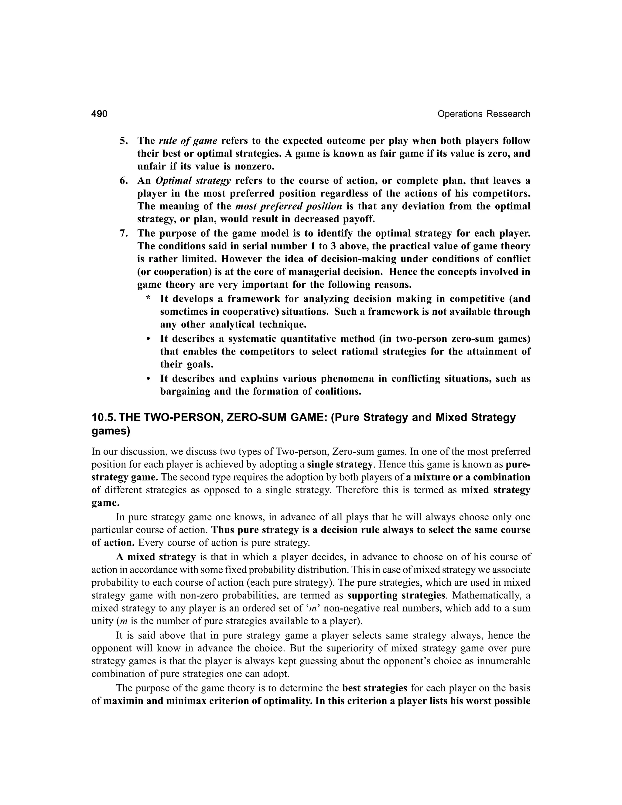 490

Operations Ressearch

5. The rule of game refers to the expected outcome per play when both players follow
their best or optimal strategies. A game is known as fair game if its value is zero, and
unfair if its value is nonzero.
6. An Optimal strategy refers to the course of action, or complete plan, that leaves a
player in the most preferred position regardless of the actions of his competitors.
The meaning of the most preferred position is that any deviation from the optimal
strategy, or plan, would result in decreased payoff.
7. The purpose of the game model is to identify the optimal strategy for each player.
The conditions said in serial number 1 to 3 above, the practical value of game theory
is rather limited. However the idea of decision-making under conditions of conflict
(or cooperation) is at the core of managerial decision. Hence the concepts involved in
game theory are very important for the following reasons.
* It develops a framework for analyzing decision making in competitive (and
sometimes in cooperative) situations. Such a framework is not available through
any other analytical technique.
• It describes a systematic quantitative method (in two-person zero-sum games)
that enables the competitors to select rational strategies for the attainment of
their goals.
• It describes and explains various phenomena in conflicting situations, such as
bargaining and the formation of coalitions.

10.5. THE TWO-PERSON, ZERO-SUM GAME: (Pure Strategy and Mixed Strategy
games)
In our discussion, we discuss two types of Two-person, Zero-sum games. In one of the most preferred
position for each player is achieved by adopting a single strategy. Hence this game is known as purestrategy game. The second type requires the adoption by both players of a mixture or a combination
of different strategies as opposed to a single strategy. Therefore this is termed as mixed strategy
game.
In pure strategy game one knows, in advance of all plays that he will always choose only one
particular course of action. Thus pure strategy is a decision rule always to select the same course
of action. Every course of action is pure strategy.
A mixed strategy is that in which a player decides, in advance to choose on of his course of
action in accordance with some fixed probability distribution. This in case of mixed strategy we associate
probability to each course of action (each pure strategy). The pure strategies, which are used in mixed
strategy game with non-zero probabilities, are termed as supporting strategies. Mathematically, a
mixed strategy to any player is an ordered set of ‘m’ non-negative real numbers, which add to a sum
unity (m is the number of pure strategies available to a player).
It is said above that in pure strategy game a player selects same strategy always, hence the
opponent will know in advance the choice. But the superiority of mixed strategy game over pure
strategy games is that the player is always kept guessing about the opponent’s choice as innumerable
combination of pure strategies one can adopt.
The purpose of the game theory is to determine the best strategies for each player on the basis
of maximin and minimax criterion of optimality. In this criterion a player lists his worst possible

 
