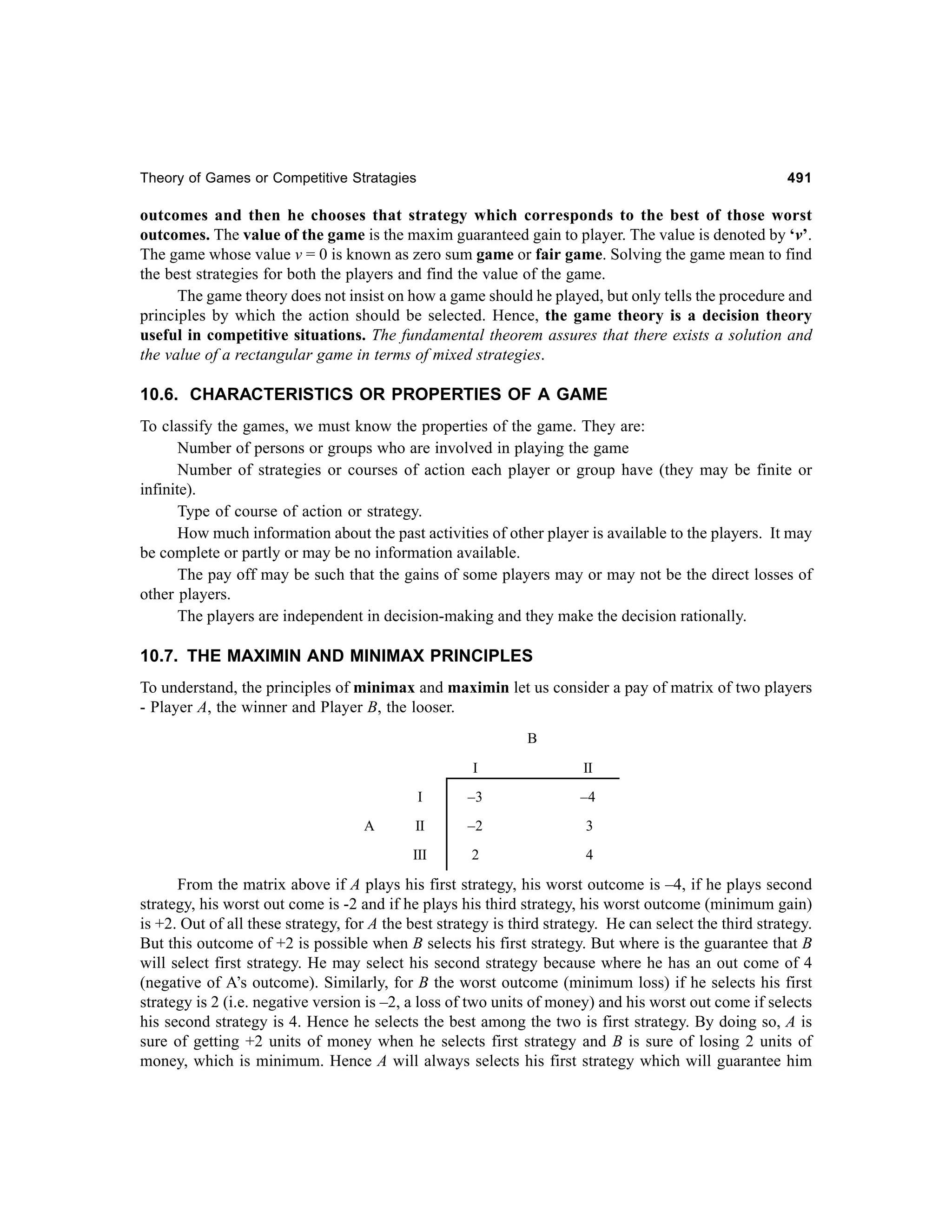 Theory of Games or Competitive Stratagies

491

outcomes and then he chooses that strategy which corresponds to the best of those worst
outcomes. The value of the game is the maxim guaranteed gain to player. The value is denoted by ‘v’.
The game whose value v = 0 is known as zero sum game or fair game. Solving the game mean to find
the best strategies for both the players and find the value of the game.
The game theory does not insist on how a game should he played, but only tells the procedure and
principles by which the action should be selected. Hence, the game theory is a decision theory
useful in competitive situations. The fundamental theorem assures that there exists a solution and
the value of a rectangular game in terms of mixed strategies.

10.6. CHARACTERISTICS OR PROPERTIES OF A GAME
To classify the games, we must know the properties of the game. They are:
Number of persons or groups who are involved in playing the game
Number of strategies or courses of action each player or group have (they may be finite or
infinite).
Type of course of action or strategy.
How much information about the past activities of other player is available to the players. It may
be complete or partly or may be no information available.
The pay off may be such that the gains of some players may or may not be the direct losses of
other players.
The players are independent in decision-making and they make the decision rationally.

10.7. THE MAXIMIN AND MINIMAX PRINCIPLES
To understand, the principles of minimax and maximin let us consider a pay of matrix of two players
- Player A, the winner and Player B, the looser.
B
I
I

–3

–4

II

–2

3

III

A

II

2

4

From the matrix above if A plays his first strategy, his worst outcome is –4, if he plays second
strategy, his worst out come is -2 and if he plays his third strategy, his worst outcome (minimum gain)
is +2. Out of all these strategy, for A the best strategy is third strategy. He can select the third strategy.
But this outcome of +2 is possible when B selects his first strategy. But where is the guarantee that B
will select first strategy. He may select his second strategy because where he has an out come of 4
(negative of A’s outcome). Similarly, for B the worst outcome (minimum loss) if he selects his first
strategy is 2 (i.e. negative version is –2, a loss of two units of money) and his worst out come if selects
his second strategy is 4. Hence he selects the best among the two is first strategy. By doing so, A is
sure of getting +2 units of money when he selects first strategy and B is sure of losing 2 units of
money, which is minimum. Hence A will always selects his first strategy which will guarantee him

 