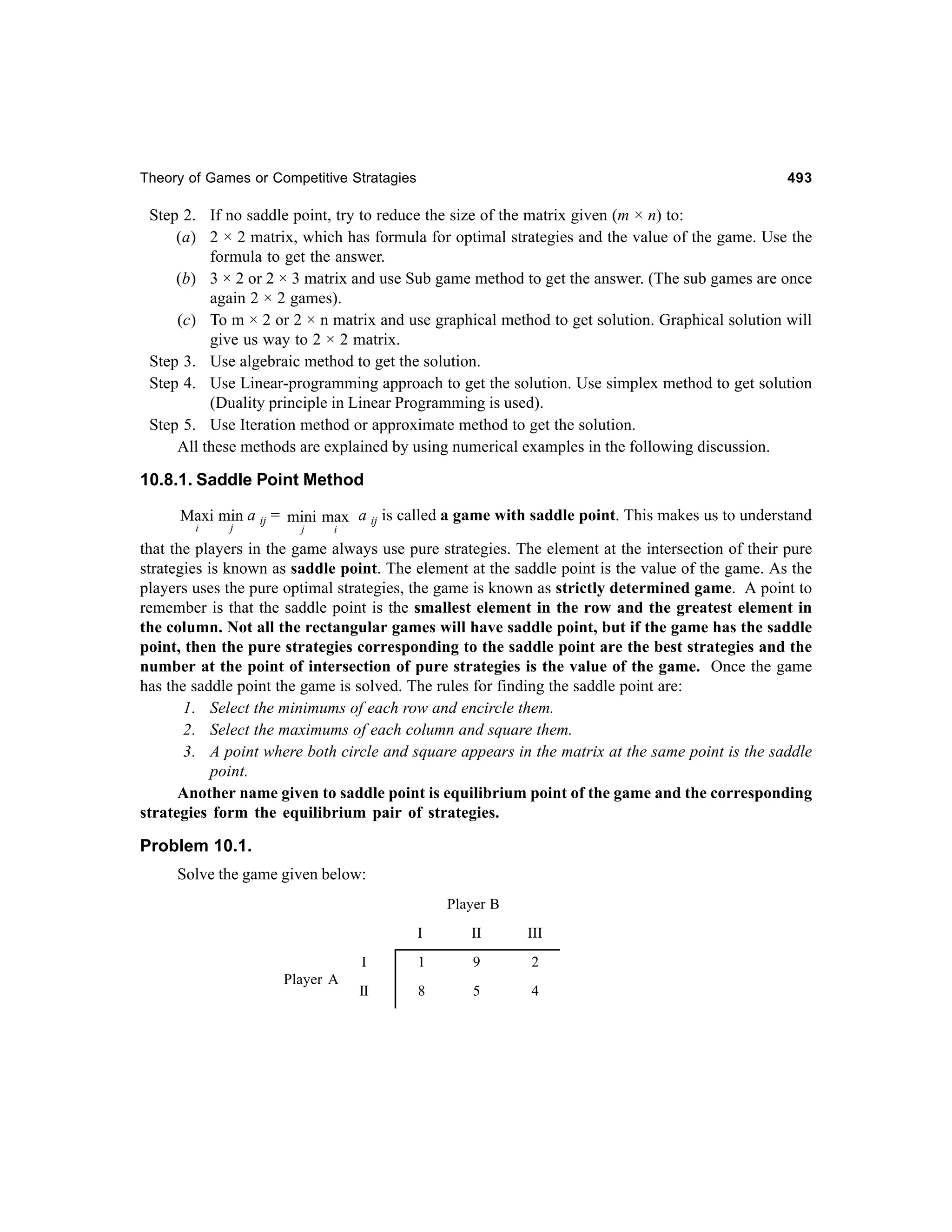 Theory of Games or Competitive Stratagies

493

Step 2. If no saddle point, try to reduce the size of the matrix given (m × n) to:
(a) 2 × 2 matrix, which has formula for optimal strategies and the value of the game. Use the
formula to get the answer.
(b) 3 × 2 or 2 × 3 matrix and use Sub game method to get the answer. (The sub games are once
again 2 × 2 games).
(c) To m × 2 or 2 × n matrix and use graphical method to get solution. Graphical solution will
give us way to 2 × 2 matrix.
Step 3. Use algebraic method to get the solution.
Step 4. Use Linear-programming approach to get the solution. Use simplex method to get solution
(Duality principle in Linear Programming is used).
Step 5. Use Iteration method or approximate method to get the solution.
All these methods are explained by using numerical examples in the following discussion.

10.8.1. Saddle Point Method
Maxi min a ij = mini max a ij is called a game with saddle point. This makes us to understand
i

j

j

i

that the players in the game always use pure strategies. The element at the intersection of their pure
strategies is known as saddle point. The element at the saddle point is the value of the game. As the
players uses the pure optimal strategies, the game is known as strictly determined game. A point to
remember is that the saddle point is the smallest element in the row and the greatest element in
the column. Not all the rectangular games will have saddle point, but if the game has the saddle
point, then the pure strategies corresponding to the saddle point are the best strategies and the
number at the point of intersection of pure strategies is the value of the game. Once the game
has the saddle point the game is solved. The rules for finding the saddle point are:
1. Select the minimums of each row and encircle them.
2. Select the maximums of each column and square them.
3. A point where both circle and square appears in the matrix at the same point is the saddle
point.
Another name given to saddle point is equilibrium point of the game and the corresponding
strategies form the equilibrium pair of strategies.

Problem 10.1.
Solve the game given below:
Player B
I

III

I
Player A

II

1

9

2

II

8

5

4

 