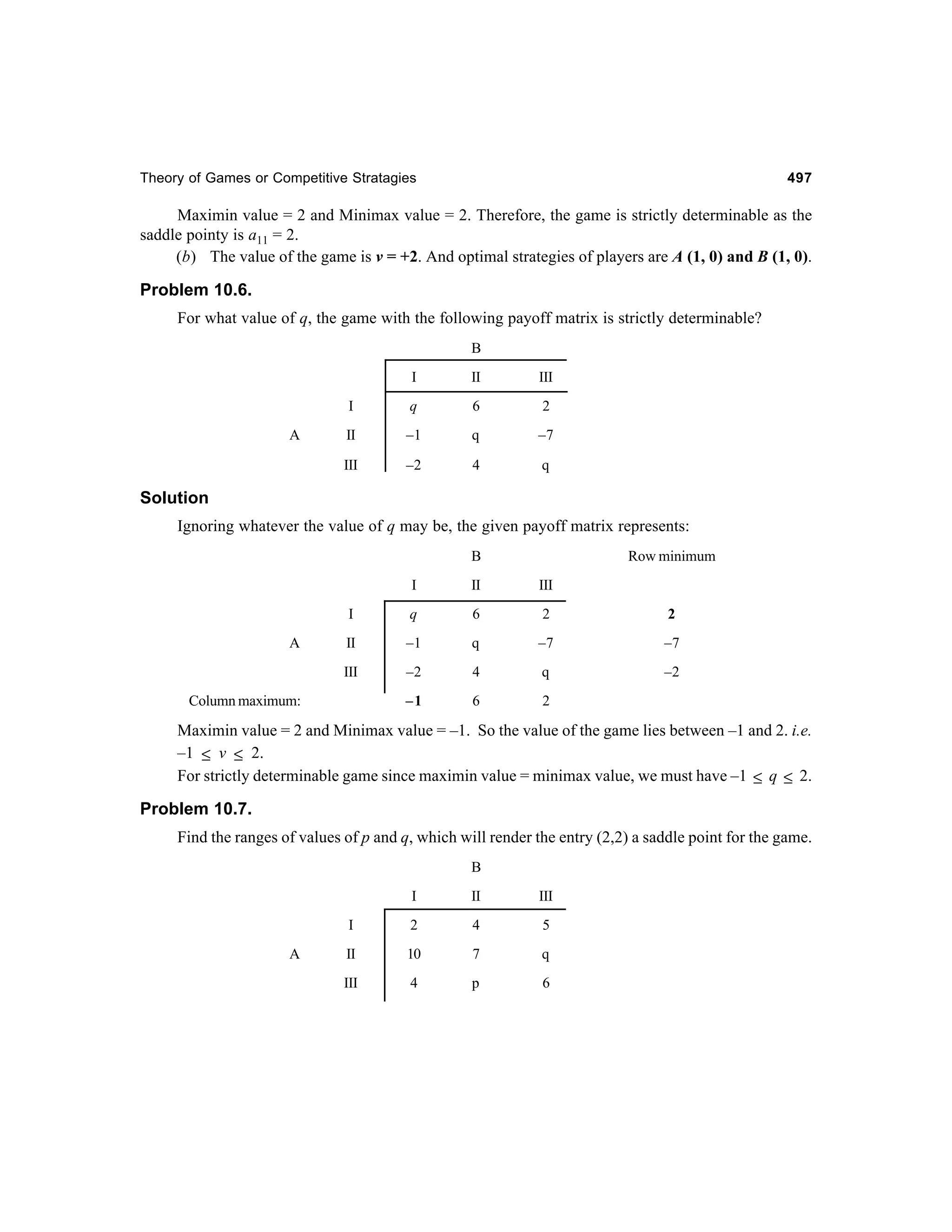 Theory of Games or Competitive Stratagies

497

Maximin value = 2 and Minimax value = 2. Therefore, the game is strictly determinable as the
saddle pointy is a11 = 2.
(b) The value of the game is v = +2. And optimal strategies of players are A (1, 0) and B (1, 0).

Problem 10.6.
For what value of q, the game with the following payoff matrix is strictly determinable?
B
I

III

I

q

6

2

II

–1

q

–7

III

A

II

–2

4

q

Solution
Ignoring whatever the value of q may be, the given payoff matrix represents:
B

Row minimum

I

III

I

q

6

2

2

II

–1

q

–7

–7

III

A

II

–2

4

q

–2

–1

6

2

Column maximum:

Maximin value = 2 and Minimax value = –1. So the value of the game lies between –1 and 2. i.e.
–1 ≤ v ≤ 2.
For strictly determinable game since maximin value = minimax value, we must have –1 ≤ q ≤ 2.

Problem 10.7.
Find the ranges of values of p and q, which will render the entry (2,2) a saddle point for the game.
B
I

III

I
A

II

2

4

5

II

10

7

q

III

4

p

6

 