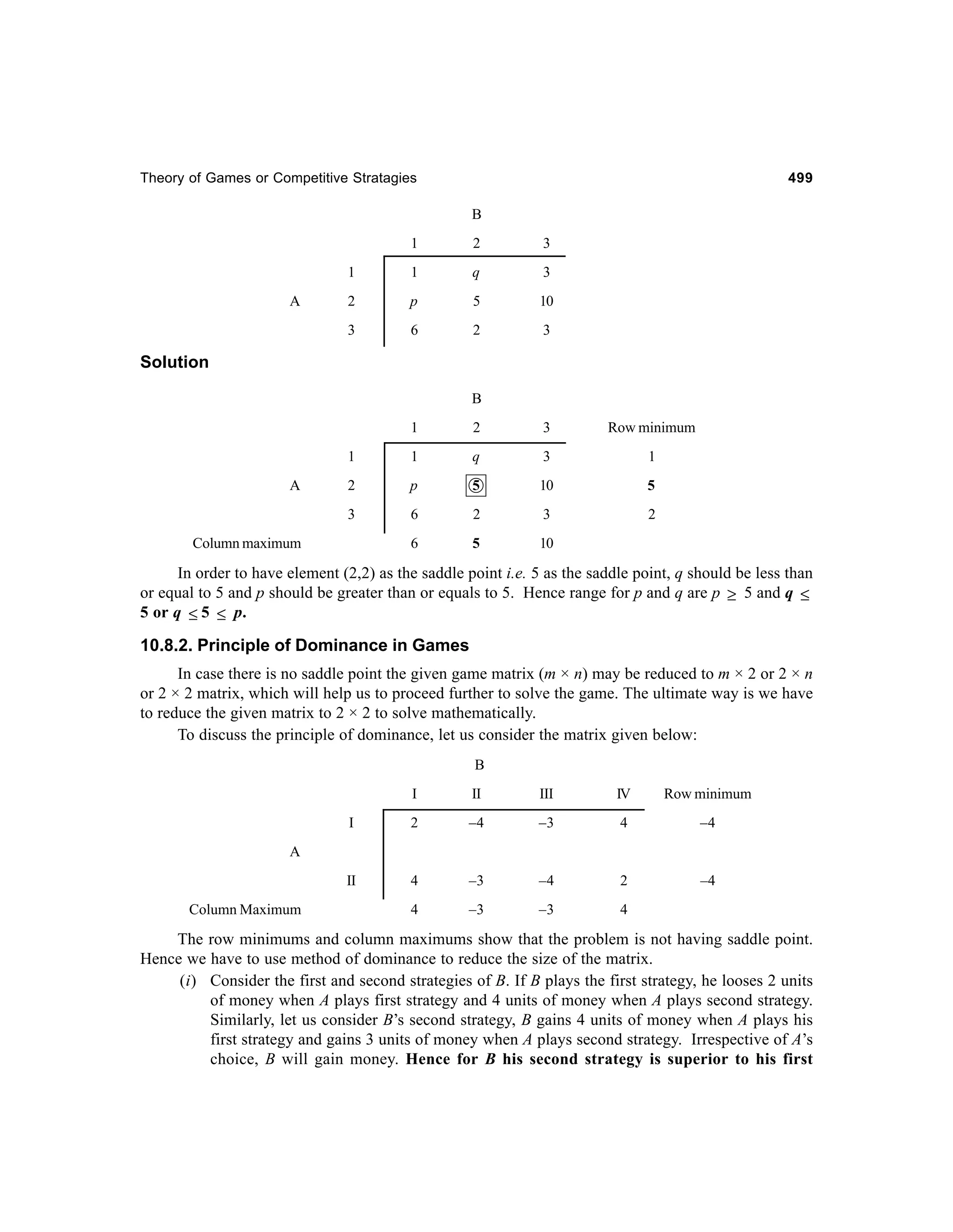 Theory of Games or Competitive Stratagies

499

B
1

3

1

1

q

3

2

p

5

10

3

A

2

6

2

3

Solution
B
1

3

Row minimum

1

1

q

3

1

2

p

5

10

5

3

A

2

6

2

3

2

6

5

10

Column maximum

In order to have element (2,2) as the saddle point i.e. 5 as the saddle point, q should be less than
or equal to 5 and p should be greater than or equals to 5. Hence range for p and q are p ≥ 5 and q ≤
5 or q ≤ 5 ≤ p.

10.8.2. Principle of Dominance in Games
In case there is no saddle point the given game matrix (m × n) may be reduced to m × 2 or 2 × n
or 2 × 2 matrix, which will help us to proceed further to solve the game. The ultimate way is we have
to reduce the given matrix to 2 × 2 to solve mathematically.
To discuss the principle of dominance, let us consider the matrix given below:
B
I

II

III

IV

Row minimum

I

2

–4

–3

4

–4

II

4

–3

–4

2

–4

4

–3

–3

4

A

Column Maximum

The row minimums and column maximums show that the problem is not having saddle point.
Hence we have to use method of dominance to reduce the size of the matrix.
(i) Consider the first and second strategies of B. If B plays the first strategy, he looses 2 units
of money when A plays first strategy and 4 units of money when A plays second strategy.
Similarly, let us consider B’s second strategy, B gains 4 units of money when A plays his
first strategy and gains 3 units of money when A plays second strategy. Irrespective of A’s
choice, B will gain money. Hence for B his second strategy is superior to his first

 