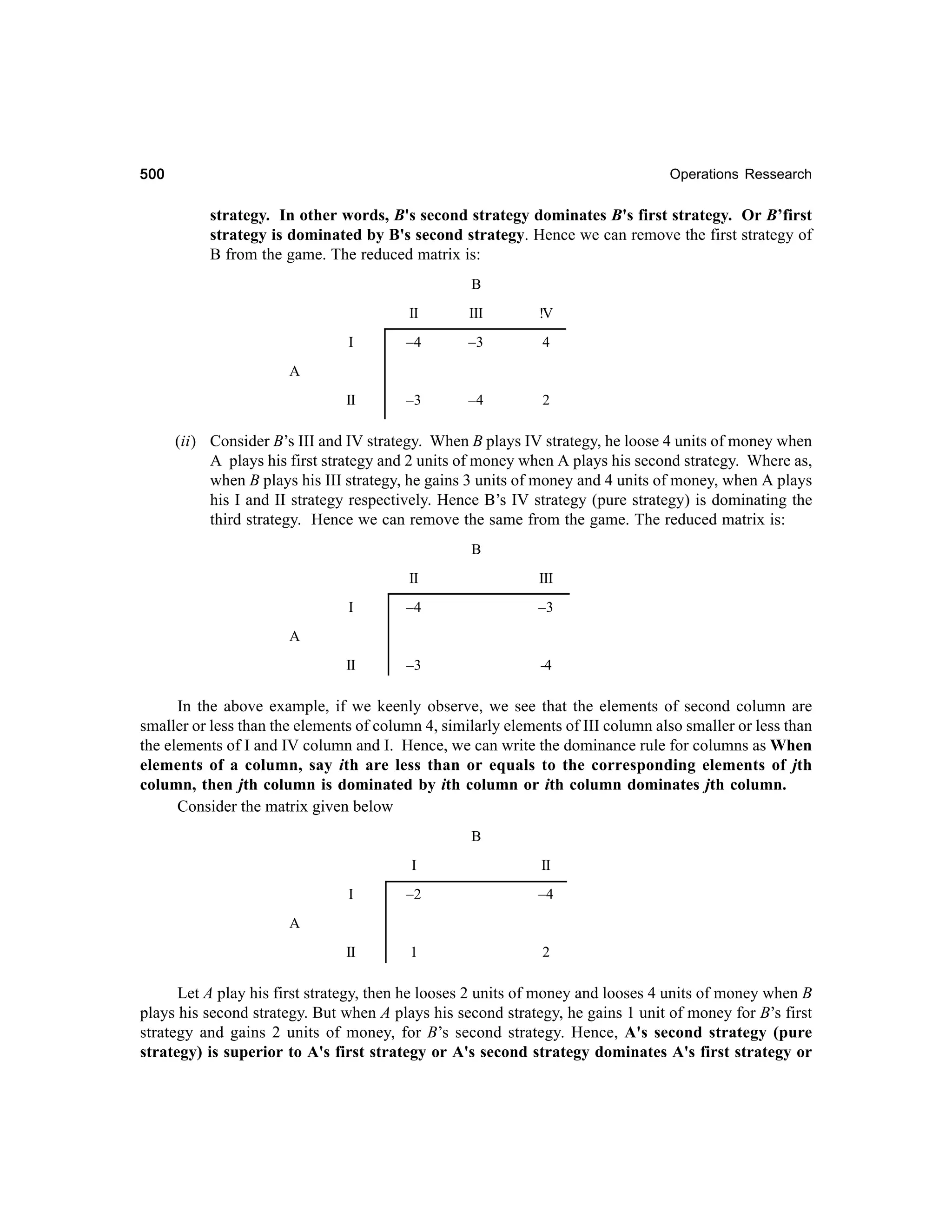 500

Operations Ressearch

strategy. In other words, B's second strategy dominates B's first strategy. Or B’first
strategy is dominated by B's second strategy. Hence we can remove the first strategy of
B from the game. The reduced matrix is:
B
II

III

!V

I

–4

–3

4

II

–3

–4

2

A

(ii) Consider B’s III and IV strategy. When B plays IV strategy, he loose 4 units of money when
A plays his first strategy and 2 units of money when A plays his second strategy. Where as,
when B plays his III strategy, he gains 3 units of money and 4 units of money, when A plays
his I and II strategy respectively. Hence B’s IV strategy (pure strategy) is dominating the
third strategy. Hence we can remove the same from the game. The reduced matrix is:
B
II

III

I

–4

–3

II

–3

-4

A

In the above example, if we keenly observe, we see that the elements of second column are
smaller or less than the elements of column 4, similarly elements of III column also smaller or less than
the elements of I and IV column and I. Hence, we can write the dominance rule for columns as When
elements of a column, say ith are less than or equals to the corresponding elements of jth
column, then jth column is dominated by ith column or ith column dominates jth column.
Consider the matrix given below
B
I

II

I

–2

–4

II

1

2

A

Let A play his first strategy, then he looses 2 units of money and looses 4 units of money when B
plays his second strategy. But when A plays his second strategy, he gains 1 unit of money for B’s first
strategy and gains 2 units of money, for B’s second strategy. Hence, A's second strategy (pure
strategy) is superior to A's first strategy or A's second strategy dominates A's first strategy or

 