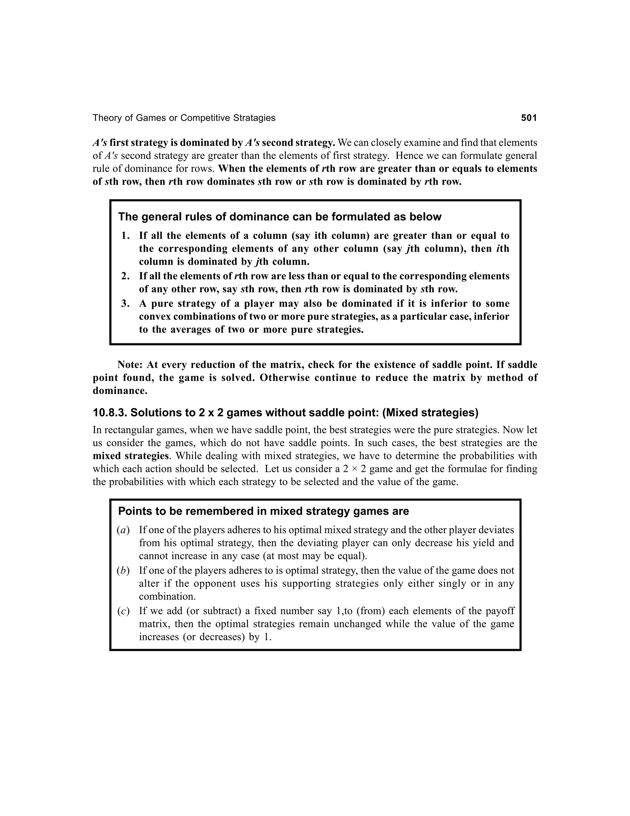 Theory of Games or Competitive Stratagies

501

A's first strategy is dominated by A's second strategy. We can closely examine and find that elements
of A's second strategy are greater than the elements of first strategy. Hence we can formulate general
rule of dominance for rows. When the elements of rth row are greater than or equals to elements
of sth row, then rth row dominates sth row or sth row is dominated by rth row.

The general rules of dominance can be formulated as below
1. If all the elements of a column (say ith column) are greater than or equal to
the corresponding elements of any other column (say jth column), then ith
column is dominated by jth column.
2. If all the elements of rth row are less than or equal to the corresponding elements
of any other row, say sth row, then rth row is dominated by sth row.
3. A pure strategy of a player may also be dominated if it is inferior to some
convex combinations of two or more pure strategies, as a particular case, inferior
to the averages of two or more pure strategies.
Note: At every reduction of the matrix, check for the existence of saddle point. If saddle
point found, the game is solved. Otherwise continue to reduce the matrix by method of
dominance.

10.8.3. Solutions to 2 x 2 games without saddle point: (Mixed strategies)
In rectangular games, when we have saddle point, the best strategies were the pure strategies. Now let
us consider the games, which do not have saddle points. In such cases, the best strategies are the
mixed strategies. While dealing with mixed strategies, we have to determine the probabilities with
which each action should be selected. Let us consider a 2 × 2 game and get the formulae for finding
the probabilities with which each strategy to be selected and the value of the game.
Points to be remembered in mixed strategy games are
(a) If one of the players adheres to his optimal mixed strategy and the other player deviates
from his optimal strategy, then the deviating player can only decrease his yield and
cannot increase in any case (at most may be equal).
(b) If one of the players adheres to is optimal strategy, then the value of the game does not
alter if the opponent uses his supporting strategies only either singly or in any
combination.
(c) If we add (or subtract) a fixed number say 1,to (from) each elements of the payoff
matrix, then the optimal strategies remain unchanged while the value of the game
increases (or decreases) by 1.

 