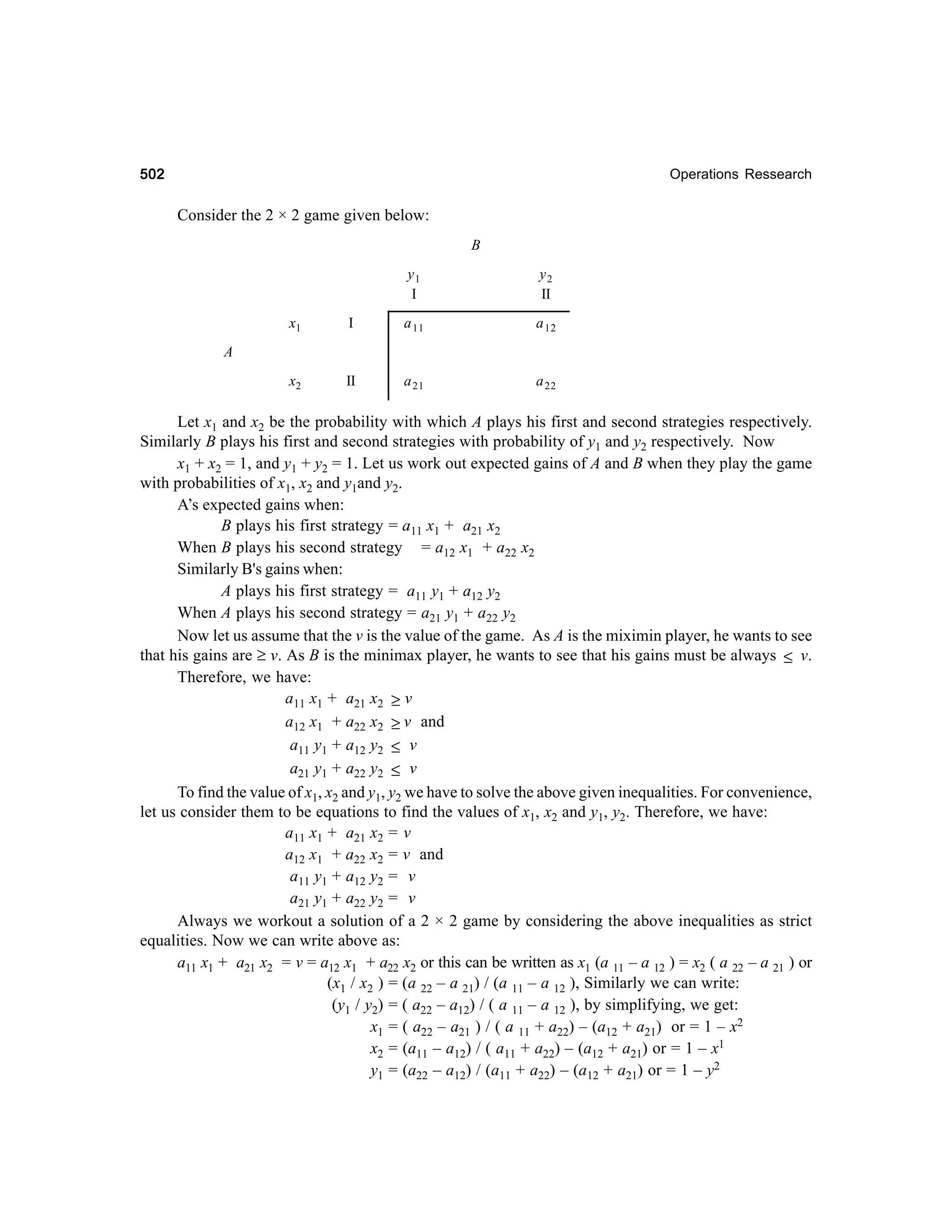 502

Operations Ressearch

Consider the 2 × 2 game given below:
B
y1
I

y2
II

x1

I

a 11

a 12

x2

II

a 21

a 22

A

Let x1 and x2 be the probability with which A plays his first and second strategies respectively.
Similarly B plays his first and second strategies with probability of y1 and y2 respectively. Now
x1 + x2 = 1, and y1 + y2 = 1. Let us work out expected gains of A and B when they play the game
with probabilities of x1, x2 and y1and y2.
A’s expected gains when:
B plays his first strategy = a11 x1 + a21 x2
When B plays his second strategy = a12 x1 + a22 x2
Similarly B's gains when:
A plays his first strategy = a11 y1 + a12 y2
When A plays his second strategy = a21 y1 + a22 y2
Now let us assume that the v is the value of the game. As A is the miximin player, he wants to see
that his gains are ≥ v. As B is the minimax player, he wants to see that his gains must be always ≤ v.
Therefore, we have:
a11 x1 + a21 x2 ≥ v
a12 x1 + a22 x2 ≥ v and
a11 y1 + a12 y2 ≤ v
a21 y1 + a22 y2 ≤ v
To find the value of x1, x2 and y1, y2 we have to solve the above given inequalities. For convenience,
let us consider them to be equations to find the values of x1, x2 and y1, y2. Therefore, we have:
a11 x1 + a21 x2 = v
a12 x1 + a22 x2 = v and
a11 y1 + a12 y2 = v
a21 y1 + a22 y2 = v
Always we workout a solution of a 2 × 2 game by considering the above inequalities as strict
equalities. Now we can write above as:
a11 x1 + a21 x2 = v = a12 x1 + a22 x2 or this can be written as x1 (a 11 – a 12 ) = x2 ( a 22 – a 21 ) or
(x1 / x2 ) = (a 22 – a 21) / (a 11 – a 12 ), Similarly we can write:
(y1 / y2) = ( a22 – a12) / ( a 11 – a 12 ), by simplifying, we get:
x1 = ( a22 – a21 ) / ( a 11 + a22) – (a12 + a21) or = 1 – x2
x2 = (a11 – a12) / ( a11 + a22) – (a12 + a21) or = 1 – x1
y1 = (a22 – a12) / (a11 + a22) – (a12 + a21) or = 1 – y2

 