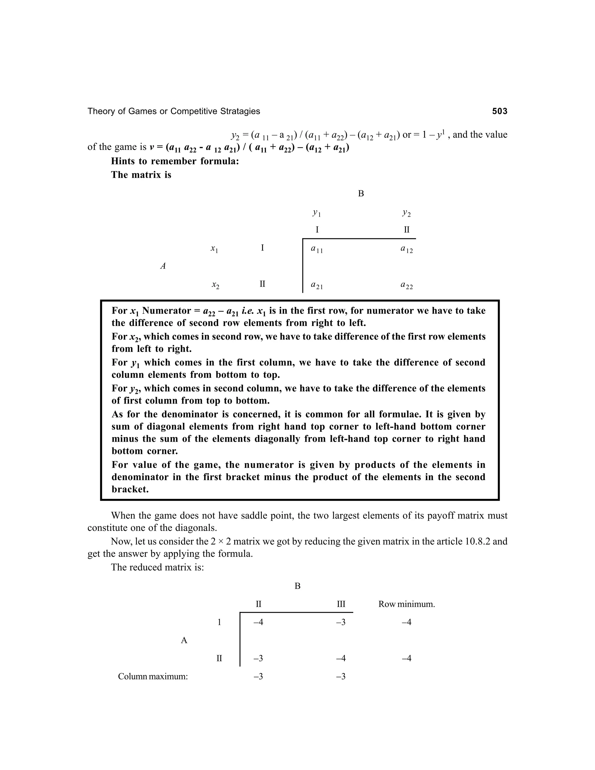 Theory of Games or Competitive Stratagies

503

y2 = (a 11 – a 21) / (a11 + a22) – (a12 + a21) or = 1 – y1 , and the value
of the game is v = (a11 a22 - a 12 a21) / ( a11 + a22) – (a12 + a21)
Hints to remember formula:
The matrix is
B
y1

y2

I

II

x1

I

a 11

a 12

x2

II

a 21

a 22

A

For x1 Numerator = a22 – a21 i.e. x1 is in the first row, for numerator we have to take
the difference of second row elements from right to left.
For x2, which comes in second row, we have to take difference of the first row elements
from left to right.
For y1 which comes in the first column, we have to take the difference of second
column elements from bottom to top.
For y2, which comes in second column, we have to take the difference of the elements
of first column from top to bottom.
As for the denominator is concerned, it is common for all formulae. It is given by
sum of diagonal elements from right hand top corner to left-hand bottom corner
minus the sum of the elements diagonally from left-hand top corner to right hand
bottom corner.
For value of the game, the numerator is given by products of the elements in
denominator in the first bracket minus the product of the elements in the second
bracket.
When the game does not have saddle point, the two largest elements of its payoff matrix must
constitute one of the diagonals.
Now, let us consider the 2 × 2 matrix we got by reducing the given matrix in the article 10.8.2 and
get the answer by applying the formula.
The reduced matrix is:
B
II

III

Row minimum.

1

–4

–3

–4

II

–3

–4

–4

–3

–3

A

Column maximum:

 