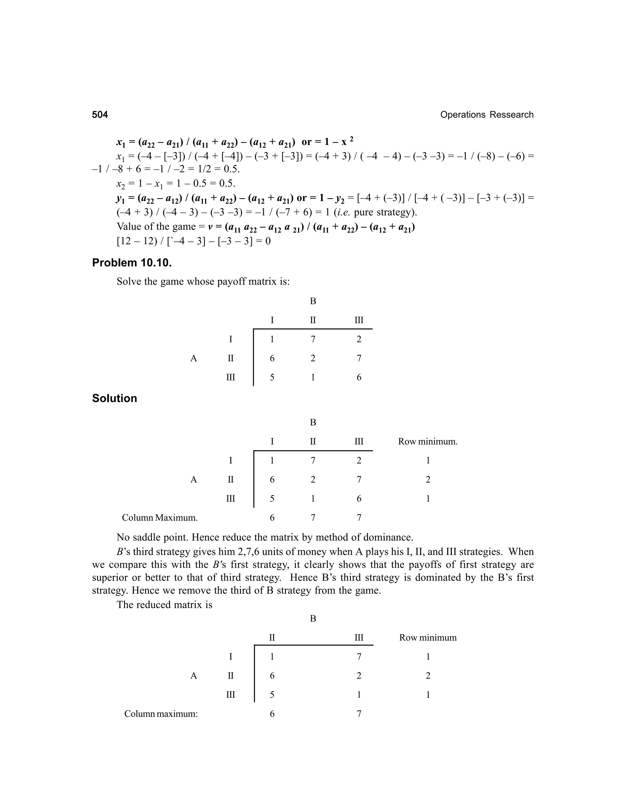 504

Operations Ressearch

x1 = (a22 – a21) / (a11 + a22) – (a12 + a21) or = 1 – x 2
x1 = (–4 – [–3]) / (–4 + [–4]) – (–3 + [–3]) = (–4 + 3) / ( –4 – 4) – (–3 –3) = –1 / (–8) – (–6) =
–1 / –8 + 6 = –1 / –2 = 1/2 = 0.5.
x2 = 1 – x1 = 1 – 0.5 = 0.5.
y1 = (a22 – a12) / (a11 + a22) – (a12 + a21) or = 1 – y2 = [–4 + (–3)] / [–4 + ( –3)] – [–3 + (–3)] =
(–4 + 3) / (–4 – 3) – (–3 –3) = –1 / (–7 + 6) = 1 (i.e. pure strategy).
Value of the game = v = (a11 a22 – a12 a 21) / (a11 + a22) – (a12 + a21)
[12 – 12) / [`–4 – 3] – [–3 – 3] = 0

Problem 10.10.
Solve the game whose payoff matrix is:
B
I

III

I

1

7

2

II

6

2

7

III

A

II

5

1

6

Solution
B
I

III

Row minimum.

I

1

7

2

1

II

6

2

7

2

III

A

II

5

1

6

1

6

7

7

Column Maximum.

No saddle point. Hence reduce the matrix by method of dominance.
B’s third strategy gives him 2,7,6 units of money when A plays his I, II, and III strategies. When
we compare this with the B's first strategy, it clearly shows that the payoffs of first strategy are
superior or better to that of third strategy. Hence B’s third strategy is dominated by the B’s first
strategy. Hence we remove the third of B strategy from the game.
The reduced matrix is
B
II
1

7

1

II

6

2

2

III
Column maximum:

Row minimum

I
A

III

5

1

1

6

7

 