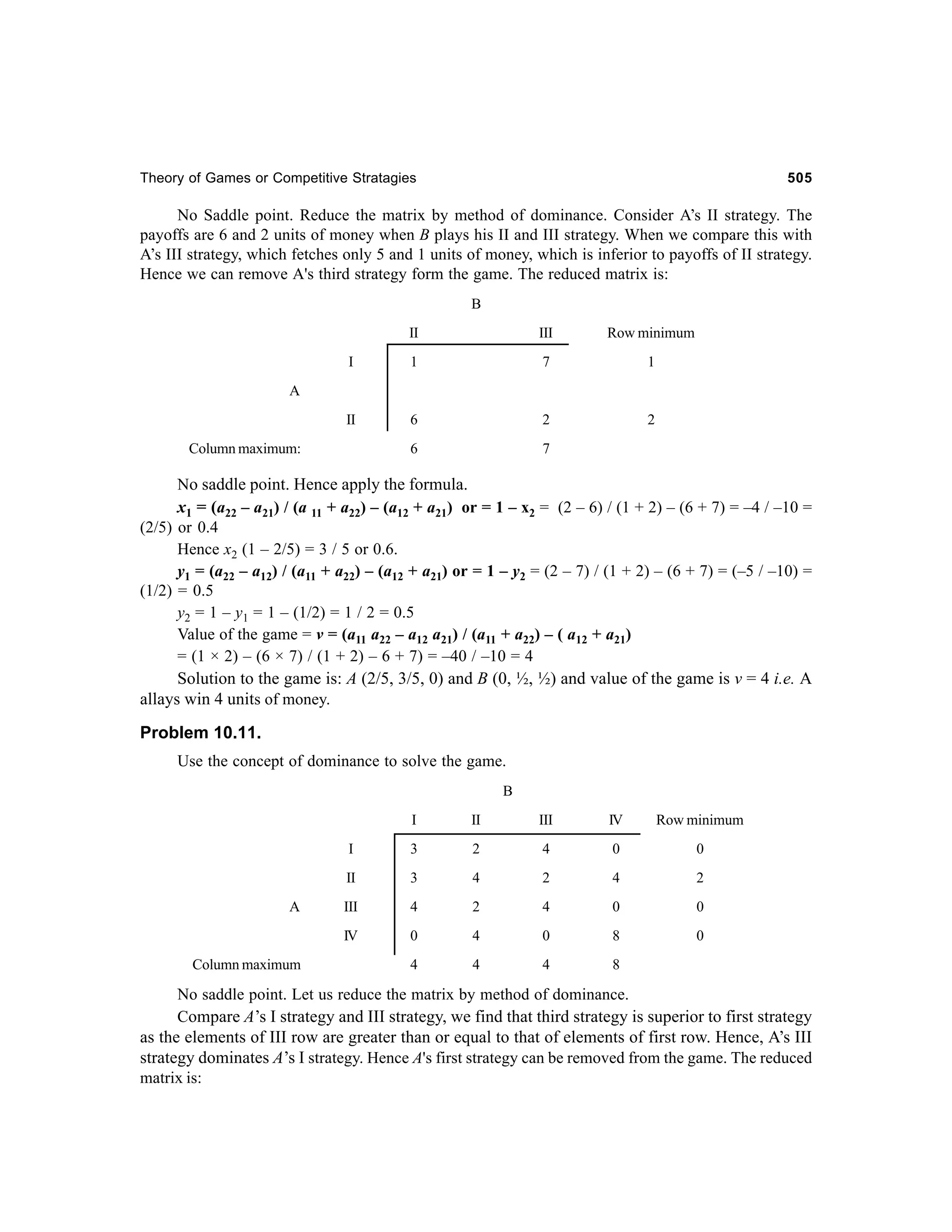 Theory of Games or Competitive Stratagies

505

No Saddle point. Reduce the matrix by method of dominance. Consider A’s II strategy. The
payoffs are 6 and 2 units of money when B plays his II and III strategy. When we compare this with
A’s III strategy, which fetches only 5 and 1 units of money, which is inferior to payoffs of II strategy.
Hence we can remove A's third strategy form the game. The reduced matrix is:
B
II

III

Row minimum

I

1

7

1

II

6

2

2

6

7

A

Column maximum:

No saddle point. Hence apply the formula.
x1 = (a22 – a21) / (a 11 + a22) – (a12 + a21) or = 1 – x2 = (2 – 6) / (1 + 2) – (6 + 7) = –4 / –10 =
(2/5) or 0.4
Hence x2 (1 – 2/5) = 3 / 5 or 0.6.
y1 = (a22 – a12) / (a11 + a22) – (a12 + a21) or = 1 – y2 = (2 – 7) / (1 + 2) – (6 + 7) = (–5 / –10) =
(1/2) = 0.5
y2 = 1 – y1 = 1 – (1/2) = 1 / 2 = 0.5
Value of the game = v = (a11 a22 – a12 a21) / (a11 + a22) – ( a12 + a21)
= (1 × 2) – (6 × 7) / (1 + 2) – 6 + 7) = –40 / –10 = 4
Solution to the game is: A (2/5, 3/5, 0) and B (0, ½, ½) and value of the game is v = 4 i.e. A
allays win 4 units of money.

Problem 10.11.
Use the concept of dominance to solve the game.
B
I

IV

Row minimum

3

2

4

0

0

II

3

4

2

4

2

III

4

2

4

0

0

IV
Column maximum

III

I

A

II

0

4

0

8

0

4

4

4

8

No saddle point. Let us reduce the matrix by method of dominance.
Compare A’s I strategy and III strategy, we find that third strategy is superior to first strategy
as the elements of III row are greater than or equal to that of elements of first row. Hence, A’s III
strategy dominates A’s I strategy. Hence A's first strategy can be removed from the game. The reduced
matrix is:

 