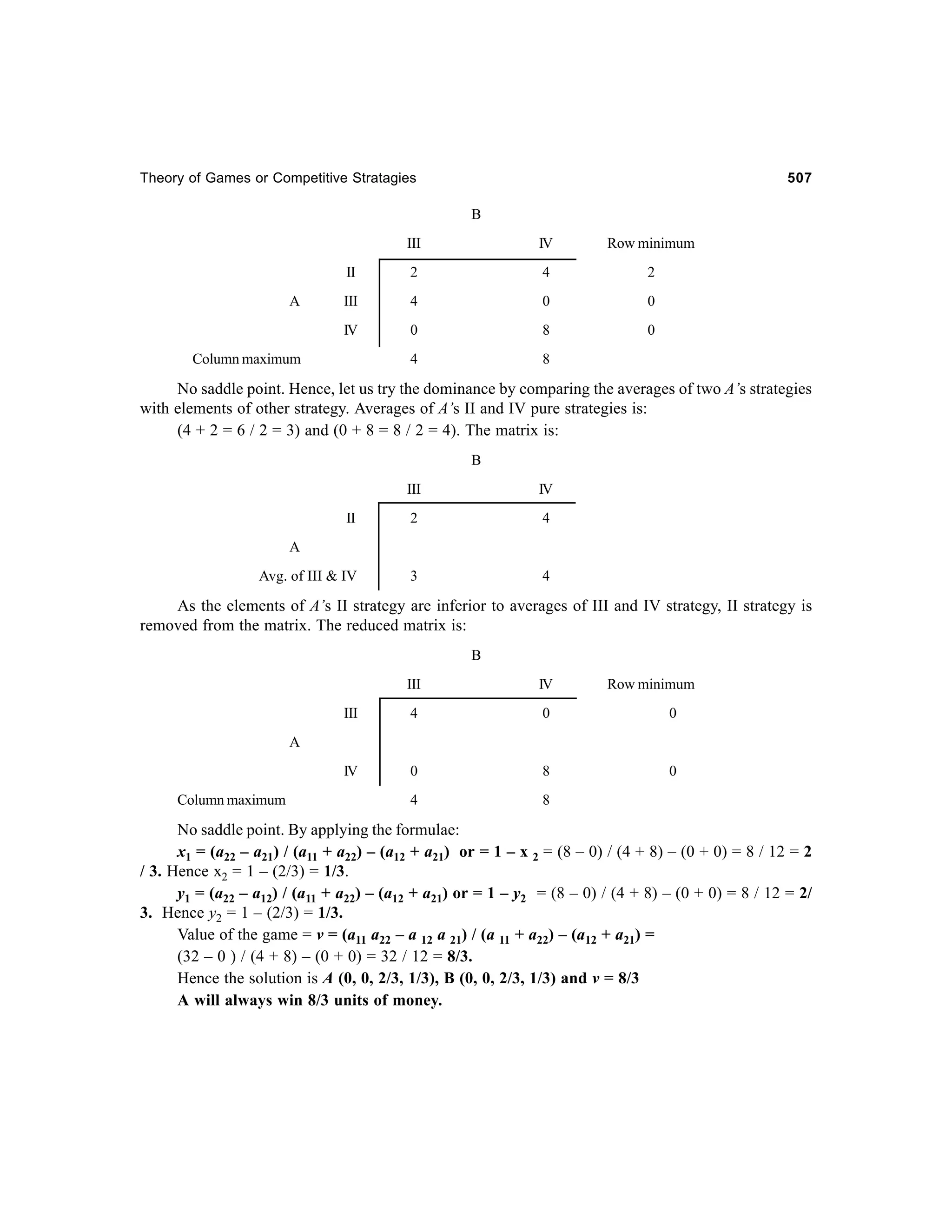 Theory of Games or Competitive Stratagies

507

B
III

Row minimum

II

2

4

2

III

4

0

0

IV

A

IV

0

8

0

4

8

Column maximum

No saddle point. Hence, let us try the dominance by comparing the averages of two A’s strategies
with elements of other strategy. Averages of A’s II and IV pure strategies is:
(4 + 2 = 6 / 2 = 3) and (0 + 8 = 8 / 2 = 4). The matrix is:
B
III

IV

II

2

4

Avg. of III & IV

3

4

A

As the elements of A’s II strategy are inferior to averages of III and IV strategy, II strategy is
removed from the matrix. The reduced matrix is:
B
III

IV

Row minimum

III

4

0

0

IV

0

8

0

4

8

A

Column maximum

No saddle point. By applying the formulae:
x1 = (a22 – a21) / (a11 + a22) – (a12 + a21) or = 1 – x 2 = (8 – 0) / (4 + 8) – (0 + 0) = 8 / 12 = 2
/ 3. Hence x2 = 1 – (2/3) = 1/3.
y1 = (a22 – a12) / (a11 + a22) – (a12 + a21) or = 1 – y2 = (8 – 0) / (4 + 8) – (0 + 0) = 8 / 12 = 2/
3. Hence y2 = 1 – (2/3) = 1/3.
Value of the game = v = (a11 a22 – a 12 a 21) / (a 11 + a22) – (a12 + a21) =
(32 – 0 ) / (4 + 8) – (0 + 0) = 32 / 12 = 8/3.
Hence the solution is A (0, 0, 2/3, 1/3), B (0, 0, 2/3, 1/3) and v = 8/3
A will always win 8/3 units of money.

 