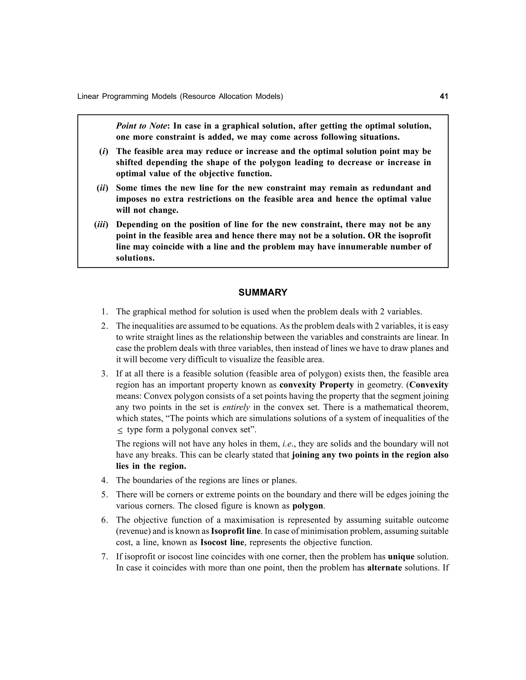 Linear Programming Models (Resource Allocation Models)

41

Point to Note: In case in a graphical solution, after getting the optimal solution,
one more constraint is added, we may come across following situations.
(i) The feasible area may reduce or increase and the optimal solution point may be
shifted depending the shape of the polygon leading to decrease or increase in
optimal value of the objective function.
(ii) Some times the new line for the new constraint may remain as redundant and
imposes no extra restrictions on the feasible area and hence the optimal value
will not change.
(iii) Depending on the position of line for the new constraint, there may not be any
point in the feasible area and hence there may not be a solution. OR the isoprofit
line may coincide with a line and the problem may have innumerable number of
solutions.

SUMMARY
1. The graphical method for solution is used when the problem deals with 2 variables.
2. The inequalities are assumed to be equations. As the problem deals with 2 variables, it is easy
to write straight lines as the relationship between the variables and constraints are linear. In
case the problem deals with three variables, then instead of lines we have to draw planes and
it will become very difficult to visualize the feasible area.
3. If at all there is a feasible solution (feasible area of polygon) exists then, the feasible area
region has an important property known as convexity Property in geometry. (Convexity
means: Convex polygon consists of a set points having the property that the segment joining
any two points in the set is entirely in the convex set. There is a mathematical theorem,
which states, “The points which are simulations solutions of a system of inequalities of the
≤ type form a polygonal convex set”.
The regions will not have any holes in them, i.e., they are solids and the boundary will not
have any breaks. This can be clearly stated that joining any two points in the region also
lies in the region.
4. The boundaries of the regions are lines or planes.
5. There will be corners or extreme points on the boundary and there will be edges joining the
various corners. The closed figure is known as polygon.
6. The objective function of a maximisation is represented by assuming suitable outcome
(revenue) and is known as Isoprofit line. In case of minimisation problem, assuming suitable
cost, a line, known as Isocost line, represents the objective function.
7. If isoprofit or isocost line coincides with one corner, then the problem has unique solution.
In case it coincides with more than one point, then the problem has alternate solutions. If

 