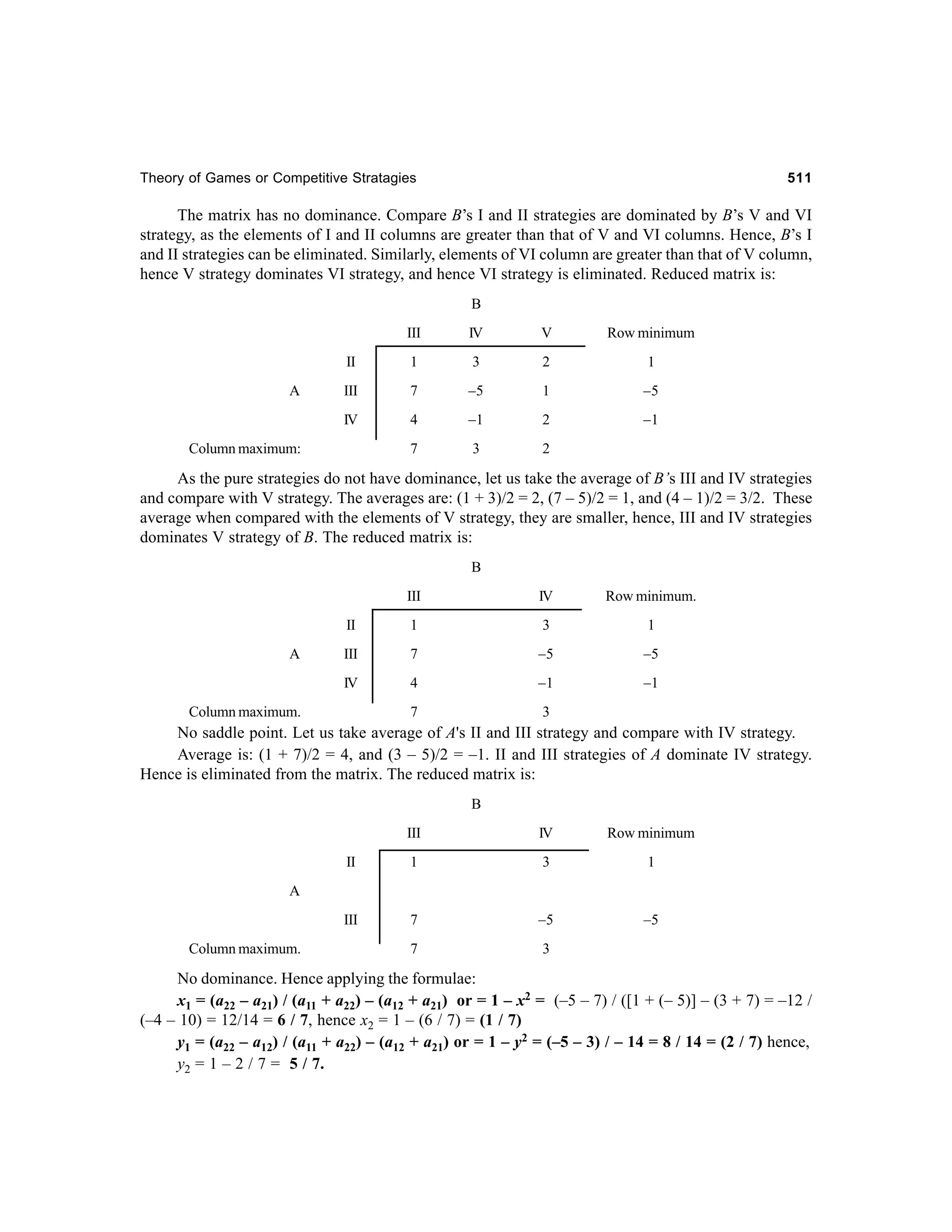 Theory of Games or Competitive Stratagies

511

The matrix has no dominance. Compare B’s I and II strategies are dominated by B’s V and VI
strategy, as the elements of I and II columns are greater than that of V and VI columns. Hence, B’s I
and II strategies can be eliminated. Similarly, elements of VI column are greater than that of V column,
hence V strategy dominates VI strategy, and hence VI strategy is eliminated. Reduced matrix is:
B
III

V

Row minimum

II

1

3

2

1

III

7

–5

1

–5

IV

A

IV

4

–1

2

–1

7

3

2

Column maximum:

As the pure strategies do not have dominance, let us take the average of B’s III and IV strategies
and compare with V strategy. The averages are: (1 + 3)/2 = 2, (7 – 5)/2 = 1, and (4 – 1)/2 = 3/2. These
average when compared with the elements of V strategy, they are smaller, hence, III and IV strategies
dominates V strategy of B. The reduced matrix is:
B
III

Row minimum.

II

1

3

1

III

7

–5

–5

IV

A

IV

4

–1

–1

7

3

Column maximum.

No saddle point. Let us take average of A's II and III strategy and compare with IV strategy.
Average is: (1 + 7)/2 = 4, and (3 – 5)/2 = –1. II and III strategies of A dominate IV strategy.
Hence is eliminated from the matrix. The reduced matrix is:
B
III

IV

Row minimum

II

1

3

1

III

7

–5

–5

7

3

A

Column maximum.

No dominance. Hence applying the formulae:
x1 = (a22 – a21) / (a11 + a22) – (a12 + a21) or = 1 – x2 = (–5 – 7) / ([1 + (– 5)] – (3 + 7) = –12 /
(–4 – 10) = 12/14 = 6 / 7, hence x2 = 1 – (6 / 7) = (1 / 7)
y1 = (a22 – a12) / (a11 + a22) – (a12 + a21) or = 1 – y2 = (–5 – 3) / – 14 = 8 / 14 = (2 / 7) hence,
y2 = 1 – 2 / 7 = 5 / 7.

 