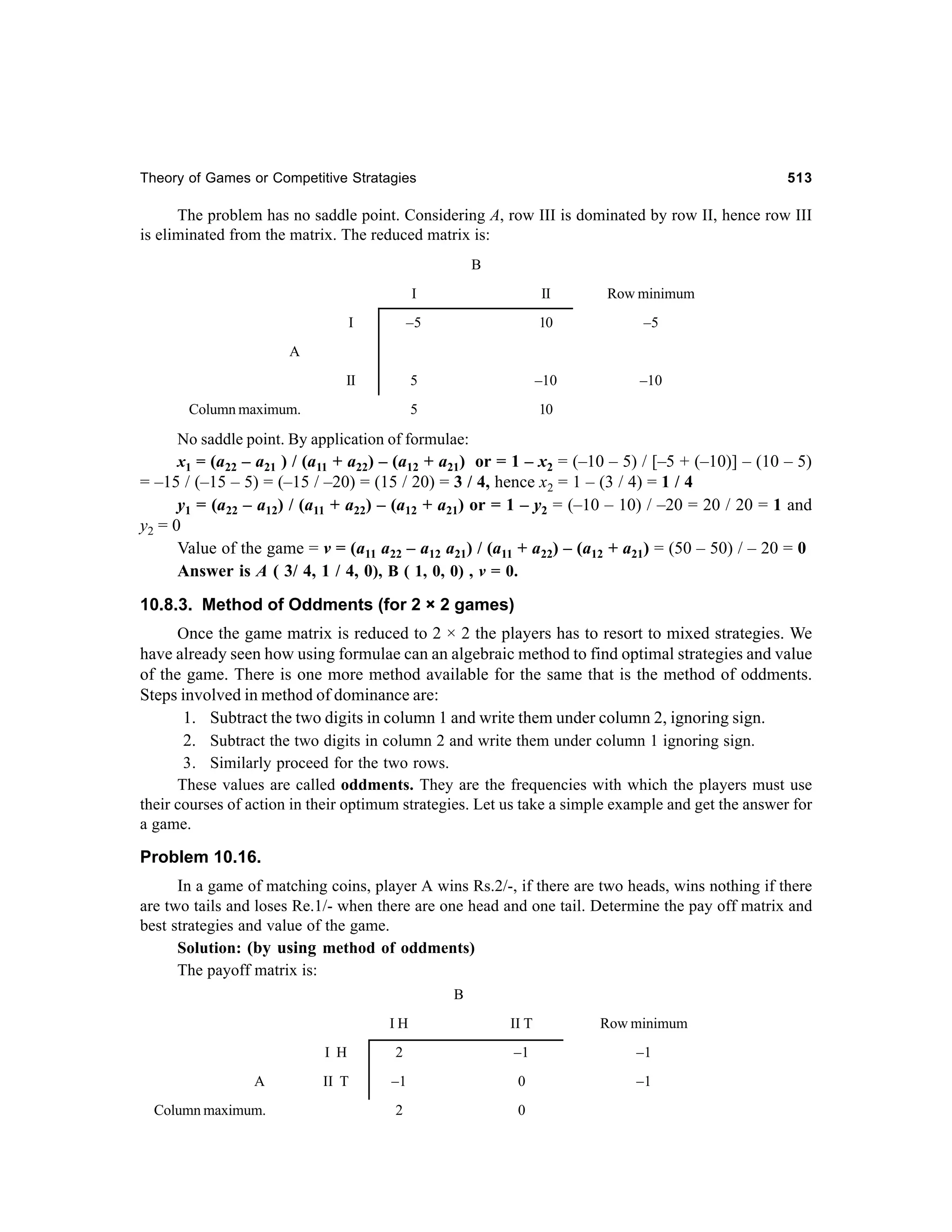 Theory of Games or Competitive Stratagies

513

The problem has no saddle point. Considering A, row III is dominated by row II, hence row III
is eliminated from the matrix. The reduced matrix is:
B
I

II

Row minimum

I

–5

10

–5

II

5

–10

–10

5

10

A

Column maximum.

No saddle point. By application of formulae:
x1 = (a22 – a21 ) / (a11 + a22) – (a12 + a21) or = 1 – x2 = (–10 – 5) / [–5 + (–10)] – (10 – 5)
= –15 / (–15 – 5) = (–15 / –20) = (15 / 20) = 3 / 4, hence x2 = 1 – (3 / 4) = 1 / 4
y1 = (a22 – a12) / (a11 + a22) – (a12 + a21) or = 1 – y2 = (–10 – 10) / –20 = 20 / 20 = 1 and
y2 = 0
Value of the game = v = (a11 a22 – a12 a21) / (a11 + a22) – (a12 + a21) = (50 – 50) / – 20 = 0
Answer is A ( 3/ 4, 1 / 4, 0), B ( 1, 0, 0) , v = 0.

10.8.3. Method of Oddments (for 2 × 2 games)
Once the game matrix is reduced to 2 × 2 the players has to resort to mixed strategies. We
have already seen how using formulae can an algebraic method to find optimal strategies and value
of the game. There is one more method available for the same that is the method of oddments.
Steps involved in method of dominance are:
1. Subtract the two digits in column 1 and write them under column 2, ignoring sign.
2. Subtract the two digits in column 2 and write them under column 1 ignoring sign.
3. Similarly proceed for the two rows.
These values are called oddments. They are the frequencies with which the players must use
their courses of action in their optimum strategies. Let us take a simple example and get the answer for
a game.

Problem 10.16.
In a game of matching coins, player A wins Rs.2/-, if there are two heads, wins nothing if there
are two tails and loses Re.1/- when there are one head and one tail. Determine the pay off matrix and
best strategies and value of the game.
Solution: (by using method of oddments)
The payoff matrix is:
B
IH

Column maximum.

Row minimum

I H
A

II T

2

–1

–1

II T

–1

0

–1

2

0

 