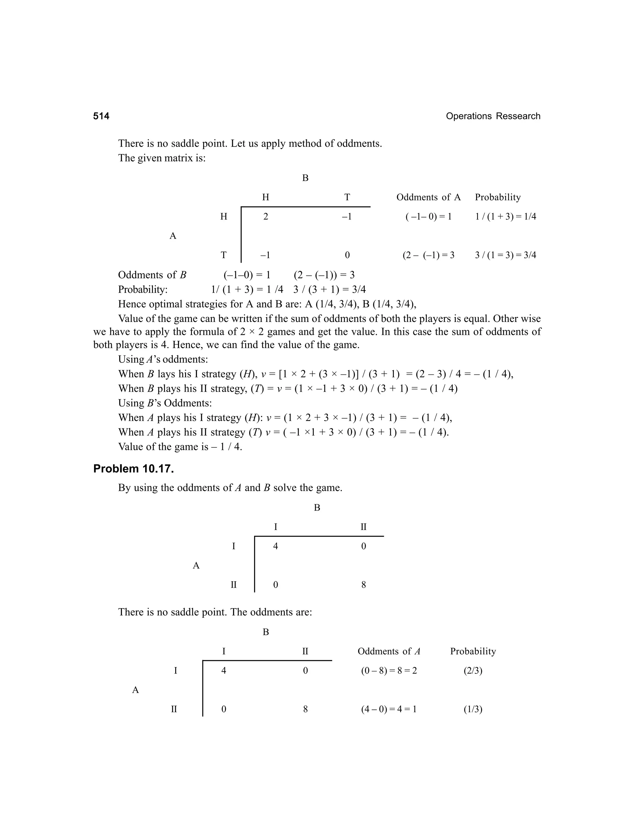514

Operations Ressearch

There is no saddle point. Let us apply method of oddments.
The given matrix is:
B
H

T

Oddments of A

Probability

H

2

–1

( –1– 0) = 1

1 / (1 + 3) = 1/4

T

–1

0

(2 – (–1) = 3

3 / (1 = 3) = 3/4

A

Oddments of B
(–1–0) = 1
(2 – (–1)) = 3
Probability:
1/ (1 + 3) = 1 /4 3 / (3 + 1) = 3/4
Hence optimal strategies for A and B are: A (1/4, 3/4), B (1/4, 3/4),
Value of the game can be written if the sum of oddments of both the players is equal. Other wise
we have to apply the formula of 2 × 2 games and get the value. In this case the sum of oddments of
both players is 4. Hence, we can find the value of the game.
Using A’s oddments:
When B lays his I strategy (H), v = [1 × 2 + (3 × –1)] / (3 + 1) = (2 – 3) / 4 = – (1 / 4),
When B plays his II strategy, (T) = v = (1 × –1 + 3 × 0) / (3 + 1) = – (1 / 4)
Using B’s Oddments:
When A plays his I strategy (H): v = (1 × 2 + 3 × –1) / (3 + 1) = – (1 / 4),
When A plays his II strategy (T) v = ( –1 ×1 + 3 × 0) / (3 + 1) = – (1 / 4).
Value of the game is – 1 / 4.

Problem 10.17.
By using the oddments of A and B solve the game.
B
I

II

I

4

0

II

0

8

A

There is no saddle point. The oddments are:
B
I

II

Oddments of A

Probability

I

4

0

(0 – 8) = 8 = 2

(2/3)

II

0

8

(4 – 0) = 4 = 1

(1/3)

A

 