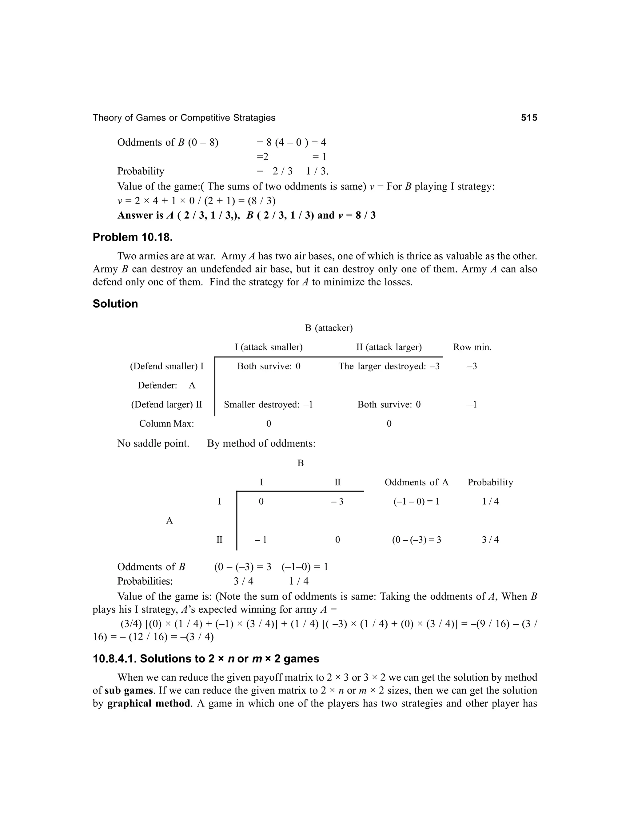 Theory of Games or Competitive Stratagies

515

Oddments of B (0 – 8)

= 8 (4 – 0 ) = 4
=2
=1
Probability
= 2 / 3 1 / 3.
Value of the game:( The sums of two oddments is same) v = For B playing I strategy:
v = 2 × 4 + 1 × 0 / (2 + 1) = (8 / 3)
Answer is A ( 2 / 3, 1 / 3,), B ( 2 / 3, 1 / 3) and v = 8 / 3

Problem 10.18.
Two armies are at war. Army A has two air bases, one of which is thrice as valuable as the other.
Army B can destroy an undefended air base, but it can destroy only one of them. Army A can also
defend only one of them. Find the strategy for A to minimize the losses.

Solution
B (attacker)
I (attack smaller)

II (attack larger)

Row min.

Both survive: 0

The larger destroyed: –3

–3

(Defend larger) II

Smaller destroyed: –1

Both survive: 0

–1

Column Max:

0

0

(Defend smaller) I
Defender:

A

No saddle point.

By method of oddments:
B
I

II

Oddments of A

Probability

I

0

–3

(–1 – 0) = 1

1/4

II

–1

0

(0 – (–3) = 3

3/4

A

Oddments of B
(0 – (–3) = 3 (–1–0) = 1
Probabilities:
3/4
1/4
Value of the game is: (Note the sum of oddments is same: Taking the oddments of A, When B
plays his I strategy, A’s expected winning for army A =
(3/4) [(0) × (1 / 4) + (–1) × (3 / 4)] + (1 / 4) [( –3) × (1 / 4) + (0) × (3 / 4)] = –(9 / 16) – (3 /
16) = – (12 / 16) = –(3 / 4)

10.8.4.1. Solutions to 2 × n or m × 2 games
When we can reduce the given payoff matrix to 2 × 3 or 3 × 2 we can get the solution by method
of sub games. If we can reduce the given matrix to 2 × n or m × 2 sizes, then we can get the solution
by graphical method. A game in which one of the players has two strategies and other player has

 