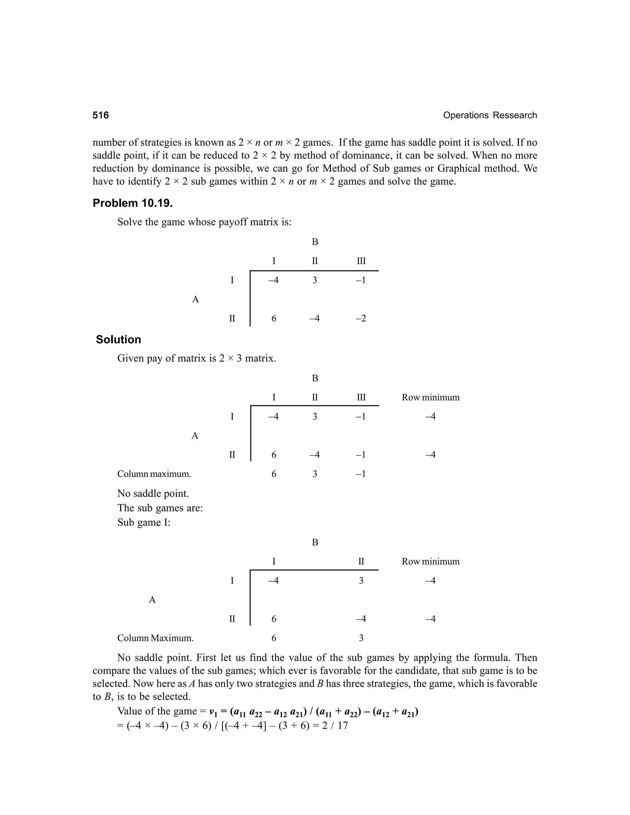 516

Operations Ressearch

number of strategies is known as 2 × n or m × 2 games. If the game has saddle point it is solved. If no
saddle point, if it can be reduced to 2 × 2 by method of dominance, it can be solved. When no more
reduction by dominance is possible, we can go for Method of Sub games or Graphical method. We
have to identify 2 × 2 sub games within 2 × n or m × 2 games and solve the game.

Problem 10.19.
Solve the game whose payoff matrix is:
B
I

II

III

I

–4

3

–1

II

6

–4

–2

A

Solution
Given pay of matrix is 2 × 3 matrix.
B
I

II

III

Row minimum

I

–4

3

–1

–4

II

6

–4

–1

–4

6

3

–1

A

Column maximum.

No saddle point.
The sub games are:
Sub game I:
B
I

II

Row minimum

I

–4

3

–4

II

6

–4

–4

6

3

A

Column Maximum.

No saddle point. First let us find the value of the sub games by applying the formula. Then
compare the values of the sub games; which ever is favorable for the candidate, that sub game is to be
selected. Now here as A has only two strategies and B has three strategies, the game, which is favorable
to B, is to be selected.
Value of the game = v1 = (a11 a22 – a12 a21) / (a11 + a22) – (a12 + a21)
= (–4 × –4) – (3 × 6) / [(–4 + –4] – (3 + 6) = 2 / 17

 
