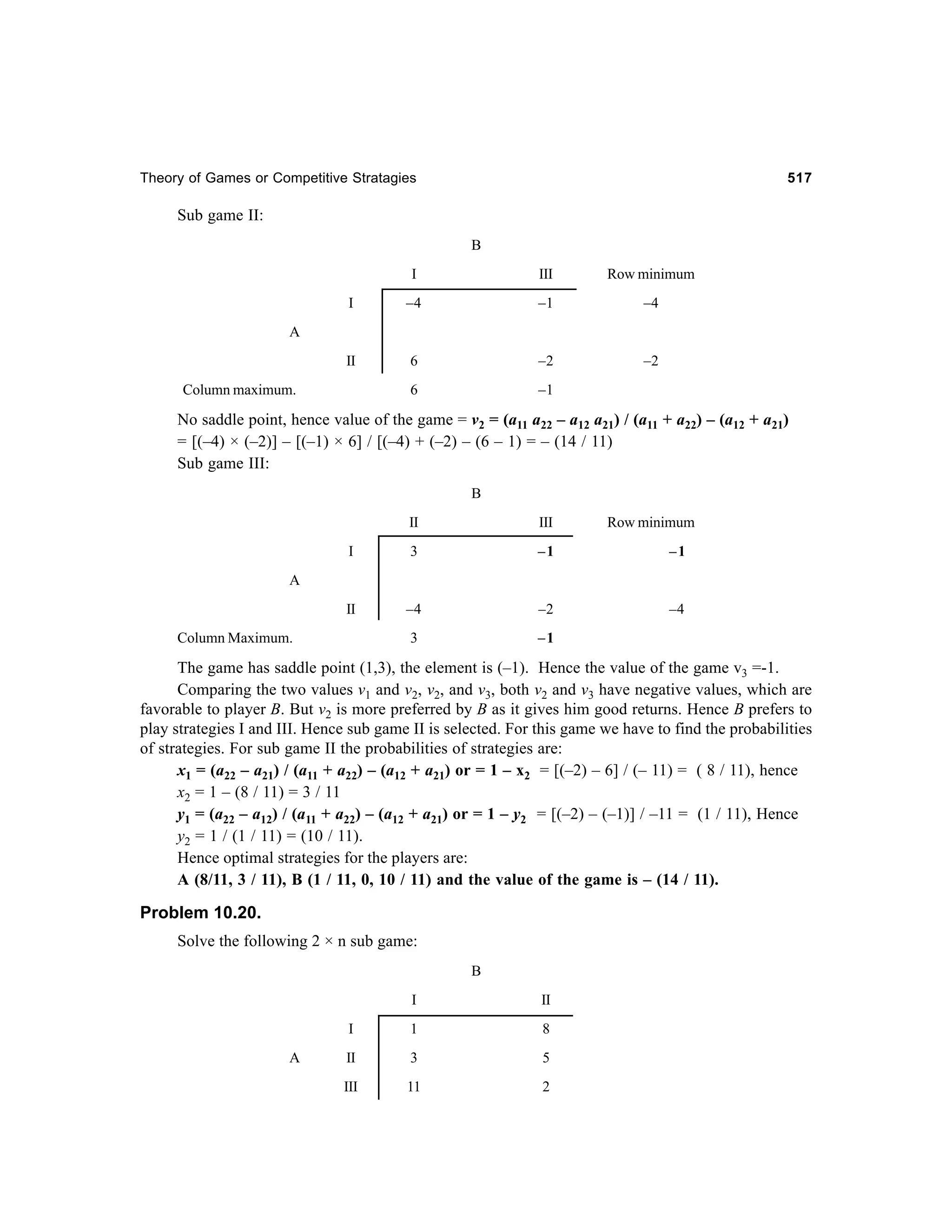Theory of Games or Competitive Stratagies

517

Sub game II:
B
I

III

Row minimum

I

–4

–1

–4

II

6

–2

–2

6

–1

A

Column maximum.

No saddle point, hence value of the game = v2 = (a11 a22 – a12 a21) / (a11 + a22) – (a12 + a21)
= [(–4) × (–2)] – [(–1) × 6] / [(–4) + (–2) – (6 – 1) = – (14 / 11)
Sub game III:
B
II

III

Row minimum

I

3

–1

–1

II

–4

–2

–4

3

–1

A

Column Maximum.

The game has saddle point (1,3), the element is (–1). Hence the value of the game v3 =-1.
Comparing the two values v1 and v2, v2, and v3, both v2 and v3 have negative values, which are
favorable to player B. But v2 is more preferred by B as it gives him good returns. Hence B prefers to
play strategies I and III. Hence sub game II is selected. For this game we have to find the probabilities
of strategies. For sub game II the probabilities of strategies are:
x1 = (a22 – a21) / (a11 + a22) – (a12 + a21) or = 1 – x2 = [(–2) – 6] / (– 11) = ( 8 / 11), hence
x2 = 1 – (8 / 11) = 3 / 11
y1 = (a22 – a12) / (a11 + a22) – (a12 + a21) or = 1 – y2 = [(–2) – (–1)] / –11 = (1 / 11), Hence
y2 = 1 / (1 / 11) = (10 / 11).
Hence optimal strategies for the players are:
A (8/11, 3 / 11), B (1 / 11, 0, 10 / 11) and the value of the game is – (14 / 11).

Problem 10.20.
Solve the following 2 × n sub game:
B
I
I
A

II

1

8

II

3

5

III

11

2

 