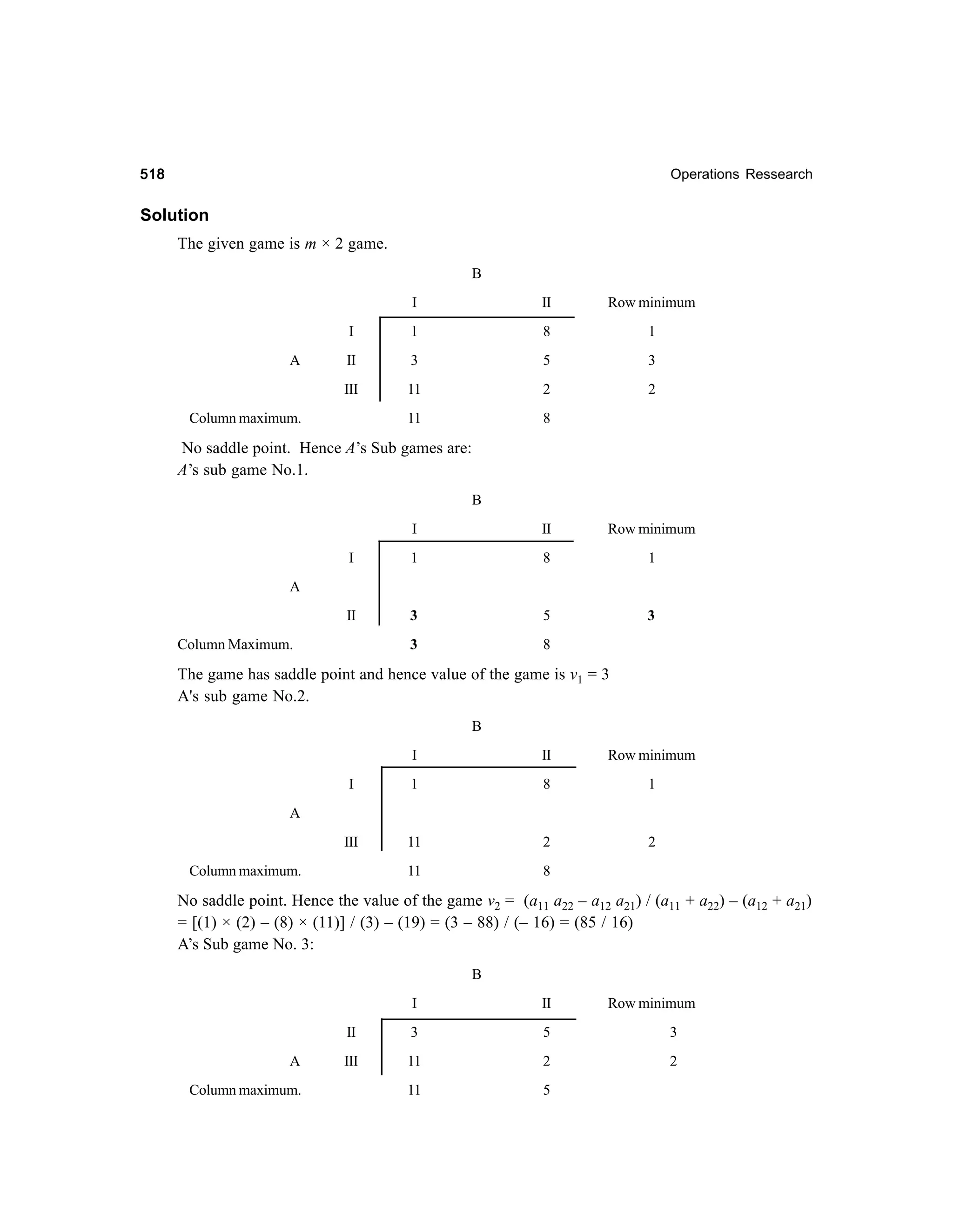 518

Operations Ressearch

Solution
The given game is m × 2 game.
B
I

Row minimum

I

1

8

1

II

3

5

3

III

A

II

11

2

2

11

8

Column maximum.

No saddle point. Hence A’s Sub games are:
A’s sub game No.1.
B
I

II

Row minimum

I

1

8

1

II

3

5

3

3

8

A

Column Maximum.

The game has saddle point and hence value of the game is v1 = 3
A's sub game No.2.
B
I

II

Row minimum

I

1

8

1

III

11

2

2

11

8

A

Column maximum.

No saddle point. Hence the value of the game v2 = (a11 a22 – a12 a21) / (a11 + a22) – (a12 + a21)
= [(1) × (2) – (8) × (11)] / (3) – (19) = (3 – 88) / (– 16) = (85 / 16)
A’s Sub game No. 3:
B
I
II
A
Column maximum.

II

Row minimum

3

5

3

III

11

2

2

11

5

 