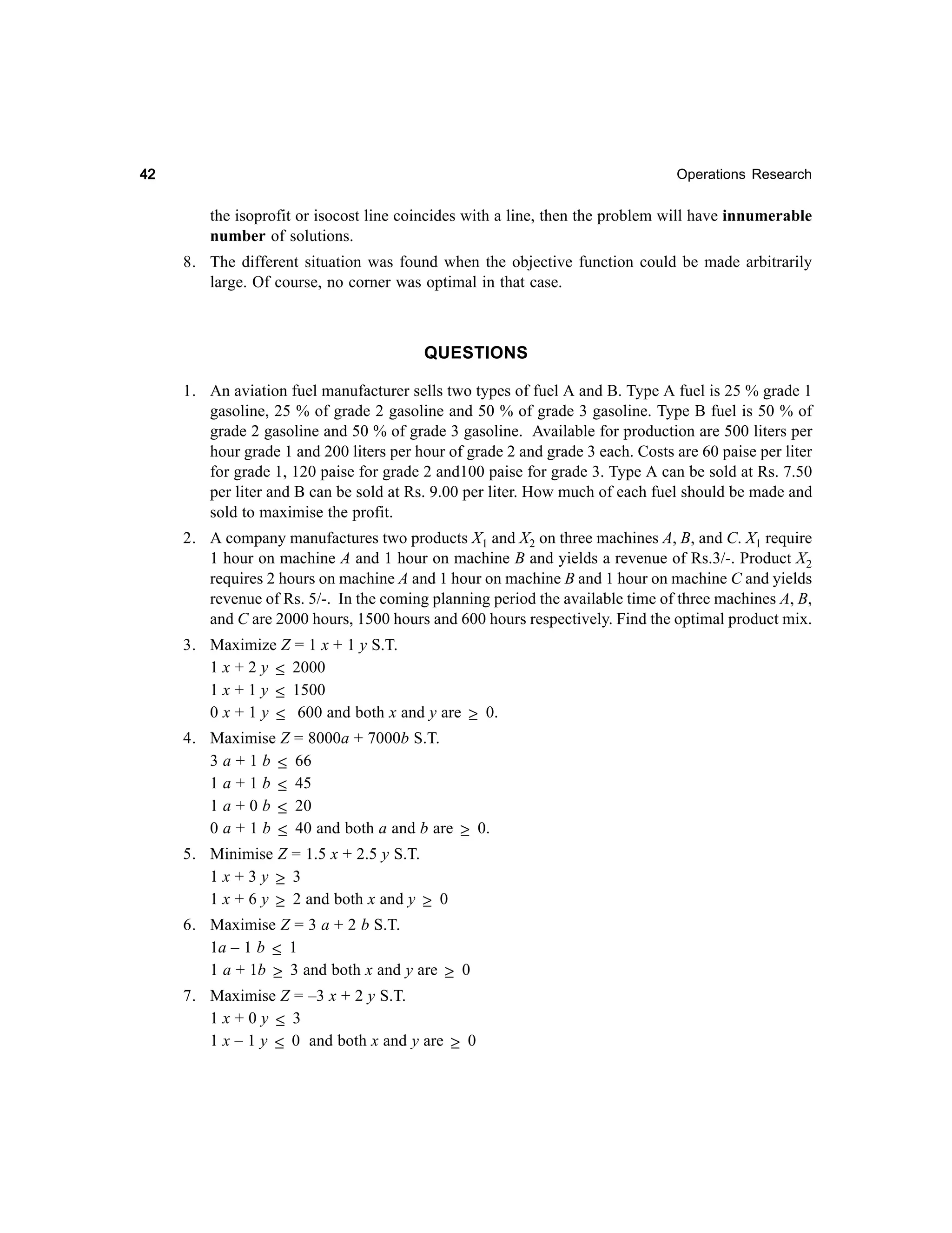 42

Operations Research

the isoprofit or isocost line coincides with a line, then the problem will have innumerable
number of solutions.
8. The different situation was found when the objective function could be made arbitrarily
large. Of course, no corner was optimal in that case.

QUESTIONS
1. An aviation fuel manufacturer sells two types of fuel A and B. Type A fuel is 25 % grade 1
gasoline, 25 % of grade 2 gasoline and 50 % of grade 3 gasoline. Type B fuel is 50 % of
grade 2 gasoline and 50 % of grade 3 gasoline. Available for production are 500 liters per
hour grade 1 and 200 liters per hour of grade 2 and grade 3 each. Costs are 60 paise per liter
for grade 1, 120 paise for grade 2 and100 paise for grade 3. Type A can be sold at Rs. 7.50
per liter and B can be sold at Rs. 9.00 per liter. How much of each fuel should be made and
sold to maximise the profit.
2. A company manufactures two products X1 and X2 on three machines A, B, and C. X1 require
1 hour on machine A and 1 hour on machine B and yields a revenue of Rs.3/-. Product X2
requires 2 hours on machine A and 1 hour on machine B and 1 hour on machine C and yields
revenue of Rs. 5/-. In the coming planning period the available time of three machines A, B,
and C are 2000 hours, 1500 hours and 600 hours respectively. Find the optimal product mix.
3. Maximize Z = 1 x + 1 y S.T.
1 x + 2 y ≤ 2000
1 x + 1 y ≤ 1500
0 x + 1 y ≤ 600 and both x and y are ≥ 0.
4. Maximise Z = 8000a + 7000b S.T.
3 a + 1 b ≤ 66
1 a + 1 b ≤ 45
1 a + 0 b ≤ 20
0 a + 1 b ≤ 40 and both a and b are ≥ 0.
5. Minimise Z = 1.5 x + 2.5 y S.T.
1x+3y ≥ 3
1 x + 6 y ≥ 2 and both x and y ≥ 0
6. Maximise Z = 3 a + 2 b S.T.
1a – 1 b ≤ 1
1 a + 1b ≥ 3 and both x and y are ≥ 0
7. Maximise Z = –3 x + 2 y S.T.
1x+0y ≤ 3
1 x – 1 y ≤ 0 and both x and y are ≥ 0

 