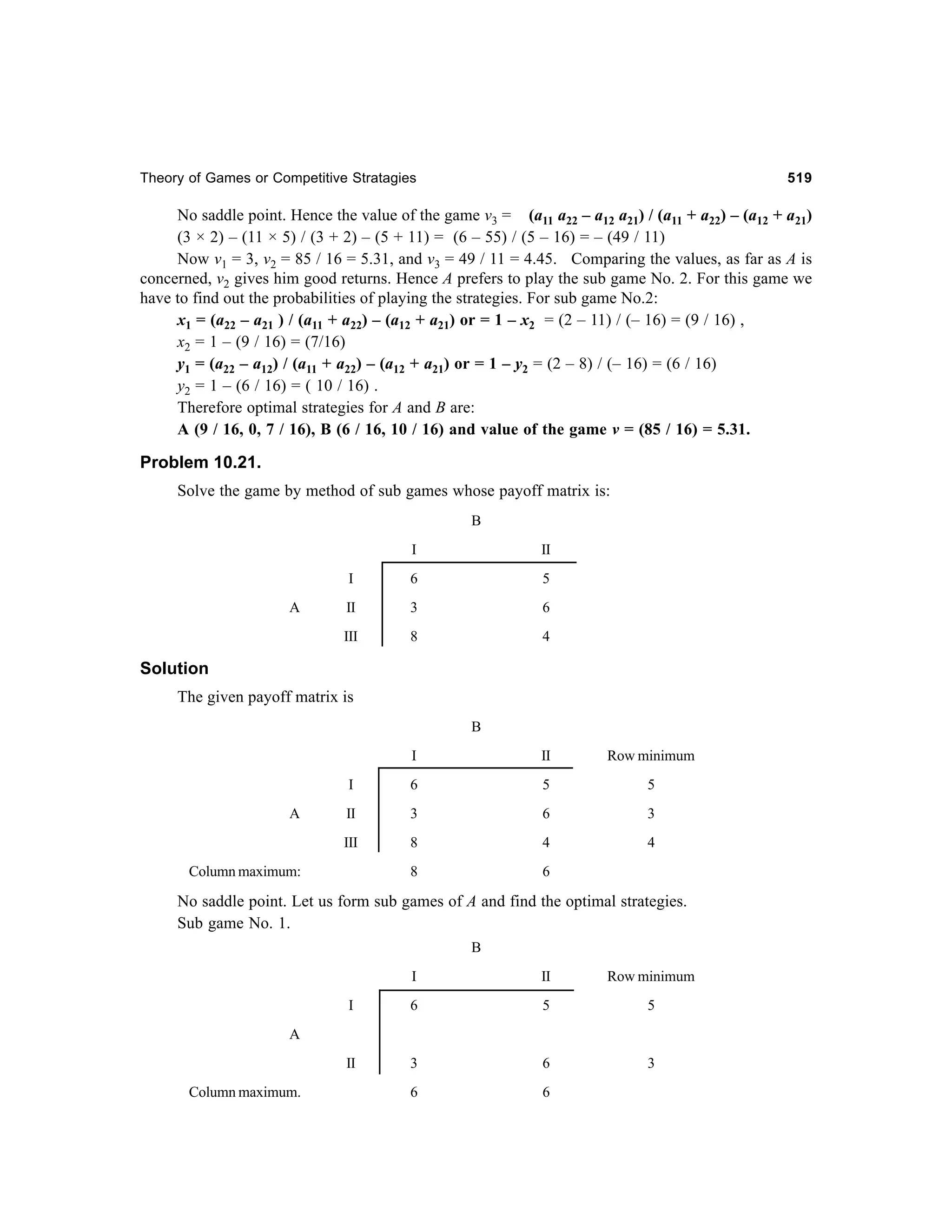 Theory of Games or Competitive Stratagies

519

No saddle point. Hence the value of the game v3 = (a11 a22 – a12 a21) / (a11 + a22) – (a12 + a21)
(3 × 2) – (11 × 5) / (3 + 2) – (5 + 11) = (6 – 55) / (5 – 16) = – (49 / 11)
Now v1 = 3, v2 = 85 / 16 = 5.31, and v3 = 49 / 11 = 4.45. Comparing the values, as far as A is
concerned, v2 gives him good returns. Hence A prefers to play the sub game No. 2. For this game we
have to find out the probabilities of playing the strategies. For sub game No.2:
x1 = (a22 – a21 ) / (a11 + a22) – (a12 + a21) or = 1 – x2 = (2 – 11) / (– 16) = (9 / 16) ,
x2 = 1 – (9 / 16) = (7/16)
y1 = (a22 – a12) / (a11 + a22) – (a12 + a21) or = 1 – y2 = (2 – 8) / (– 16) = (6 / 16)
y2 = 1 – (6 / 16) = ( 10 / 16) .
Therefore optimal strategies for A and B are:
A (9 / 16, 0, 7 / 16), B (6 / 16, 10 / 16) and value of the game v = (85 / 16) = 5.31.

Problem 10.21.
Solve the game by method of sub games whose payoff matrix is:
B
I
I

6

5

II

3

6

III

A

II

8

4

Solution
The given payoff matrix is
B
I

Row minimum

I

6

5

5

II

3

6

3

III

A

II

8

4

4

8

6

Column maximum:

No saddle point. Let us form sub games of A and find the optimal strategies.
Sub game No. 1.
B
I

II

Row minimum

I

6

5

5

II

3

6

3

6

6

A

Column maximum.

 