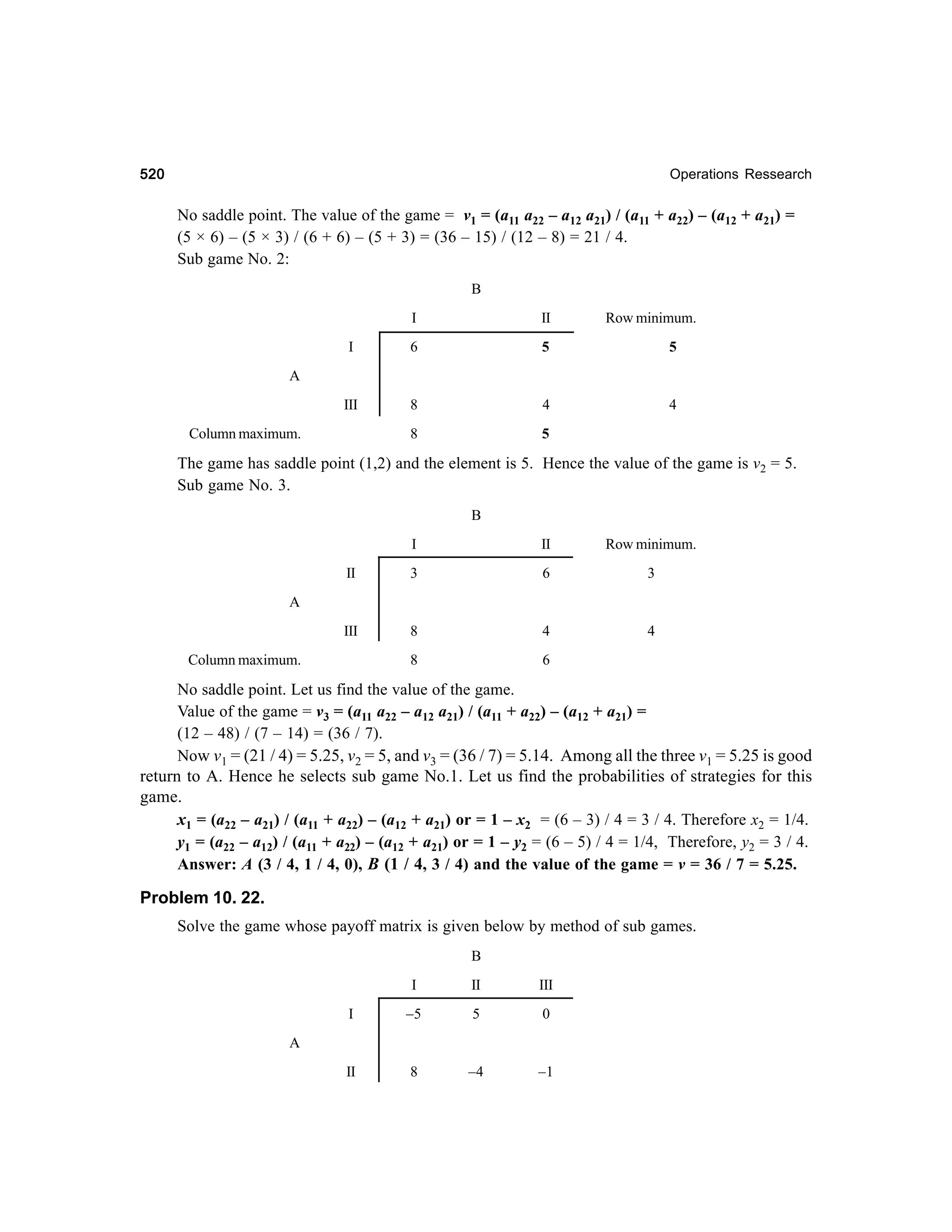 520

Operations Ressearch

No saddle point. The value of the game = v1 = (a11 a22 – a12 a21) / (a11 + a22) – (a12 + a21) =
(5 × 6) – (5 × 3) / (6 + 6) – (5 + 3) = (36 – 15) / (12 – 8) = 21 / 4.
Sub game No. 2:
B
I

II

Row minimum.

I

6

5

5

III

8

4

4

8

5

A

Column maximum.

The game has saddle point (1,2) and the element is 5. Hence the value of the game is v2 = 5.
Sub game No. 3.
B
I

II

Row minimum.

II

3

6

3

III

8

4

4

8

6

A

Column maximum.

No saddle point. Let us find the value of the game.
Value of the game = v3 = (a11 a22 – a12 a21) / (a11 + a22) – (a12 + a21) =
(12 – 48) / (7 – 14) = (36 / 7).
Now v1 = (21 / 4) = 5.25, v2 = 5, and v3 = (36 / 7) = 5.14. Among all the three v1 = 5.25 is good
return to A. Hence he selects sub game No.1. Let us find the probabilities of strategies for this
game.
x1 = (a22 – a21) / (a11 + a22) – (a12 + a21) or = 1 – x2 = (6 – 3) / 4 = 3 / 4. Therefore x2 = 1/4.
y1 = (a22 – a12) / (a11 + a22) – (a12 + a21) or = 1 – y2 = (6 – 5) / 4 = 1/4, Therefore, y2 = 3 / 4.
Answer: A (3 / 4, 1 / 4, 0), B (1 / 4, 3 / 4) and the value of the game = v = 36 / 7 = 5.25.

Problem 10. 22.
Solve the game whose payoff matrix is given below by method of sub games.
B
I

II

III

I

–5

5

0

II

8

–4

–1

A

 