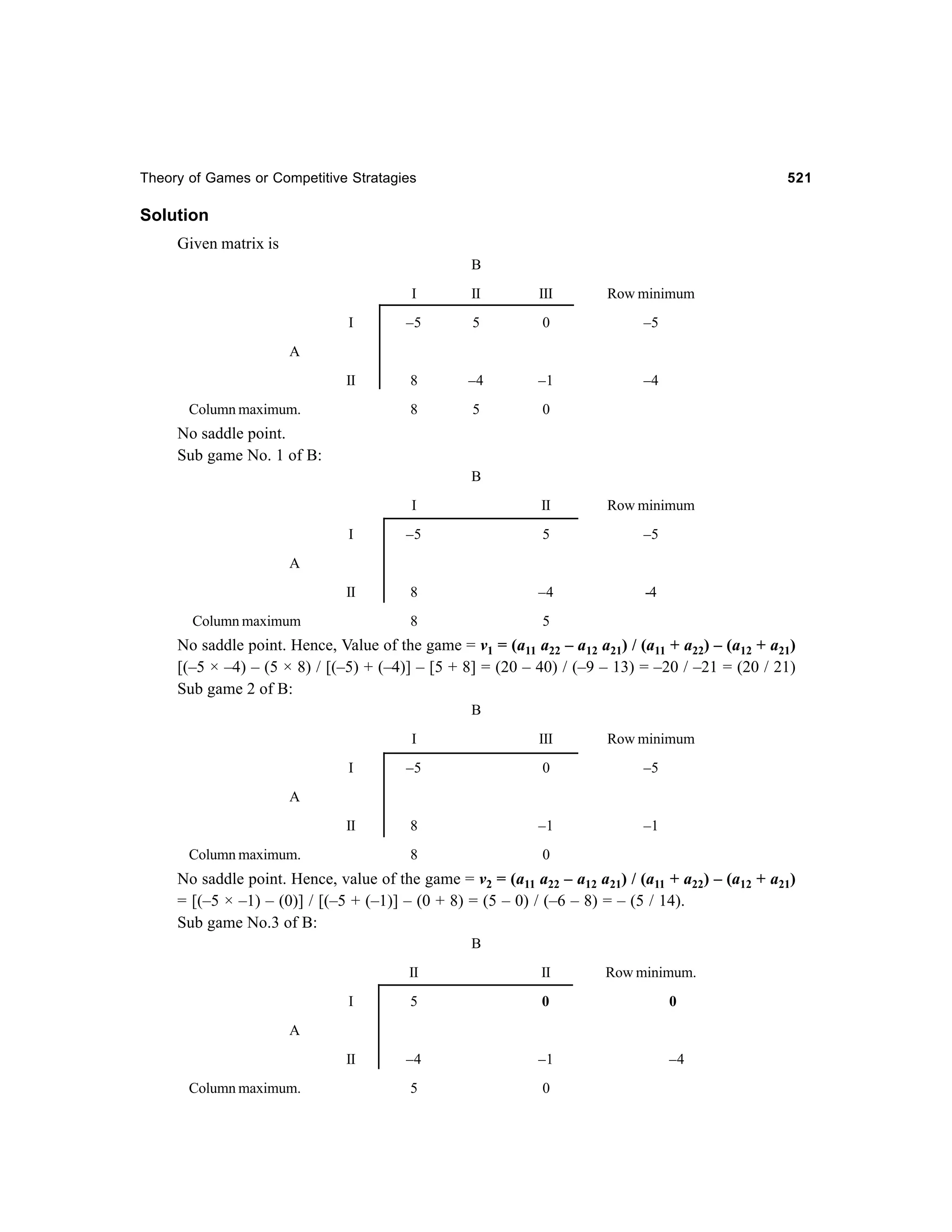 Theory of Games or Competitive Stratagies

521

Solution
Given matrix is
B
I

II

III

Row minimum

I

–5

5

0

–5

II

8

–4

–1

–4

8

5

0

A

Column maximum.

No saddle point.
Sub game No. 1 of B:
B
I

II

Row minimum

I

–5

5

–5

II

8

–4

-4

8

5

A

Column maximum

No saddle point. Hence, Value of the game = v1 = (a11 a22 – a12 a21) / (a11 + a22) – (a12 + a21)
[(–5 × –4) – (5 × 8) / [(–5) + (–4)] – [5 + 8] = (20 – 40) / (–9 – 13) = –20 / –21 = (20 / 21)
Sub game 2 of B:
B
I

III

Row minimum

I

–5

0

–5

II

8

–1

–1

8

0

A

Column maximum.

No saddle point. Hence, value of the game = v2 = (a11 a22 – a12 a21) / (a11 + a22) – (a12 + a21)
= [(–5 × –1) – (0)] / [(–5 + (–1)] – (0 + 8) = (5 – 0) / (–6 – 8) = – (5 / 14).
Sub game No.3 of B:
B
II

II

Row minimum.

I

5

0

0

II

–4

–1

–4

5

0

A

Column maximum.

 