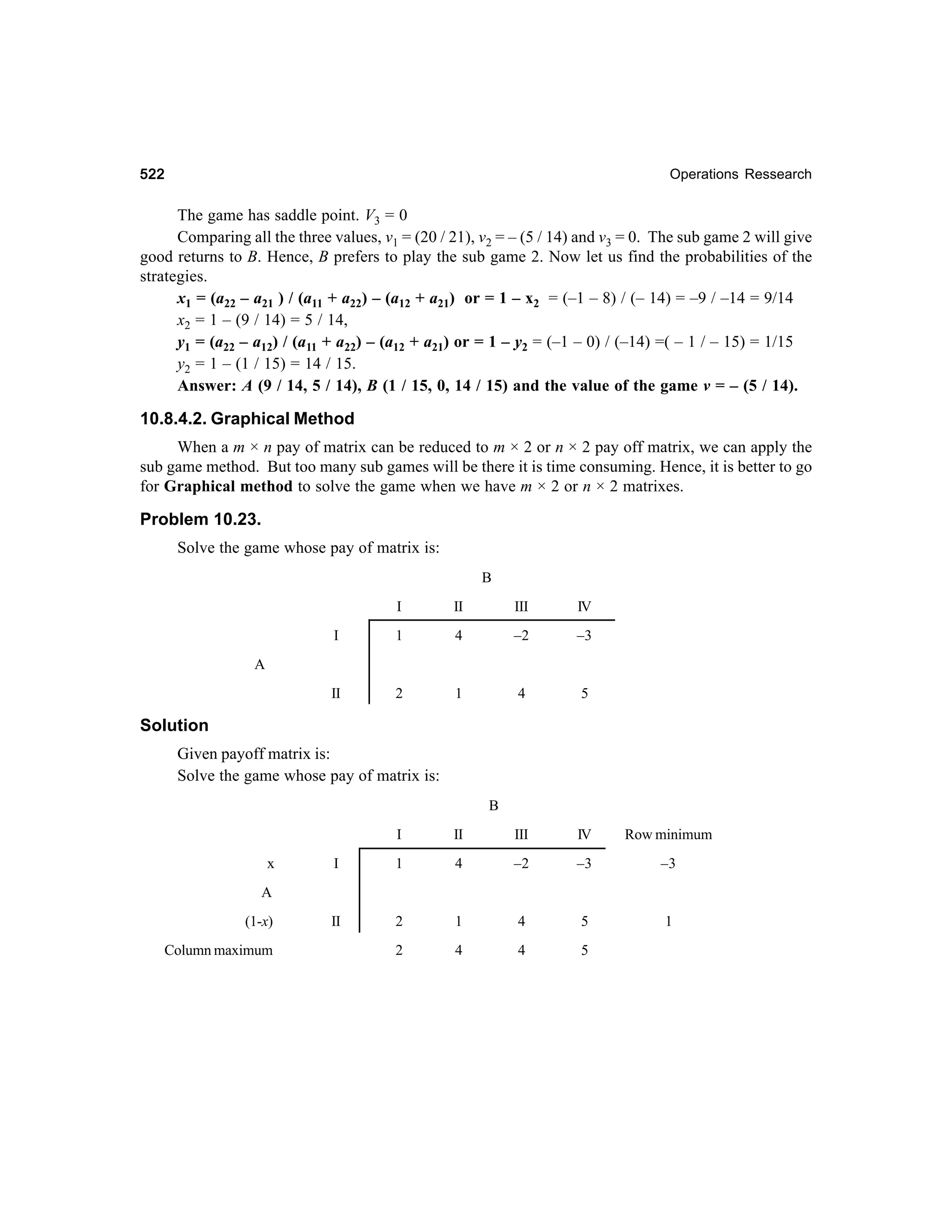 522

Operations Ressearch

The game has saddle point. V3 = 0
Comparing all the three values, v1 = (20 / 21), v2 = – (5 / 14) and v3 = 0. The sub game 2 will give
good returns to B. Hence, B prefers to play the sub game 2. Now let us find the probabilities of the
strategies.
x1 = (a22 – a21 ) / (a11 + a22) – (a12 + a21) or = 1 – x2 = (–1 – 8) / (– 14) = –9 / –14 = 9/14
x2 = 1 – (9 / 14) = 5 / 14,
y1 = (a22 – a12) / (a11 + a22) – (a12 + a21) or = 1 – y2 = (–1 – 0) / (–14) =( – 1 / – 15) = 1/15
y2 = 1 – (1 / 15) = 14 / 15.
Answer: A (9 / 14, 5 / 14), B (1 / 15, 0, 14 / 15) and the value of the game v = – (5 / 14).

10.8.4.2. Graphical Method
When a m × n pay of matrix can be reduced to m × 2 or n × 2 pay off matrix, we can apply the
sub game method. But too many sub games will be there it is time consuming. Hence, it is better to go
for Graphical method to solve the game when we have m × 2 or n × 2 matrixes.

Problem 10.23.
Solve the game whose pay of matrix is:
B
I

II

III

IV

I

1

4

–2

–3

II

2

1

4

5

A

Solution
Given payoff matrix is:
Solve the game whose pay of matrix is:
B
I
x

II

III

IV

Row minimum

I

1

4

–2

–3

–3

II

2

1

4

5

1

2

4

4

5

A
(1-x)
Column maximum

 