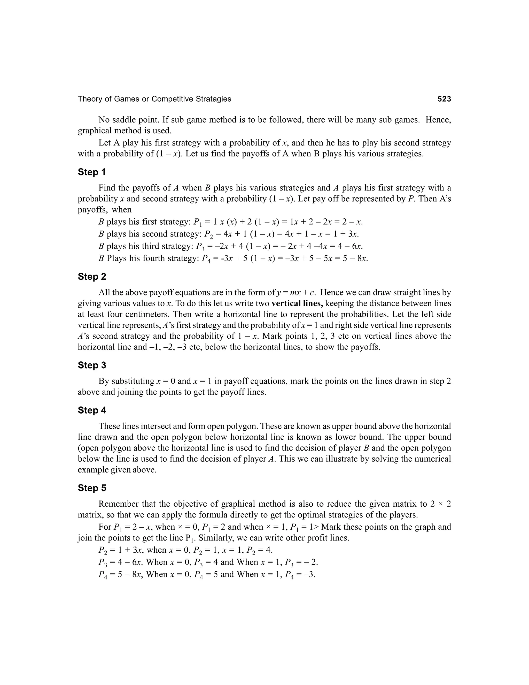 Theory of Games or Competitive Stratagies

523

No saddle point. If sub game method is to be followed, there will be many sub games. Hence,
graphical method is used.
Let A play his first strategy with a probability of x, and then he has to play his second strategy
with a probability of (1 – x). Let us find the payoffs of A when B plays his various strategies.

Step 1
Find the payoffs of A when B plays his various strategies and A plays his first strategy with a
probability x and second strategy with a probability (1 – x). Let pay off be represented by P. Then A’s
payoffs, when
B plays his first strategy: P1 = 1 x (x) + 2 (1 – x) = 1x + 2 – 2x = 2 – x.
B plays his second strategy: P2 = 4x + 1 (1 – x) = 4x + 1 – x = 1 + 3x.
B plays his third strategy: P3 = –2x + 4 (1 – x) = – 2x + 4 –4x = 4 – 6x.
B Plays his fourth strategy: P4 = -3x + 5 (1 – x) = –3x + 5 – 5x = 5 – 8x.

Step 2
All the above payoff equations are in the form of y = mx + c. Hence we can draw straight lines by
giving various values to x. To do this let us write two vertical lines, keeping the distance between lines
at least four centimeters. Then write a horizontal line to represent the probabilities. Let the left side
vertical line represents, A’s first strategy and the probability of x = 1 and right side vertical line represents
A’s second strategy and the probability of 1 – x. Mark points 1, 2, 3 etc on vertical lines above the
horizontal line and –1, –2, –3 etc, below the horizontal lines, to show the payoffs.

Step 3
By substituting x = 0 and x = 1 in payoff equations, mark the points on the lines drawn in step 2
above and joining the points to get the payoff lines.

Step 4
These lines intersect and form open polygon. These are known as upper bound above the horizontal
line drawn and the open polygon below horizontal line is known as lower bound. The upper bound
(open polygon above the horizontal line is used to find the decision of player B and the open polygon
below the line is used to find the decision of player A. This we can illustrate by solving the numerical
example given above.

Step 5
Remember that the objective of graphical method is also to reduce the given matrix to 2 × 2
matrix, so that we can apply the formula directly to get the optimal strategies of the players.
For P1 = 2 – x, when × = 0, P1 = 2 and when × = 1, P1 = 1> Mark these points on the graph and
join the points to get the line P1. Similarly, we can write other profit lines.
P2 = 1 + 3x, when x = 0, P2 = 1, x = 1, P2 = 4.
P3 = 4 – 6x. When x = 0, P3 = 4 and When x = 1, P3 = – 2.
P4 = 5 – 8x, When x = 0, P4 = 5 and When x = 1, P4 = –3.

 
