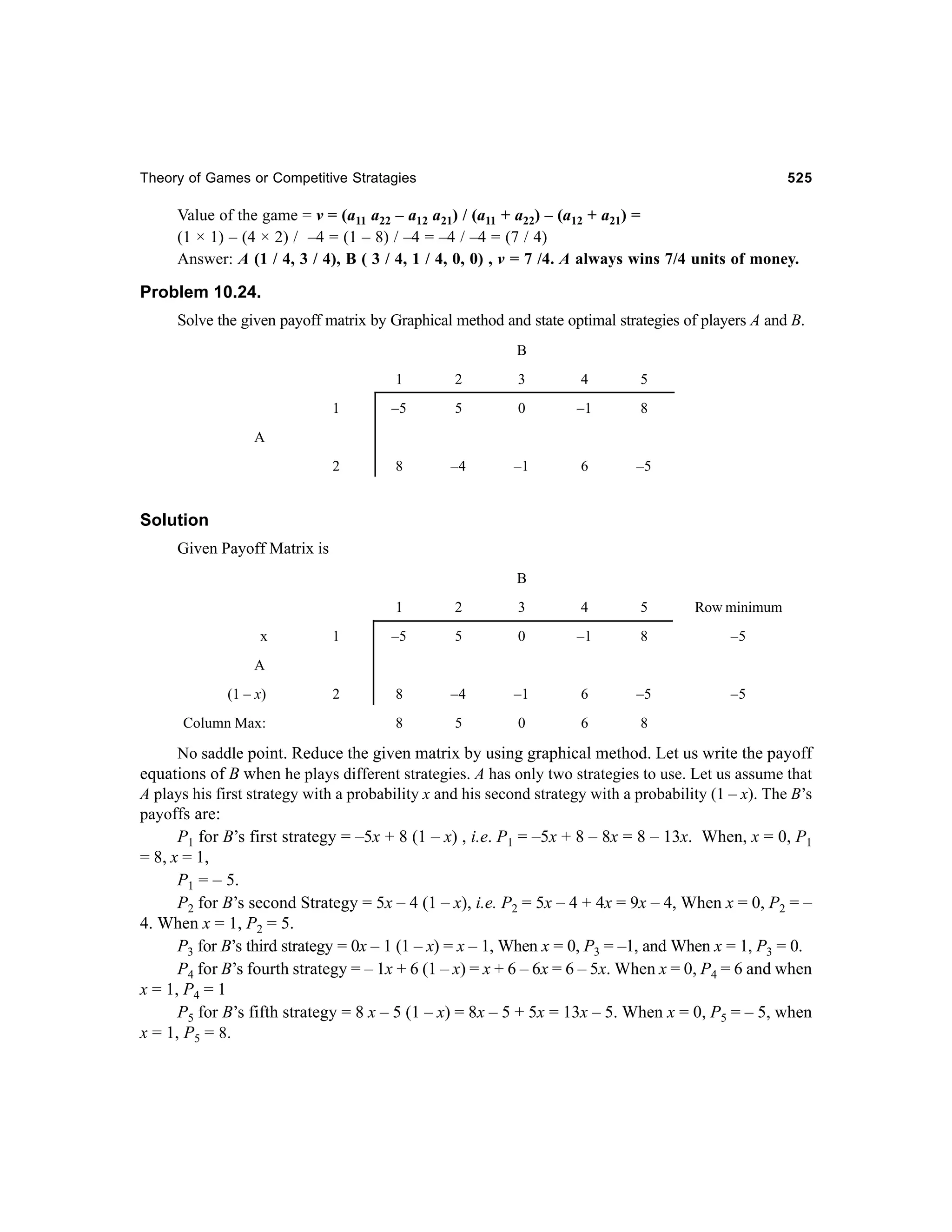 Theory of Games or Competitive Stratagies

525

Value of the game = v = (a11 a22 – a12 a21) / (a11 + a22) – (a12 + a21) =
(1 × 1) – (4 × 2) / –4 = (1 – 8) / –4 = –4 / –4 = (7 / 4)
Answer: A (1 / 4, 3 / 4), B ( 3 / 4, 1 / 4, 0, 0) , v = 7 /4. A always wins 7/4 units of money.

Problem 10.24.
Solve the given payoff matrix by Graphical method and state optimal strategies of players A and B.
B
1

2

3

4

5

1

–5

5

0

–1

8

2

8

–4

–1

6

–5

A

Solution
Given Payoff Matrix is
B
1
x

2

3

4

5

Row minimum

1

–5

5

0

–1

8

–5

2

8

–4

–1

6

–5

–5

8

5

0

6

8

A
(1 – x)
Column Max:

No saddle point. Reduce the given matrix by using graphical method. Let us write the payoff
equations of B when he plays different strategies. A has only two strategies to use. Let us assume that
A plays his first strategy with a probability x and his second strategy with a probability (1 – x). The B’s
payoffs are:
P1 for B’s first strategy = –5x + 8 (1 – x) , i.e. P1 = –5x + 8 – 8x = 8 – 13x. When, x = 0, P1
= 8, x = 1,
P1 = – 5.
P2 for B’s second Strategy = 5x – 4 (1 – x), i.e. P2 = 5x – 4 + 4x = 9x – 4, When x = 0, P2 = –
4. When x = 1, P2 = 5.
P3 for B’s third strategy = 0x – 1 (1 – x) = x – 1, When x = 0, P3 = –1, and When x = 1, P3 = 0.
P4 for B’s fourth strategy = – 1x + 6 (1 – x) = x + 6 – 6x = 6 – 5x. When x = 0, P4 = 6 and when
x = 1, P4 = 1
P5 for B’s fifth strategy = 8 x – 5 (1 – x) = 8x – 5 + 5x = 13x – 5. When x = 0, P5 = – 5, when
x = 1, P5 = 8.

 