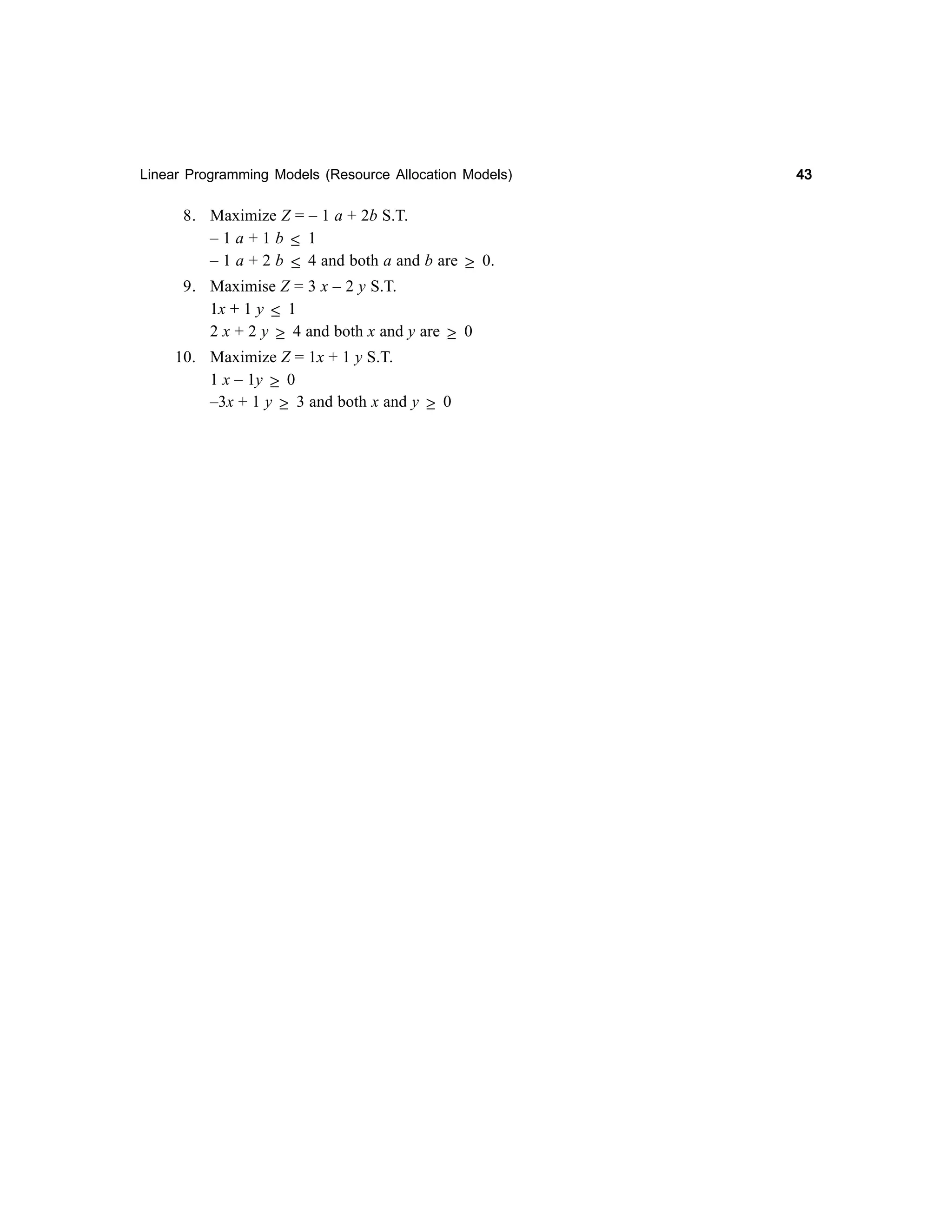 Linear Programming Models (Resource Allocation Models)

8. Maximize Z = – 1 a + 2b S.T.
–1a+1b ≤ 1
– 1 a + 2 b ≤ 4 and both a and b are ≥ 0.
9. Maximise Z = 3 x – 2 y S.T.
1x + 1 y ≤ 1
2 x + 2 y ≥ 4 and both x and y are ≥ 0
10. Maximize Z = 1x + 1 y S.T.
1 x – 1y ≥ 0
–3x + 1 y ≥ 3 and both x and y ≥ 0

43

 