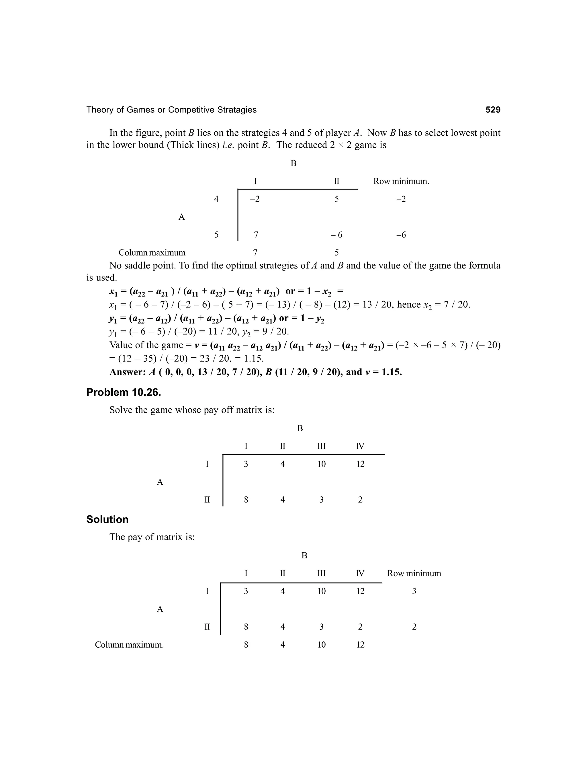 Theory of Games or Competitive Stratagies

529

In the figure, point B lies on the strategies 4 and 5 of player A. Now B has to select lowest point
in the lower bound (Thick lines) i.e. point B. The reduced 2 × 2 game is
B
I

II

Row minimum.

4

–2

5

–2

5

7

–6

–6

7

5

A

Column maximum

No saddle point. To find the optimal strategies of A and B and the value of the game the formula
is used.
x1 = (a22 – a21 ) / (a11 + a22) – (a12 + a21) or = 1 – x2 =
x1 = ( – 6 – 7) / (–2 – 6) – ( 5 + 7) = (– 13) / ( – 8) – (12) = 13 / 20, hence x2 = 7 / 20.
y1 = (a22 – a12) / (a11 + a22) – (a12 + a21) or = 1 – y2
y1 = (– 6 – 5) / (–20) = 11 / 20, y2 = 9 / 20.
Value of the game = v = (a11 a22 – a12 a21) / (a11 + a22) – (a12 + a21) = (–2 × –6 – 5 × 7) / (– 20)
= (12 – 35) / (–20) = 23 / 20. = 1.15.
Answer: A ( 0, 0, 0, 13 / 20, 7 / 20), B (11 / 20, 9 / 20), and v = 1.15.

Problem 10.26.
Solve the game whose pay off matrix is:
B
I

II

III

IV

I

3

4

10

12

II

8

4

3

2

A

Solution
The pay of matrix is:
B
I

II

III

IV

Row minimum

I

3

4

10

12

3

II

8

4

3

2

2

8

4

10

12

A

Column maximum.

 