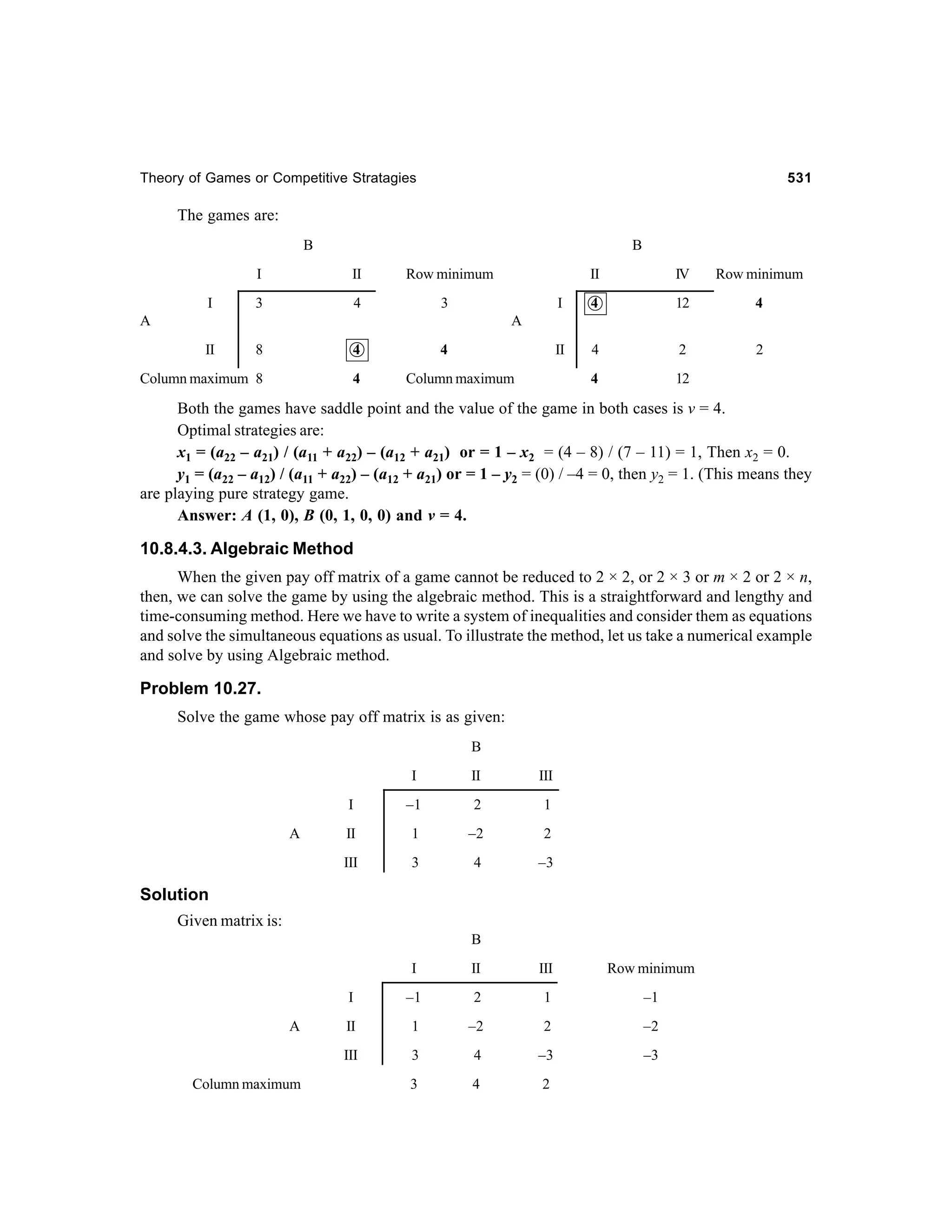 Theory of Games or Competitive Stratagies

531

The games are:
B

B

I
I

II

3

Row minimum

4

II

Row minimum

I

4

12

4

II

4

2

2

4

3

A

IV

12

A
II

8

4

Column maximum 8

4

4
Column maximum

Both the games have saddle point and the value of the game in both cases is v = 4.
Optimal strategies are:
x1 = (a22 – a21) / (a11 + a22) – (a12 + a21) or = 1 – x2 = (4 – 8) / (7 – 11) = 1, Then x2 = 0.
y1 = (a22 – a12) / (a11 + a22) – (a12 + a21) or = 1 – y2 = (0) / –4 = 0, then y2 = 1. (This means they
are playing pure strategy game.
Answer: A (1, 0), B (0, 1, 0, 0) and v = 4.

10.8.4.3. Algebraic Method
When the given pay off matrix of a game cannot be reduced to 2 × 2, or 2 × 3 or m × 2 or 2 × n,
then, we can solve the game by using the algebraic method. This is a straightforward and lengthy and
time-consuming method. Here we have to write a system of inequalities and consider them as equations
and solve the simultaneous equations as usual. To illustrate the method, let us take a numerical example
and solve by using Algebraic method.

Problem 10.27.
Solve the game whose pay off matrix is as given:
B
I

III

I

–1

2

1

II

1

–2

2

III

A

II

3

4

–3

Solution
Given matrix is:
B
I

Row minimum

–1

2

1

–1

II

1

–2

2

–2

III
Column maximum

III

I
A

II

3

4

–3

–3

3

4

2

 