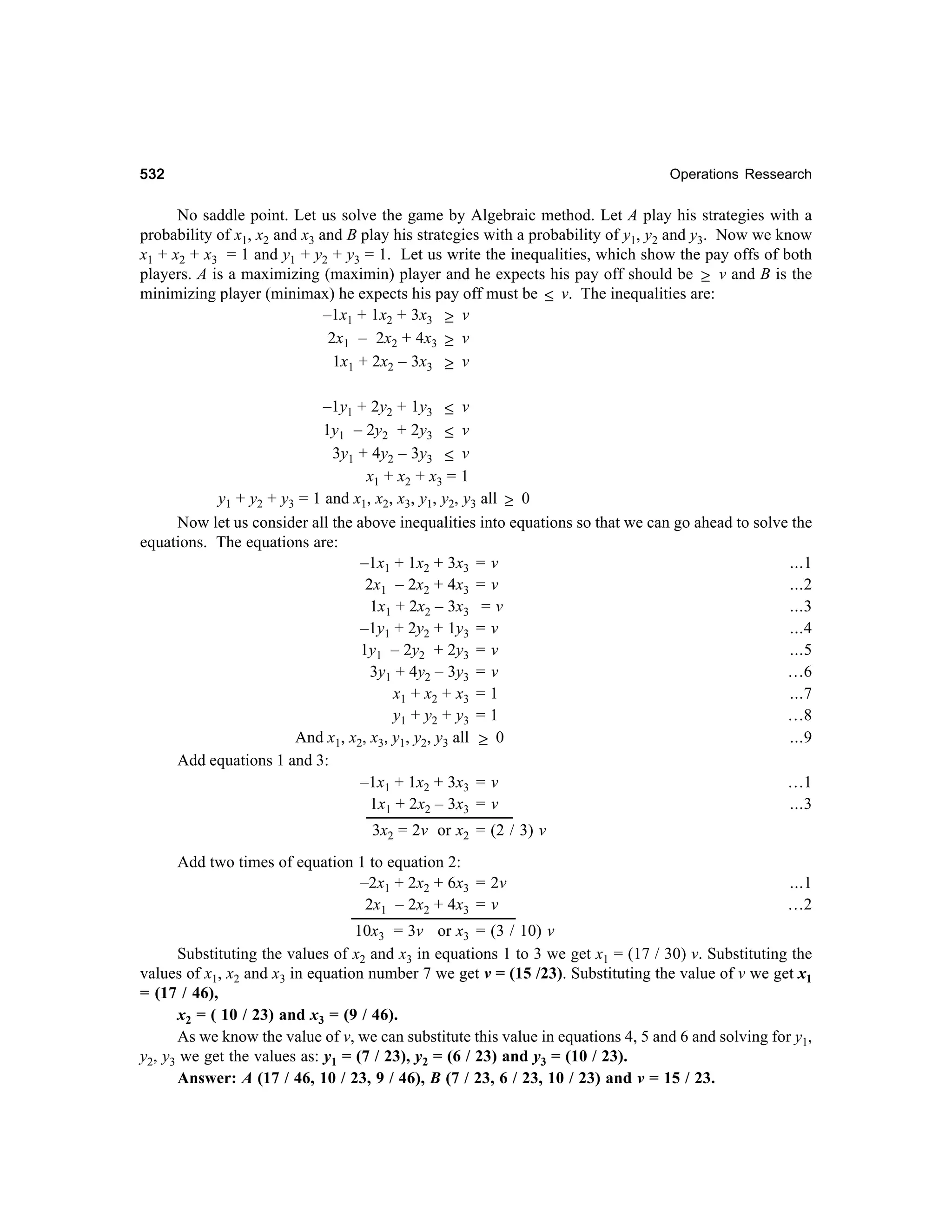 532

Operations Ressearch

No saddle point. Let us solve the game by Algebraic method. Let A play his strategies with a
probability of x1, x2 and x3 and B play his strategies with a probability of y1, y2 and y3. Now we know
x1 + x2 + x3 = 1 and y1 + y2 + y3 = 1. Let us write the inequalities, which show the pay offs of both
players. A is a maximizing (maximin) player and he expects his pay off should be ≥ v and B is the
minimizing player (minimax) he expects his pay off must be ≤ v. The inequalities are:
–1x1 + 1x2 + 3x3 ≥ v
2x1 – 2x2 + 4x3 ≥ v
1x1 + 2x2 – 3x3 ≥ v
–1y1 + 2y2 + 1y3 ≤ v
1y1 – 2y2 + 2y3 ≤ v
3y1 + 4y2 – 3y3 ≤ v
x1 + x2 + x3 = 1
y1 + y2 + y3 = 1 and x1, x2, x3, y1, y2, y3 all ≥ 0
Now let us consider all the above inequalities into equations so that we can go ahead to solve the
equations. The equations are:
...1
–1x1 + 1x2 + 3x3 = v
...2
2x1 – 2x2 + 4x3 = v
1x1 + 2x2 – 3x3 = v
...3
–1y1 + 2y2 + 1y3 = v
...4
...5
1y1 – 2y2 + 2y3 = v
3y1 + 4y2 – 3y3 = v
…6
x 1 + x2 + x 3 = 1
...7
…8
y 1 + y2 + y 3 = 1
And x1, x2, x3, y1, y2, y3 all ≥ 0
...9
Add equations 1 and 3:
…1
–1x1 + 1x2 + 3x3 = v
...3
1x1 + 2x2 – 3x3 = v
3x2 = 2v or x2 = (2 / 3) v
Add two times of equation 1 to equation 2:
–2x1 + 2x2 + 6x3 = 2v
2x1 – 2x2 + 4x3 = v

...1
…2

10x3 = 3v or x3 = (3 / 10) v
Substituting the values of x2 and x3 in equations 1 to 3 we get x1 = (17 / 30) v. Substituting the
values of x1, x2 and x3 in equation number 7 we get v = (15 /23). Substituting the value of v we get x1
= (17 / 46),
x2 = ( 10 / 23) and x3 = (9 / 46).
As we know the value of v, we can substitute this value in equations 4, 5 and 6 and solving for y1,
y2, y3 we get the values as: y1 = (7 / 23), y2 = (6 / 23) and y3 = (10 / 23).
Answer: A (17 / 46, 10 / 23, 9 / 46), B (7 / 23, 6 / 23, 10 / 23) and v = 15 / 23.

 