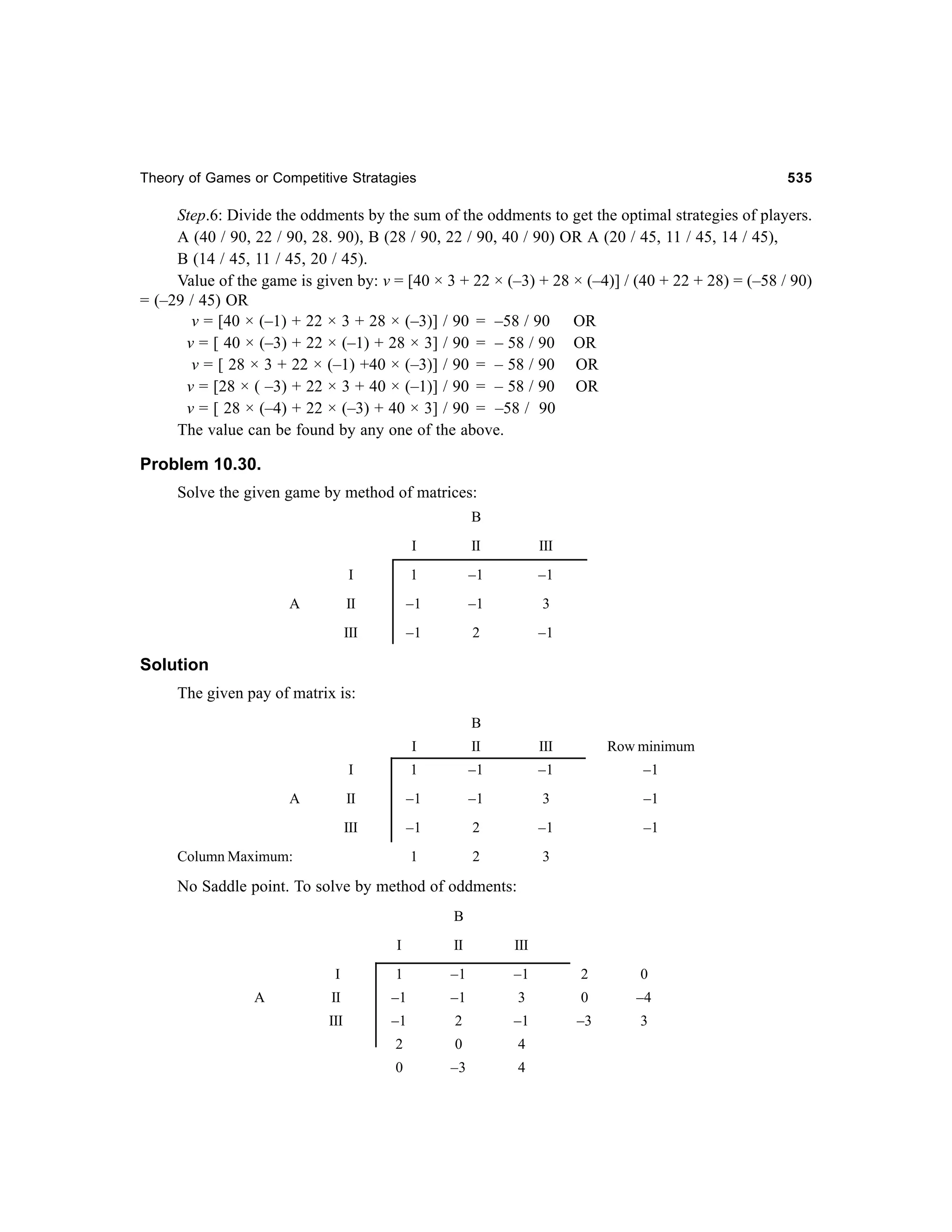 Theory of Games or Competitive Stratagies

535

Step.6: Divide the oddments by the sum of the oddments to get the optimal strategies of players.
A (40 / 90, 22 / 90, 28. 90), B (28 / 90, 22 / 90, 40 / 90) OR A (20 / 45, 11 / 45, 14 / 45),
B (14 / 45, 11 / 45, 20 / 45).
Value of the game is given by: v = [40 × 3 + 22 × (–3) + 28 × (–4)] / (40 + 22 + 28) = (–58 / 90)
= (–29 / 45) OR
v = [40 × (–1) + 22 × 3 + 28 × (–3)] / 90 = –58 / 90 OR
v = [ 40 × (–3) + 22 × (–1) + 28 × 3] / 90 = – 58 / 90 OR
v = [ 28 × 3 + 22 × (–1) +40 × (–3)] / 90 = – 58 / 90 OR
v = [28 × ( –3) + 22 × 3 + 40 × (–1)] / 90 = – 58 / 90 OR
v = [ 28 × (–4) + 22 × (–3) + 40 × 3] / 90 = –58 / 90
The value can be found by any one of the above.

Problem 10.30.
Solve the given game by method of matrices:
B
I

III

I

1

–1

–1

II

–1

–1

3

III

A

II

–1

2

–1

Solution
The given pay of matrix is:
B
I

III

Row minimum

I

1

–1

–1

–1

II

–1

–1

3

–1

III

–1

2

–1

–1

1

A

II

2

3

Column Maximum:

No Saddle point. To solve by method of oddments:
B
I

III

I
A

II

1

–1

–1

II

–1

–1

III

–1

2

2

0

4

0

–3

4

2

0

3

0

–4

–1

–3

3

 