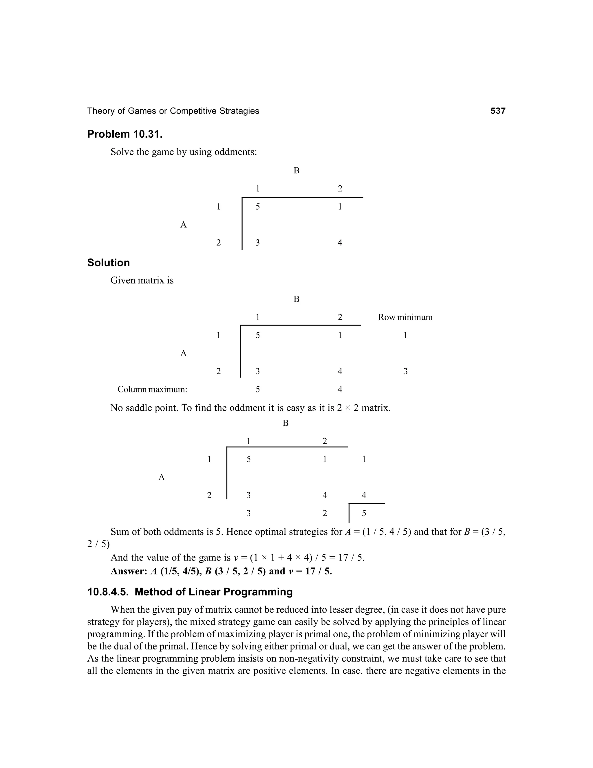 Theory of Games or Competitive Stratagies

537

Problem 10.31.
Solve the game by using oddments:
B
1

2

1

5

1

2

3

4

A

Solution
Given matrix is
B
1

2

Row minimum

1

5

1

1

2

3

4

3

5

4

A

Column maximum:

No saddle point. To find the oddment it is easy as it is 2 × 2 matrix.
B
1

2

1

5

1

1

2

3

4

4

3

2

5

A

Sum of both oddments is 5. Hence optimal strategies for A = (1 / 5, 4 / 5) and that for B = (3 / 5,
2 / 5)
And the value of the game is v = (1 × 1 + 4 × 4) / 5 = 17 / 5.
Answer: A (1/5, 4/5), B (3 / 5, 2 / 5) and v = 17 / 5.

10.8.4.5. Method of Linear Programming
When the given pay of matrix cannot be reduced into lesser degree, (in case it does not have pure
strategy for players), the mixed strategy game can easily be solved by applying the principles of linear
programming. If the problem of maximizing player is primal one, the problem of minimizing player will
be the dual of the primal. Hence by solving either primal or dual, we can get the answer of the problem.
As the linear programming problem insists on non-negativity constraint, we must take care to see that
all the elements in the given matrix are positive elements. In case, there are negative elements in the

 