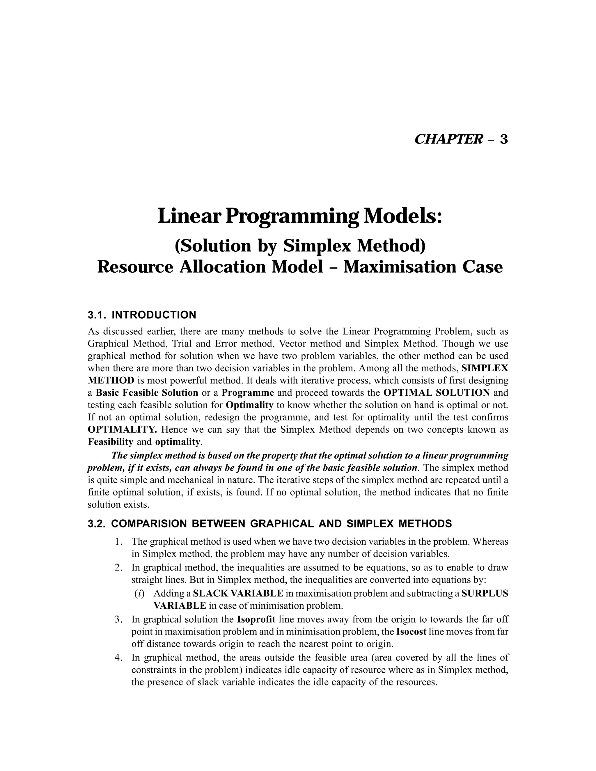 CHAPTER – 3

Linear Programming Models:
(Solution by Simplex Method)
Resource Allocation Model – Maximisation Case
3.1. INTRODUCTION
As discussed earlier, there are many methods to solve the Linear Programming Problem, such as
Graphical Method, Trial and Error method, Vector method and Simplex Method. Though we use
graphical method for solution when we have two problem variables, the other method can be used
when there are more than two decision variables in the problem. Among all the methods, SIMPLEX
METHOD is most powerful method. It deals with iterative process, which consists of first designing
a Basic Feasible Solution or a Programme and proceed towards the OPTIMAL SOLUTION and
testing each feasible solution for Optimality to know whether the solution on hand is optimal or not.
If not an optimal solution, redesign the programme, and test for optimality until the test confirms
OPTIMALITY. Hence we can say that the Simplex Method depends on two concepts known as
Feasibility and optimality.
The simplex method is based on the property that the optimal solution to a linear programming
problem, if it exists, can always be found in one of the basic feasible solution. The simplex method
is quite simple and mechanical in nature. The iterative steps of the simplex method are repeated until a
finite optimal solution, if exists, is found. If no optimal solution, the method indicates that no finite
solution exists.
3.2. COMPARISION BETWEEN GRAPHICAL AND SIMPLEX METHODS
1. The graphical method is used when we have two decision variables in the problem. Whereas
in Simplex method, the problem may have any number of decision variables.
2. In graphical method, the inequalities are assumed to be equations, so as to enable to draw
straight lines. But in Simplex method, the inequalities are converted into equations by:
(i) Adding a SLACK VARIABLE in maximisation problem and subtracting a SURPLUS
VARIABLE in case of minimisation problem.
3. In graphical solution the Isoprofit line moves away from the origin to towards the far off
point in maximisation problem and in minimisation problem, the Isocost line moves from far
off distance towards origin to reach the nearest point to origin.
4. In graphical method, the areas outside the feasible area (area covered by all the lines of
constraints in the problem) indicates idle capacity of resource where as in Simplex method,
the presence of slack variable indicates the idle capacity of the resources.

 
