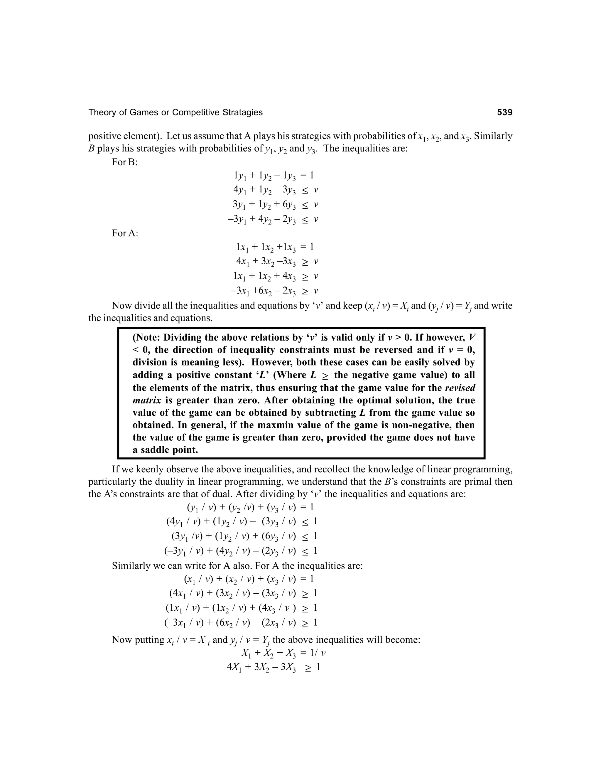 Theory of Games or Competitive Stratagies

539

positive element). Let us assume that A plays his strategies with probabilities of x1, x2, and x3. Similarly
B plays his strategies with probabilities of y1, y2 and y3. The inequalities are:
For B:
1y1 + 1y2 – 1y3 = 1
4y1 + 1y2 – 3y3 ≤ v
3y1 + 1y2 + 6y3 ≤ v
–3y1 + 4y2 – 2y3 ≤ v
For A:
1x1 + 1x2 +1x3 = 1
4x1 + 3x2 –3x3 ≥ v
1x1 + 1x2 + 4x3 ≥ v
–3x1 +6x2 – 2x3 ≥ v
Now divide all the inequalities and equations by ‘v’ and keep (xi / v) = Xi and (yj / v) = Yj and write
the inequalities and equations.
(Note: Dividing the above relations by ‘v’ is valid only if v > 0. If however, V
< 0, the direction of inequality constraints must be reversed and if v = 0,
division is meaning less). However, both these cases can be easily solved by
adding a positive constant ‘L’ (Where L ≥ the negative game value) to all
the elements of the matrix, thus ensuring that the game value for the revised
matrix is greater than zero. After obtaining the optimal solution, the true
value of the game can be obtained by subtracting L from the game value so
obtained. In general, if the maxmin value of the game is non-negative, then
the value of the game is greater than zero, provided the game does not have
a saddle point.
If we keenly observe the above inequalities, and recollect the knowledge of linear programming,
particularly the duality in linear programming, we understand that the B’s constraints are primal then
the A’s constraints are that of dual. After dividing by ‘v’ the inequalities and equations are:
(y1 / v) + (y2 /v) + (y3 / v) = 1
(4y1 / v) + (1y2 / v) – (3y3 / v) ≤ 1
(3y1 /v) + (1y2 / v) + (6y3 / v) ≤ 1
(–3y1 / v) + (4y2 / v) – (2y3 / v) ≤ 1
Similarly we can write for A also. For A the inequalities are:
(x1 / v) + (x2 / v) + (x3 / v) = 1
(4x1 / v) + (3x2 / v) – (3x3 / v) ≥ 1
(1x1 / v) + (1x2 / v) + (4x3 / v ) ≥ 1
(–3x1 / v) + (6x2 / v) – (2x3 / v) ≥ 1
Now putting xi / v = X i and yj / v = Yj the above inequalities will become:
X1 + X2 + X3 = 1/ v
4X1 + 3X2 – 3X3 ≥ 1

 
